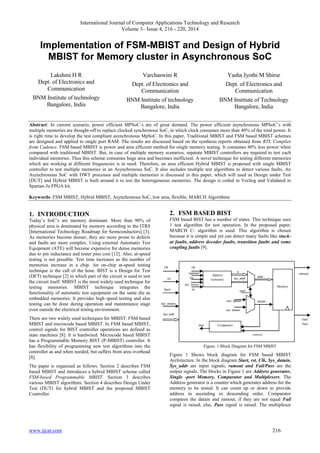 International Journal of Computer Applications Technology and Research
Volume 3– Issue 4, 216 - 220, 2014
www.ijcat.com 216
Implementation of FSM-MBIST and Design of Hybrid
MBIST for Memory cluster in Asynchronous SoC
Lakshmi H R
Dept. of Electronics and
Communication
BNM Institute of technology
Bangalore, India
Varchaswini R
Dept. of Electronics and
Communication
BNM Institute of technology
Bangalore, India
Yasha Jyothi M Shirur
Dept. of Electronics and
Communication
BNM Institute of Technology
Bangalore, India
Abstract: In current scenario, power efficient MPSoC’s are of great demand. The power efficient asynchronous MPSoC’s with
multiple memories are thought-off to replace clocked synchronous SoC, in which clock consumes more than 40% of the total power. It
is right time to develop the test compliant asynchronous MpSoC. In this paper, Traditional MBIST and FSM based MBIST schemes
are designed and applied to single port RAM. The results are discussed based on the synthesis reports obtained from RTL Complier
from Cadence. FSM based MBIST is power and area efficient method for single memory testing. It consumes 40% less power when
compared with traditional MBIST. But, in case of multiple memory scenarios, separate MBIST controllers are required to test each
individual memories. Thus this scheme consumes huge area and becomes inefficient. A novel technique for testing different memories
which are working at different frequencies is in need. Therefore, an area efficient Hybrid MBIST is proposed with single MBIST
controller to test multiple memories in an Asynchronous SoC. It also includes multiple test algorithms to detect various faults. An
Asynchronous SoC with DWT processor and multiple memories is discussed in this paper, which will used as Design under Test
[DUT] and Hybrid MBIST is built around it to test the heterogeneous memories. The design is coded in Verilog and Validated in
Spartan-3e FPGA kit.
Keywords: FSM MBIST, Hybrid MBIST, Asynchronous SoC, low area, flexible, MARCH Algorithms
1. INTRODUCTION
Today’s SoC’s are memory dominant. More than 90% of
physical area is dominated by memory according to the ITRS
[International Technology Roadmap for Semiconductors] [3].
As memories become denser, they are more prone to defects
and faults are more complex. Using external Automatic Test
Equipment (ATE) will become expensive for dense memories
due to pin inductance and tester pins cost [12]. Also, at-speed
testing is not possible. Test time increases as the number of
memories increase in a chip. An on-chip at-speed testing
technique is the call of the hour. BIST is a Design for Test
(DFT) technique [2] in which part of the circuit is used to test
the circuit itself. MBIST is the most widely used technique for
testing memories. MBIST technique integrates the
functionality of automatic test equipment on the same die as
embedded memories. It provides high speed testing and also
testing can be done during operation and maintenance stage
even outside the electrical testing environment.
There are two widely used techniques for MBIST. FSM based
MBIST and microcode based MBIST. In FSM based MBIST,
control signals for BIST controller operations are defined as
state machines [8]. It is hardwired. Microcode based MBIST
has a Programmable Memory BIST (P-MBIST) controller. It
has flexibility of programming new test algorithms into the
controller as and when needed, but suffers from area overhead
[8].
The paper is organised as follows. Section 2 describes FSM
based MBIST and introduces a hybrid MBIST scheme called
FSM-based Programmable MBIST. Section 3 describes
various MBIST algorithms. Section 4 describes Design Under
Test (DUT) for hybrid MBIST and the proposed MBIST
Controller.
2. FSM BASED BIST
FSM based BIST has a number of states. This technique uses
1 test algorithm for test operation. In the proposed paper,
MARCH C- algorithm is used. This algorithm is chosen
because it is simple and yet can detect many faults like stuck-
at faults, address decoder faults, transition faults and some
coupling faults [9].
Figure. 1 Block Diagram for FSM MBIST
Figure 1 Shows block diagram for FSM based MBIST
Architecture. In the block diagram Start, rst, Clk, Sys_datain,
Sys_addr are input signals, ramout and Fail/Pass are the
output signals. The blocks in Figure 1 are Address generator,
Single -port Memory, Comparator and Multiplexers. The
Address generator is a counter which generates address for the
memory to be tested. It can count up or down to provide
address in ascending or descending order. Comparator
compares the datain and ramout, if they are not equal Fail
signal is raised, else, Pass signal is raised. The multiplexer
ramout
Fail/
Pass
Sys_add
r
Sys_datain
rst
Clk
Sys_datain
ld
cin
updown
clk
equ
ramout
datain
sys_datain
ram_datain
start
sys_addr
q
addr
Memory
Address
Generator
Comparator
Start
 