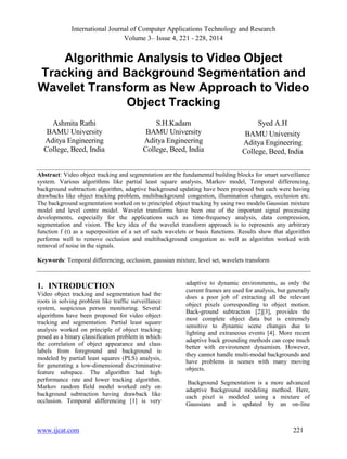 International Journal of Computer Applications Technology and Research
Volume 3– Issue 4, 221 - 228, 2014
www.ijcat.com 221
Algorithmic Analysis to Video Object
Tracking and Background Segmentation and
Wavelet Transform as New Approach to Video
Object Tracking
Ashmita Rathi
BAMU University
Aditya Engineering
College, Beed, India
S.H.Kadam
BAMU University
Aditya Engineering
College, Beed, India
Syed A.H
BAMU University
Aditya Engineering
College, Beed, India
Abstract: Video object tracking and segmentation are the fundamental building blocks for smart surveillance
system. Various algorithms like partial least square analysis, Markov model, Temporal differencing,
background subtraction algorithm, adaptive background updating have been proposed but each were having
drawbacks like object tracking problem, multibackground congestion, illumination changes, occlusion etc.
The background segmentation worked on to principled object tracking by using two models Gaussian mixture
model and level centre model. Wavelet transforms have been one of the important signal processing
developments, especially for the applications such as time-frequency analysis, data compression,
segmentation and vision. The key idea of the wavelet transform approach is to represents any arbitrary
function f (t) as a superposition of a set of such wavelets or basis functions. Results show that algorithm
performs well to remove occlusion and multibackground congestion as well as algorithm worked with
removal of noise in the signals.
Keywords: Temporal differencing, occlusion, gaussian mixture, level set, wavelets transform
1. INTRODUCTION
Video object tracking and segmentation had the
roots in solving problem like traffic surveillance
system, suspicious person monitoring. Several
algorithms have been proposed for video object
tracking and segmentation. Partial least square
analysis worked on principle of object tracking
posed as a binary classification problem in which
the correlation of object appearance and class
labels from foreground and background is
modeled by partial least squares (PLS) analysis,
for generating a low-dimensional discriminative
feature subspace. The algorithm had high
performance rate and lower tracking algorithm.
Markov random field model worked only on
background subtraction having drawback like
occlusion. Temporal differencing [1] is very
adaptive to dynamic environments, as only the
current frames are used for analysis, but generally
does a poor job of extracting all the relevant
object pixels corresponding to object motion.
Back-ground subtraction [2][3], provides the
most complete object data but is extremely
sensitive to dynamic scene changes due to
lighting and extraneous events [4]. More recent
adaptive back grounding methods can cope much
better with environment dynamism. However,
they cannot handle multi-modal backgrounds and
have problems in scenes with many moving
objects.
Background Segmentation is a more advanced
adaptive background modeling method. Here,
each pixel is modeled using a mixture of
Gaussians and is updated by an on-line
 