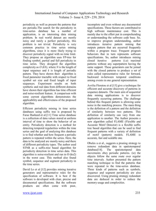 International Journal of Computer Applications Technology and Research
Volume 3– Issue 4, 229 - 239, 2014
www.ijcat.com 233
periodicity as well as present the patterns that
are periodic.The search for the periodicity in
time-series database has a number of
application, is an interesting data mining
problem. In real world dataset are mostly
noisy and rarely a perfect periodicity, this
problem is not trivial. Periodicity is very
common practice in time series mining
algorithms, since it is more likely trying to
discover periodicity signal with no time limit.
They propose an algorithm uses FP-tree for
finding symbol, partial and full periodicity in
time series. They designed the algorithm
complexity as O (kN), where N is the length of
input sequence and k is length of periodic
pattern. They have shown their algorithm is
fixed parameter tractable with respect to fixed
symbol set size and fixed length of input
sequences. Experiment results on both
synthetic and real data from different domains
have shown their algorithms has time efficient
and noise-resilient feature. A comparison with
some current algorithms demonstrates the
applicability and effectiveness of the proposed
algorithm.
Efficient periodicity mining in time series
databases using suffix tree is proposed by
Faraz Rasheed et al.[11] Time series database
is a collection of data values stored at uniform
interval of time to show the behavior of an
entity. Periodicity detection is a method for
detecting temporal regularities within the time
series and the goal of analyzing this database
is to find whether and how frequent a periodic
pattern is repeated within the series. Here, the
data to be analyzed are mostly noisy and there
of different periodicity types. The author used
STNR as a suffix-tree based algorithm for
periodicity detection in time series data. This
algorithm is noise-resilient and run in O (kn2)
in the worst case. This method also found
symbol, sequence and segment periodicity in
the time series.
David Lo et al [12] provides mining iterative
generators and representative rules for the
specification of software. It is best if the
software is developed with clear, precise and
documented specifications. But the software
products are often come with poor,
incomplete and even without any documented
specifications. These factors are contributed to
high software maintenance cost. This is
mainly due to the effort put in comprehending
or understanding the software code base. So,
to improve program understanding, author
introduces iterative pattern mining that
outputs pattern that are occurred frequently
within a program trace. Frequent program
behaviors that in turn represents software
specifications. So, author introduces mining
closed iterative patterns (i.e) maximal
patterns without any superpattern having the
same support. These generators can be joined
with the closed patterns to produce a set of
rules called representative rules for forward,
backward in-between temporal conditions
among events in one general representation.
Avrilia Floratou et al [13] give a technique for
efficient and accurate discovery of patterns in
sequence datasets. The main aim of sequential
data mining applications is to discover
frequently occurring patterns. The challenge
behind this frequent pattern is allowing some
noise in the matching process. The main thing
is the definition of a pattern and the definition
of similarity between two patterns. This
definition of similarity can vary from one
application to another. The Author presents a
new algorithm called FLAME (Flexible and
Accurate Motif Detector) is a flexible suffix
tree based algorithm that can be used to find
frequent patterns with a variety of definition
of motif (pattern) models. FLAME is
accurate, fast and scalable one.
Obules u et al., suggests a pruning strategy to
remove redundant data in spatiotemporal
database[14]. The spatiotemporal data
movements obey periodic patterns. (ie) the
objects follow the same route over regular
time intervals. Author presented the pattern
matching technique to find the patterns that
were repeated in the time-series database.
Three kinds of patterns such as symbols,
sequence and segment periodicity are also
discovered. Using pruning strategy redundant
data are deduced in order to reduce the
memory usage and complexities.
 