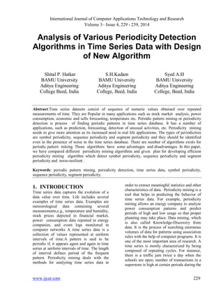 International Journal of Computer Applications Technology and Research
Volume 3– Issue 4, 229 - 239, 2014
www.ijcat.com 229
Analysis of Various Periodicity Detection
Algorithms in Time Series Data with Design
of New Algorithm
Shital P. Hatkar
BAMU University
Aditya Engineering
College Beed, India
S.H.Kadam
BAMU University
Aditya Engineering
College, Beed, India
Syed A.H
BAMU University
Aditya Engineering
College, Beed, India
Abstract:Time series datasets consist of sequence of numeric values obtained over repeated
measurements of time. They are Popular in many applications such as stock market analysis, power
consumption, economic and sells forecasting, temperature etc. Periodic pattern mining or periodicity
detection is process of finding periodic patterns in time series database. It has a number of
applications, such as prediction, forecasting, detection of unusual activities, etc. Periodicity mining
needs to give more attention as its increased need in real life applications. The types of periodicities
are symbol periodicity, sequence periodicity and segment periodicity and they should be identified
even in the presence of noise in the time series database. There are number of algorithms exists for
periodic pattern mining. Those algorithms have some advantages and disadvantages. In this paper,
we have compared different periodicity mining algorithms and given plan for developing efficient
periodicity mining algorithm which detect symbol periodicity, sequence periodicity and segment
periodicity and noise-resilient .
Keywords: periodic pattern mining, periodicity detection, time series data, symbol periodicity,
sequence periodicity, segment periodicity.
1. INTRODUCTION
Time series data captures the evolution of a
data value over time. Life includes several
examples of time series data. Examples are
meteorological data containing several
measurements,e.g., temperature and humidity,
stock prices depicted in financial market,
power consumption data reported in energy
companies, and event logs monitored in
computer networks A time series data is a
collection of values represented at uniform
intervals of time.A pattern is said to be
periodic if, it appears again and again in time
series at uniform intervals of time. The length
of interval defines period of the frequent
pattern. Periodicity mining deals with the
methods for analyzing time series data in
order to extract meaningful statistics and other
characteristics of data. Periodicity mining is a
tool that helps in predicting the behavior of
time series data. For example, periodicity
mining allows an energy company to analyze
power consumption patterns and predict
periods of high and low usage so that proper
planning may take place. Data mining, which
is also called Knowledge-Discovery from
data. It is the process of searching enormous
volumes of data for patterns using association
rules with the help of computer programs. It is
one of the most important area of research. A
time series is mostly characterized by being
composed of repeating cycles. For instance,
there is a traffic jam twice a day when the
schools are open; number of transactions in a
superstore is high at certain periods during the
 