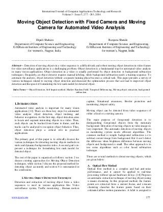 International Journal of Computer Applications Technology and Research
Volume 3– Issue 5, 277 - 283, 2014
www.ijcat.com 277
Moving Object Detection with Fixed Camera and Moving
Camera for Automated Video Analysis
Dipali Shahare
Department of Computer Science and Engineering,
G.H.Raisoni Institute of Engineering and Technology
for women‟s, Nagpur, India.
Ranjana Shende
Department of Computer Science and Engineering,
G.H.Raisoni Institute of Engineering and Technology
for women‟s, Nagpur, India
________________________________________________________________________________________________________
Abstract— Detection of moving objects in a video sequence is a difficult task and robust moving object detection in video frames
for video surveillance applications is a challenging problem. Object detection is a fundamental step for automated video analysis
in many vision applications. Object detection in a video is usually performed by object detectors or background subtraction
techniques. Frequently, an object detector requires manual labeling, while background subtraction needs a training sequence. To
automate the analysis, object detection without a separate training phase becomes a critical task. This paper presents a survey of
various techniques related to moving object detection and discussed the optimization process that can lead to improved object
detection and the speed of formulating the low rank model for detected object.
Index Terms— Object Detection, Soft Impute method, Markov Random Field, Temporal Differencing, Moving object extraction, background
subtraction.
________________________________________________________________________________________________________
1.INTRODUCTION
Automated video analysis is important for many vision
applications [11]. There are three key steps for automated
video analysis: object detection, object tracking, and
behavior recognition. As the first step, object detection aims
to locate and segment interesting objects in a video. Then,
such objects can be tracked from frame to frame, and the
tracks can be analyzed to recognize object behavior. Thus,
object detection plays a critical role in practical
applications.
The primary goal of this paper is to critically discuss the
various techniques for detecting moving objects methods in
static and dynamic background in video. A second goal is to
present a technique for formulating low rank model for
detected object.
The rest of the paper is organized as follows: section 2 we
discuss existing approaches for Moving Object Detection
techniques, while section 3 discuss the proposed method for
detecting object accurately and section 4 is summarized in
the conclusions.
I. MOVING OBJECT DETECTION TECHNIQUE
Detection and extraction of moving object form a video
sequences is used in various application like Video
surveillance system, Traffic monitoring , Human motion
capture, Situational awareness, Border protection and
monitoring ,Airport safety.
Moving object can be detected from video sequences of
either a fixed or a moving camera.
The main purpose of foreground detection is to
distinguishing foreground objects from the stationary
background. Detection of moving objects in video images is
very important. The automatic detection of moving objects
in monitoring system needs efficient algorithms. The
common method is simple background subtraction i.e to
subtract current image from background. But it can‟t detect
the difference when brightness difference between moving
objects and background is small. The other approach is to
use some algorithms such as color based subtraction
technique.
There are several methods to detect moving objects, which
are given below:
A. Optical Flow Method
Optical flow method is a complex and bad anti-noise
performance, and it cannot be applied to real-time
processing without special hardware device. [14] Proposes
an automatic extraction technique of moving objects using
x-means clustering. In this proposed method, the feature
points are extracted from a current frame, and x-means
clustering classifies the feature points based on their
estimated affine motion parameters. A label is assigned to
 