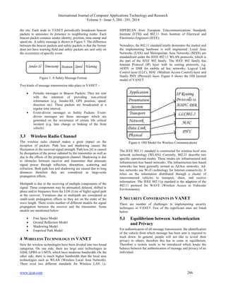 International Journal of Computer Applications Technology and Research
Volume 3– Issue 5, 284 - 291, 2014
www.ijcat.com 286
the site. Each node in VANET periodically broadcasts beacon
packets to announce its presence to neighboring nodes. Each
beacon packet contains sender identity, position, time-stamp and
speed etc. A safety message is shown in Figure 5. The difference
between the beacon packets and safety packets is that the former
does not have warning field and safety packets are sent only on
the occurrence of specific event.
Figure 5. A Safety Message Format
Two kinds of message transmission take place in VANET –
 Periodic messages or Beacon Packets: They are sent
with the intention of providing non-critical
information (e.g. Sender-ID, GPS position, speed,
direction etc). These packets are broadcasted at a
regular time interval.
 Event-driven messages or Safety Packets: Event-
driven messages are those messages which are
generated on the occurrence of certain life critical
incident (e.g. lane change or braking of the front
vehicle)
3.3 Wireless Radio Channel
The wireless radio channel makes a great impact on the
reception of packets. Path loss and shadowing causes the
fluctuation in the received signal strength. Path loss [6] is caused
by dissipation of the power radiated by the transmitter as well as
due to the effects of the propagation channel. Shadowing is due
to obstacles between receiver and transmitter that attenuate
signal power through reflection, absorption, scattering and
refraction. Both path loss and shadowing are caused due to long
distances therefore they are considered as large-scale
propagation effects.
Multipath is due to the receiving of multiple components of the
signal. These components may be attenuated, delayed, shifted in
phase and/or frequency from the LOS (Line of Sight) signal path
at the receiver. Variations due to multipath are considered as
small-scale propagation effects as they are on the order of the
wave length. There exists number of different models for signal
propagation between the receiver and the transmitter. Some
models are mentioned below:
 Free Space Model
 Ground Reflection Model
 Shadowing Model
 Empirical Path Model
4 WIRELESS TECHNOLOGY IN VANET
Here the wireless technologies have been divided into two broad
categories. On one side, there are large area technologies as
GSM, GPRS or UMTS, which have moderate bandwidth. On the
other side, there is much higher bandwidth than the local area
technologies such as WLAN (Wireless Local Area Network).
There exist two different standards for Wireless LAN i.e.
HIPERLAN from European Telecommunications Standards
Institute (ETSI) and 802.11 from Institute of Electrical and
Electronics Engineers (IEEE).
Nowadays, the 802.11 standard totally dominates the market and
the implementing hardware is well engineered. Local Area
Networks (LAN) and Metropolitan Area Networks (MAN) are
standardized under the IEEE 802.11 WLAN protocols, which is
the part of the IEEE 802 family. The IEEE 802 family has
Internet Protocol (IP) layer with its routing protocols, e.g.
AODV or DSR for mobile ad hoc networks, Logical Link
Control layer (LLC), MAC (Medium Access Control) layer and
finally PHY (Physical) layer. Figure 6 shows the OSI layered
model of VANET.
Figure 6. OSI Model for Wireless Communications
The IEEE 802.11 standard is constructed for wireless local area
network technology (WLAN). Currently, 802.11 describe two
specific operational modes. These modes are infrastructural and
infrastructure-less based networks. The infrastructure-less based
networks has been generally termed as Ad-hoc networks. Ad-
hoc networks use Wi-Fi technology for Internet connectivity. It
relies on the information distributed through a cluster of
interconnected vehicles to transport, share, and receive
information. The IEEE 802.11p standard is the adaption of the
802.11 protocol for WAVE (Wireless Access in Vehicular
Environments).
5 SECURITY CONSTRAINTS IN VANET
There are number of challenges in implementing security
techniques in VANET. Few of the significant ones are listed
below:
5.1 Equilibrium between Authentication
and Privacy
For authentication of all message transmission, the identification
of the vehicle from which message has been sent is required to
track down. In general, people will not like to reveal their
privacy to others; therefore this has to come in equilibrium.
Therefore a system needs to be introduced which keeps the
balance between the authentication of message and privacy of an
individual.
 