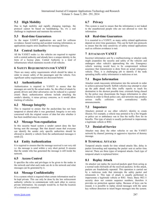 International Journal of Computer Applications Technology and Research
Volume 3– Issue 5, 284 - 291, 2014
www.ijcat.com 287
5.2 High Mobility
Due to high mobility and rapidly changing topology, the
protocol cannot be based on handshaking. So, it's a real
challenge to implement and maintain the network.
5.3 Real-time Guarantees
As the major VANET applications are used for collision
avoidance, hazard warning and accident warning information, so
applications require strict deadlines for message delivery.
5.4 Central Authority
All the VANET nodes i.e. the vehicles are required to register
with a central authority and already have a unique identity in the
form of a license plate. Central Authority is a kind of
infrastructure which maintains records of all vehicles.
6 SAFETY REQUIREMENTS FOR VANET
There are many safety requirements which should be taken in
order to ensure safety of the passengers and the vehicle. Few
significant safety requirements are discussed below:
6.1 Authentication
Authentication is required in VANET to assure that the
messages are sent by the actual nodes. So, the effect of attack by
greedy drivers and other adversaries can be reduced to a greater
extent. Basic authentication scheme include attaching the
sender's identity, it raises privacy concerns, as it would allow
tracking of vehicles.
6.2 Message Integrity
This is required to ensure that the packet/data has not been
tampered or altered after it was generated. Integrity is not only
concerned with the original source of data but also whether it
has been modified since its creation.
6.3 Message Non-repudiation
In this security based system a sender cannot deny the fact
having sent the message. But that doesn't mean that everyone
can identify the sender only specific authorities should be
allowed to identify a vehicle from the authenticated messages it
sends [2].
6.4 Entity Authentication
It is required to ensures that the message received is not very old
i.e. the message is send within a very short period. It ensures
that the sender who has generated the message is still inside the
network.
6.5 Access Control
It specifies the roles and privileges to be given to the nodes in
the network and what each node can do in the network and what
messages can be generated by it.
6.6 Message Confidentiality
It is a system which is required when certain information need to
be kept private. This can only be done by the law enforcement
authority vehicles to communicate with each other to convey
private information. An example would be, to find the location
of a criminal or a terrorist.
6.7 Privacy
This system is used to ensure that the information is not leaked
to the unauthorized people who are not allowed to view the
information.
6.8 Real-time Guarantees
It is essential in a VANET, as many safety related applications
depend on strict time guarantees. This can be built into protocols
to ensure that the time sensitivity of safety related applications
such as collision avoidance is met.
7 ATTACKS ON VANET
Incorrect information sent by a malfunctioning or attacker node
might jeopardize the security and safety of the vehicles and
endangers other vehicle's approaching the site. Emergency
vehicle warning would have to be compromised without
assurance that transmission is done from an actual emergency
vehicle. Thus, it is challenging job to identify if the node
spreading traffic safety information is malicious or not.
7.1 Bogus Information
Attacker sends inaccurate information into the network in order
to achieve personal benefit. Selfish vehicles may attempt to clear
up the path ahead with false traffic reports to reach his
destination in the shortest possible time; criminals being chased
by the police may disseminate the bogus information to other
vehicles in order to block police cars, and terrorists may produce
serious traffic collisions with contradictory traffic
announcements.
7.2 Imposture
Attackers pretend or use other vehicle's identity to create
illusion. For example, a vehicle may pretend to be a fire brigade
or police car or ambulance van to free the traffic flow for its
benefits. This type of attack is usually performed to impersonate
a legitimate vehicle or RSU.
7.3 Denial-of-Service
Attacker may deny the other vehicles to use the VANET
network by channel jamming or aggressive injection of dummy
message.
8 TEMPORAL ATTACKS
Temporal attacks stands for time related attacks like, delay in
packet forwarding and repeating the packet sent at earlier time
interval. There are three types of temporal attacks. Each type of
temporal attack is explained below:
8.1 Replay Attack
An attacker can replay the received packets apart from acting as
a normal node (forwards all the received packets). In this attack,
packets are fraudulently repeated. This operation is carried out
by a malicious node that intercepts the safety packet and
retransmits it. This type of attack is usually performed to
impersonate a legitimate vehicle or RSU. Since, Basic 802.11
security does not contain sequence numbers; therefore it
provides no protection against replay. Because of keys can be
reused, it is possible to replay stored messages with the same
key without detection to insert bogus messages into the system.
 
