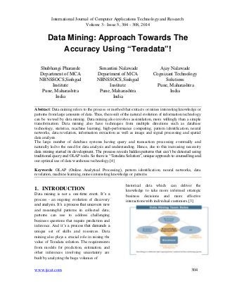 International Journal of Computer Applications Technology and Research
Volume 3– Issue 5, 304 - 308, 2014
www.ijcat.com 304
Data Mining: Approach Towards The
Accuracy Using “Teradata”!
Shubhangi Pharande
Department of MCA
NBNSSOCS,Sinhgad
Institute
Pune, Maharashtra
India
Simantini Nalawade
Department of MCA
NBNSSOCS,Sinhgad
Institute
Pune, Maharashtra
India
Ajay Nalawade
Cognizant Technology
Solutions
Pune, Maharashtra
India
Abstract: Data mining refers to the process or method that extracts or mines interesting knowledge or
patterns from large amounts of data. Thus, the result of the natural evolution of information technology
can be viewed by data mining. Data mining also involves assimilation, more willingly than a simple
transformation. Data mining also have techniques from multiple directions such as database
technology, statistics, machine learning, high-performance computing, pattern identification, neural
networks, data revelation, information extraction as well as image and signal processing and spatial
data analysis.
The large number of database systems having query and transaction processing eventually and
naturally led to the need for data analysis and understanding. Hence, due to this increasing necessity
data mining started its development. The process reveals hidden patterns that can’t be detected using
traditional query and OLAP tools. So there is “Teradata Solution”, unique approach to counselling and
our optimal use of data warehouse technology.[4]
Keywords: OLAP (Online Analytical Processing), pattern identification, neural networks, data
revelation, machine learning, mines interesting knowledge or patterns
1. INTRODUCTION
Data mining is not a one-time event. It’s a
process - an ongoing evolution of discovery
and analysis. It’s a process that uncovers new
and meaningful patterns in collected data;
patterns can use to address challenging
business questions that require prediction and
inference. And it’s a process that demands a
unique set of skills and resources. Data
mining also plays a crucial role in raising the
value of Teradata solution. The requirements
from models for prediction, estimation, and
other inferences involving uncertainty are
built by analyzing the huge volumes of
historical data which can deliver the
knowledge to take more informed strategic
business decisions and more effective
interactions with individual customers.[3]
 