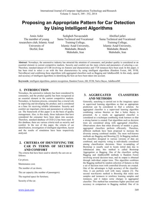 International Journal of Computer Applications Technology and Research
Volume 3– Issue 6, 349 - 352, 2014
www.ijcat.com 349
Proposing an Appropriate Pattern for Car Detection
by Using Intelligent Algorithms
Amin Ashir
The member of young
researchers club, Islamic Azad
University of
Dezful, Iran
Sedigheh Navaezadeh
Sama Technical and Vocational
Training College,
Islamic Azad University,
Mahshahr, Branch
Mahshahr, Iran
Abolfazl jafari
Sama Technical and Vocational
Training College,
Islamic Azad University,
Mahshahr, Branch
Mahshahr, Iran
Abstract: Nowadays, the automotive industry has attracted the attention of consumers, and product quality is considered as an
essential element in current competitive markets. Security and comfort are the main criteria and parameters of selecting a car.
Therefore, standard dataset of CAR involving six features and characteristics and 1728 instances have been used. In this paper, it
has been tried to select a car with the best characteristics by using intelligent algorithms (Random Forest, J48, SVM,
NaiveBayse) and combining these algorithms with aggregated classifiers such as Bagging and AdaBoostMI. In this study, speed
and accuracy of intelligent algorithms in identifying the best car have been taken into account.
Keywords: intelligent algorithms, pattern recognition, Random Forest, J48, SVM, Naïve Bayse, AdaBoostMI
1. INTRODUCTION
Nowadays, the automotive industry has been considered by
consumers, and the product quality has been recognized as
an essential element in the current competitive markets.
Nowadays, in business process, consumer has a crucial role
in improving and developing the product, and is considered
as a base for receiving reliable information. Security and
comfort are important criteria and parameters in selecting a
car. The framework of this paper is on the basis of quality
management. Also, in this study, those indicators that have
considered the consumer have been taken into account.
Therefore, standard database of CED [1] has been used. In
this database, there are various criteria such as security and
comfort. In the rest of this paper, the criteria of car
identification, investigation of intelligent algorithms, layout
and the results of simulation have been respectively
analyzed.
2. CRITERIA OF IDENTIFYING THE
CAR IN TERMS OF SECURITY
AND COMFORT
The criteria that have been used to identify the cars are as
follows:
Car prices;
Maintenance cost;
The number of car doors;
The car capacity (the number of passengers);
The required space for furniture;
Security of the car.
3. AGGREGATED CLASSIFIERS
AND METHODS
Generally, searching is carried out in the imaginary space
in supervised learning algorithms so that an appropriate
prediction can be considered to find a solution. An
aggregated classifier is a supervised learning algorithm
combining various theories so that a better theory is
presented. As a result, an aggregated classifier is
considered as a technique combining weak learners so that
a strong learner is created. Fast algorithms such as decision
trees are considered along with aggregated classifiers.
Observations show that when diversity of models is great,
aggregated classifiers perform efficiently. Therefore,
different methods have been proposed to increase the
diversity among combined models. The most well-known
methods are Bagging and Boosting [2]. In Bagging method,
the classifiers designed in various versions of data are
combined, and majority voting is individually considered
among classification decisions. Since re-sampling of
Bootstrap is usually used to locate initial data due to
imbalanced data, this method is called Bootstrap
Aggregation or Bagging. One of the classifiers usi9ng
Bagging and AdaBoostMI methods is Random Forest
involving several decision trees, and its output is obtained
through individual output trees. This algorithm combines
the Bagging method by random selection of features so that
a set of decision trees with controlled diversity are created.
One of the advantages is high accuracy of the classifier.
Also, it can perform well with many outputs [3]. The
second wee-known method is Boosting that trains new
samples and instances to reinforce learning samples and
instances, and it makes some changes in aggregated
classifier. This method has sometimes higher precision and
accuracy in comparison to Bagging method. One of its
 