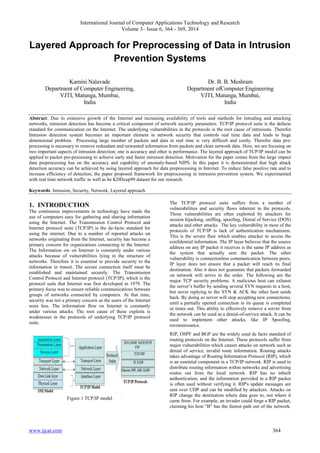 International Journal of Computer Applications Technology and Research
Volume 3– Issue 6, 364 - 369, 2014
www.ijcat.com 364
Layered Approach for Preprocessing of Data in Intrusion
Prevention Systems
Kamini Nalavade
Department of Computer Engineering,
VJTI, Matunga, Mumbai,
India
Dr. B. B. Meshram
Department ofComputer Engineering
VJTI, Matunga, Mumbai,
India
Abstract: Due to extensive growth of the Internet and increasing availability of tools and methods for intruding and attacking
networks, intrusion detection has become a critical component of network security parameters. TCP/IP protocol suite is the defacto
standard for communication on the Internet. The underlying vulnerabilities in the protocols is the root cause of intrusions. Therefor
Intrusion detection system becomes an important element in network security that controls real time data and leads to huge
dimensional problem. Processing large number of packets and data in real time is very difficult and costly. Therefor data pre-
processing is necessary to remove redundant and unwanted information from packets and clean network data. Here, we are focusing on
two important aspects of intrusion detection; one is accuracy and other is performance. The layered approach of TCP/IP model can be
applied to packet pre-processing to achieve early and faster intrusion detection. Motivation for the paper comes from the large impact
data preprocessing has on the accuracy and capability of anomaly-based NIPS. In this paper it is demonstrated that high attack
detection accuracy can be achieved by using layered approach for data preprocessing in Internet. To reduce false positive rate and to
increase efficiency of detection, the paper proposed framework for preprocessing in intrusion prevention system. We experimented
with real time network traffic as well as he KDDcup99 dataset for our research.
Keywords: Intrusion, Security, Network, Layered approach
1. INTRODUCTION
The continuous improvements in technology have made the
use of computers easy for gathering and sharing information
using the Internet. The Transmission Control Protocol and
Internet protocol suite (TCP/IP) is the de-facto standard for
using the internet. Due to a number of reported attacks on
networks originating from the Internet, security has become a
primary concern for organizations connecting to the Internet.
The Information ow on Internet is constantly under various
attacks because of vulnerabilities lying in the structure of
networks. Therefore it is essential to provide security to the
information in transit. The secure connection itself must be
established and maintained securely. The Transmission
Control Protocol and Internet protocol (TCP/IP), which is the
protocol suite that Internet was first developed in 1979. The
primary focus was to ensure reliable communications between
groups of networks connected by computers. At that time,
security was not a primary concern as the users of the Internet
were less. The information flow on Internet is constantly
under various attacks. The root cause of these exploits is
weaknesses in the protocols of underlying TCP/IP protocol
suite.
Figure 1 TCP/IP model
The TCP/IP protocol suite suffers from a number of
vulnerabilities and security flaws inherent in the protocols.
Those vulnerabilities are often exploited by attackers for
session hijacking, sniffing, spoofing, Denial of Service (DOS)
attacks and other attacks. The key vulnerability in most of the
protocols of TCP/IP is lack of authentication mechanisms.
This is the severe flaw which enables attacker to access the
confidential information. The IP layer believes that the source
address on any IP packet it receives is the same IP address as
the system that actually sent the packet. The other
vulnerability is connectionless communication between peers.
IP layer does not ensure that a packet will reach its final
destination. Also it does not guarantee that packets forwarded
on network will arrive in the order. The following are the
major TCP security problems. A malicious host can exhaust
the server‟s buffer by sending several SYN requests to a host,
but never replying to the SYN & ACK the other host sends
back. By doing so server will stop accepting new connections,
until a partially opened connection in its queue is completed
or times out. This ability to effectively remove a server from
the network can be used as a denial-of-service attack. It can be
used to implement other attacks, like IP Spoofing,
reconnaissance.
RIP, OSPF and BGP are the widely used de facto standard of
routing protocols on the Internet. These protocols suffer from
major vulnerabilities which causes attacks on network such as
denial of service, invalid route information. Routing attacks
takes advantage of Routing Information Protocol (RIP), which
is an essential component in a TCP/IP network. RIP is used to
distribute routing information within networks and advertising
routes out from the local network. RIP has no inbuilt
authentication, and the information provided in a RIP packet
is often used without verifying it. RIP's update messages are
sent over UDP and can be modified by attackers. Attacks on
RIP change the destination where data goes to, not where it
came from. For example, an invader could forge a RIP packet,
claiming his host "B" has the fastest path out of the network.
 