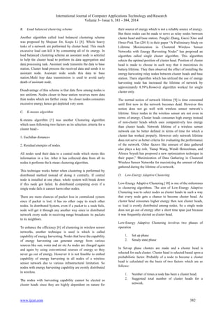 International Journal of Computer Applications Technology and Research
Volume 3– Issue 6, 381 - 384, 2014
www.ijcat.com 382
B. Load balanced clustering scheme
Another algorithm called load balanced clustering scheme
was proposed by Shujuan Jin, Keqiu Li [8]. Whole heavy
tasks of a network are performed by cluster head. This much
excessive load can kill it by consuming all of its energy. In
load balanced clustering scheme an assistant node is selected
to help the cluster head to perform its data aggregation and
data processing task. Assistant node transmits the data to base
station. Cluster head process the received data and sends it to
assistant node. Assistant node sends this data to base
station.Multi hop data transmission is used to avoid early
death of assistant node.
Disadvantage of this scheme is that data flow among nodes is
not uniform. Nodes closer to base station receives more data
than nodes which are farther away. So closer nodes consumes
excessive energy hence get depleted very soon.
C. K-means algorithm
K-means algorithm [5] was another Clustering algorithm
which uses following two factors as its selection criteria for a
cluster head:-
1. Euclidian distances
2. Residual energies of nodes.
All nodes send their data to a central node which stores this
information in a list. After it has collected data from all its
nodes it performs the k-mean clustering algorithm.
This technique works better when clustering is performed by
distributed method instead of doing it centrally. If central
node is installed at one place, whole system will break down
if this node got failed. In distributed computing even if a
single node fails it cannot harm other nodes.
There are more chances of packet loss in centralized system
since if packet is lost; it has no other copy to reach other
nodes. In distributed System, even if a packet to a node fails,
node will get it through any another way since in distributed
network every node in receiving range broadcasts its packets
to its neighbors.
To enhance the efficiency [6] of clustering in wireless sensor
networks, another technique is used is which is called
capability of energy harvesting. Nodes that have the capability
of energy harvesting can generate energy from various
sources like sun, water and air etc.As nodes are charged again
and again by using conventional sources of energy so they
never go out of energy. However it is not feasible to embed
capability of energy harvesting in all nodes of a wireless
sensor network due to various infrastructural limitation. So
nodes with energy harvesting capability are evenly distributed
in wireless.
The nodes with harvesting capability cannot be elected as
cluster heads since they are highly dependent on nature for
their source of energy which is not a reliable source of energy.
But these nodes can be made to serve as relay nodes between
cluster head and base station. Pengfei Zhang, Gaoxi Xiao and
Hwee-Pink Tan (2011) in their paper “A Preliminary Study on
Lifetime Maximization in Clustered Wireless Sensor
Networks with Energy Harvesting Nodes” has proposed an
algorithm called single cluster algorithm. This algorithm
selects the optimal position of cluster head. Position of cluster
head is made to choose in such way that it maximizes its
battery lifetime. They then observed the effect of installing the
energy harvesting relay nodes between cluster heads and base
station. There algorithm which has utilized the use of energy
harvesting node has increased the lifetime of network by
approximately 8.59%.However algorithm worked for single
cluster only.
The normal notion of network lifetime [9] is time consumed
until first now in the network becomes dead. However this
notion does not go well with wireless sensor network’s
lifetime. Since nodes in the wireless sensor are not even in
terms of energy. Cluster heads consumes high energy instead
of non-cluster heads which uses comparatively less energy
than cluster heads. Network lifetime of a wireless sensor
network can be better defined in terms of time for which a
cluster has worked properly. However only network lifetime
does not serve as better criteria for evaluating the performance
of the network. Other factors like amount of data gathered
also plays a key role. Tianqi Wang, Wendi Heinzelman, and
Alireza Seyedi has proposed a new optimization technique in
their paper,” Maximization of Data Gathering in Clustered
Wireless Sensor Networks for maximizing the amount of data
gathered during the lifetime of a network.
D. Low-Energy Adaptive Clustering
Low-Energy Adaptive Clustering [10] is one of the milestones
in clustering algorithms. The aim of Low-Energy Adaptive
Clustering was to select nodes as cluster heads in such a way
that every node gets a chance to become cluster head. As
cluster head consumes higher energy then non cluster heads,
so load is evenly distributed among nodes. So a single node
does not go out of energy after a short time span just because
it was frequently elected as cluster head.
Low-Energy Adaptive Clustering involves two phases of
operation
1. Set up phase
2. Steady state phase
In Set-up phase clusters are made and a cluster head is
selected for each cluster. Cluster head is selected based upon a
probabilistic factor. Probably of a node to become a cluster
head is calculated on the basis of two factors which are as
follows:
1. Number of times a node has been a cluster head.
2. Suggested total number of cluster heads for a
network.
 