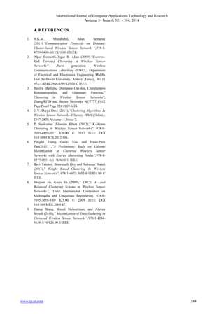 International Journal of Computer Applications Technology and Research
Volume 3– Issue 6, 381 - 384, 2014
www.ijcat.com 384
4. REFERENCES
1. A.K.M. Muzahidul, Jalan Semarak
(2013),”Communication Protocols on Dynamic
Cluster-based Wireless Sensor Network “,978-1-
4799-0400-6/13/$31.00 ©IEEE.
2. Alper Bereketli,Ozgur B. Akan (2009),”Event-to-
Sink Directed Clustering in Wireless Sensor
Networks” ,Next generation Wireless
Communications Laboratory (NWCL) Department
of Electrical and Electronics Engineering Middle
East Technical University, Ankara ,Turkey, 06531
978-1-4244-2948-6/09/$25.00 © IEEE.
3. Basilis Mamalis, Damianos Gavalas, Charalampos
Konstantopoulos, and Grammati Pantziou,”
Clustering in Wireless Sensor Networks”,
Zhang/RFID and Sensor Networks AU7777_C012
Page Proof Page 324 2009-6-24.
4. G.Y. Durga Devi (2013),”Clustering Algorithms In
Wireless Sensor Networks-A Survey, ISSN (Online):
2347-2820, Volume -1, Issue-2.
5. P. Sasikumar ,Sibaram Khara (2012),” K-Means
Clustering In Wireless Sensor Networks”, 978-0-
7695-4850-0/12 $26.00 © 2012 IEEE DOI
10.1109/CICN.2012.136.
6. Pengfei Zhang, Gaoxi Xiao and Hwee-Pink
Tan(2011) ,”A Preliminary Study on Lifetime
Maximization in Clustered Wireless Sensor
Networks with Energy Harvesting Nodes”,978-1-
4577-0031-6/11/$26.00 © IEEE
7. Ravi Tandon, Biswanath Dey and Sukumar Nandi
(2013),” Weight Based Clustering In Wireless
Sensor Networks”, 978-1-4673-5952-8/13/$31.00 ©
IEEE.
8. Shujuan Jin, Keqiu Li (2009),” LBCS: A Load
Balanced Clustering Scheme in Wireless Sensor
Networks”, Third International Conference on
Multimedia and Ubiquitous Engineering, 978-0-
7695-3658-3/09 $25.00 © 2009 IEEE DOI
10.1109/MUE.2009.47.
9. Tianqi Wang, Wendi Heinzelman, and Alireza
Seyedi (2010),” Maximization of Data Gathering in
Clustered Wireless Sensor Networks”,978-1-4244-
5638-3/10/$26.00 ©IEEE.
 