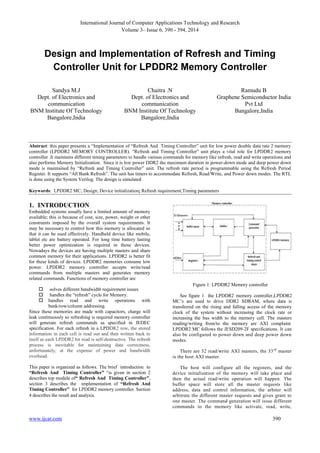 International Journal of Computer Applications Technology and Research
Volume 3– Issue 6, 390 - 394, 2014
www.ijcat.com 390
Design and Implementation of Refresh and Timing
Controller Unit for LPDDR2 Memory Controller
Sandya M.J
Dept. of Electronics and
communication
BNM Institute Of Technology
Bangalore,India
Chaitra .N
Dept. of Electronics and
communication
BNM Institute Of Technology
Bangalore,India
Ramudu B
Graphene Semiconductor India
Pvt Ltd
Bangalore,India
Abstract: this paper presents a “Implementation of “Refresh And Timing Controller” unit for low power double data rate 2 memory
controller (LPDDR2 MEMORY CONTROLLER). “Refresh and Timing Controller” unit plays a vital role for LPDDR2 memory
controller .It maintains different timing parameters to handle various commands for memory like refresh, read and write operations and
also performs Memory Initialization. Since it is low power DDR2 the maximum duration in power-down mode and deep power down
mode is maintained by “Refresh and Timing Controller” unit. The refresh rate period is programmable using the Refresh Period
Register. It supports “All Bank Refresh”. The unit has timers to accommodate Refresh, Read/Write, and Power down modes. The RTL
is done using the System Verilog. The design is simulated
Keywords: LPDDR2 MC; Design; Device initialization; Refresh requirement;Timing parameters
1. INTRODUCTION
Embedded systems usually have a limited amount of memory
available; this is because of cost, size, power, weight or other
constraints imposed by the overall system requirements. It
may be necessary to control how this memory is allocated so
that it can be used effectively. Handheld device like mobile,
tablet etc are battery operated. For long time battery lasting
better power optimization is required in those devices.
Nowadays the devices are having multiple masters and share
common memory for their applications. LPDDR2 is better fit
for these kinds of devices. LPDDR2 memories consume low
power. LPDDR2 memory controller accepts write/read
commands from multiple masters and generates memory
related commands. Functions of memory controller are
 solves different bandwidth requirement issues
 handles the “refresh” cycle for Memory.
 handles read and write operations with
bank/row/column addressing.
Since these memories are made with capacitors, charge will
leak continuously so refreshing is required memory controller
will generate refresh commands as specified in JEDEC
specification. For each refresh in a LPDDR2 row, the stored
information in each cell is read out and then written back to
itself as each LPDDR2 bit read is self-destructive. The refresh
process is inevitable for maintaining data correctness,
unfortunately, at the expense of power and bandwidth
overhead.
This paper is organized as follows. The brief introduction to
“Refresh And Timing Controller” “is given in section 2
describes top module of“ Refresh And Timing Controller”,
section 3 describes the implementation of “Refresh And
Timing Controller” for LPDDR2 memory controller. Section
4 describes the result and analysis.
Figure 1: LPDDR2 Memory controller
See figure 1 the LPDDR2 memory controller,LPDDR2
MC‟s are used to drive DDR2 SDRAM, where data is
transferred on the rising and falling access of the memory
clock of the system without increasing the clock rate or
increasing the bus width to the memory cell. The masters
reading/writing from/to the memory are AXI complaint.
LPDDR2 MC follows the JESD209-2F specifications. It can
also be configured to power down and deep power down
modes.
There are 32 read/write AXI masters, the 33rd
master
is the host AXI master.
The host will configure all the registers, and the
device initialization of the memory will take place and
then the actual read/write operation will happen. The
buffer space will store all the master requests like
address, data and control information, the arbiter will
arbitrate the different master requests and gives grant to
one master. The command generation will issue different
commands to the memory like activate, read, write,
 