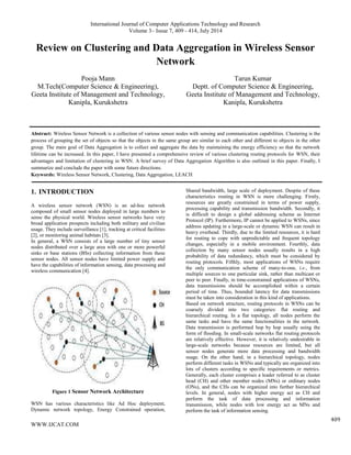International Journal of Computer Applications Technology and Research
Volume 3– Issue 7, 409 - 414, July 2014
WWW.IJCAT.COM
409
Review on Clustering and Data Aggregation in Wireless Sensor
Network
Pooja Mann
M.Tech(Computer Science & Engineering),
Geeta Institute of Management and Technology,
Kanipla, Kurukshetra
Tarun Kumar
Deptt. of Computer Science & Engineering,
Geeta Institute of Management and Technology,
Kanipla, Kurukshetra
Abstract: Wireless Sensor Network is a collection of various sensor nodes with sensing and communication capabilities. Clustering is the
process of grouping the set of objects so that the objects in the same group are similar to each other and different to objects in the other
group. The main goal of Data Aggregation is to collect and aggregate the data by maintaining the energy efficiency so that the network
lifetime can be increased. In this paper, I have presented a comprehensive review of various clustering routing protocols for WSN, their
advantages and limitation of clustering in WSN. A brief survey of Data Aggregation Algorithm is also outlined in this paper. Finally, I
summarize and conclude the paper with some future directions.
Keywords: Wireless Sensor Network, Clustering, Data Aggregation, LEACH
1. INTRODUCTION
A wireless sensor network (WSN) is an ad-hoc network
composed of small sensor nodes deployed in large numbers to
sense the physical world. Wireless sensor networks have very
broad application prospects including both military and civilian
usage. They include surveillance [1], tracking at critical facilities
[2], or monitoring animal habitats [3].
In general, a WSN consists of a large number of tiny sensor
nodes distributed over a large area with one or more powerful
sinks or base stations (BSs) collecting information from these
sensor nodes. All sensor nodes have limited power supply and
have the capabilities of information sensing, data processing and
wireless communication [4].
Figure 1 Sensor Network Architecture
WSN has various characteristics like Ad Hoc deployment,
Dynamic network topology, Energy Constrained operation,
Shared bandwidth, large scale of deployment. Despite of these
characteristics routing in WSN is more challenging. Firstly,
resources are greatly constrained in terms of power supply,
processing capability and transmission bandwidth. Secondly, it
is difficult to design a global addressing scheme as Internet
Protocol (IP). Furthermore, IP cannot be applied to WSNs, since
address updating in a large-scale or dynamic WSN can result in
heavy overhead. Thirdly, due to the limited resources, it is hard
for routing to cope with unpredictable and frequent topology
changes, especially in a mobile environment. Fourthly, data
collection by many sensor nodes usually results in a high
probability of data redundancy, which must be considered by
routing protocols. Fifthly, most applications of WSNs require
the only communication scheme of many-to-one, i.e., from
multiple sources to one particular sink, rather than multicast or
peer to peer. Finally, in time-constrained applications of WSNs,
data transmissions should be accomplished within a certain
period of time. Thus, bounded latency for data transmissions
must be taken into consideration in this kind of applications.
Based on network structure, routing protocols in WSNs can be
coarsely divided into two categories: flat routing and
hierarchical routing. In a flat topology, all nodes perform the
same tasks and have the same functionalities in the network.
Data transmission is performed hop by hop usually using the
form of flooding. In small-scale networks flat routing protocols
are relatively effective. However, it is relatively undesirable in
large-scale networks because resources are limited, but all
sensor nodes generate more data processing and bandwidth
usage. On the other hand, in a hierarchical topology, nodes
perform different tasks in WSNs and typically are organized into
lots of clusters according to specific requirements or metrics.
Generally, each cluster comprises a leader referred to as cluster
head (CH) and other member nodes (MNs) or ordinary nodes
(ONs), and the CHs can be organized into further hierarchical
levels. In general, nodes with higher energy act as CH and
perform the task of data processing and information
transmission, while nodes with low energy act as MNs and
perform the task of information sensing.
 