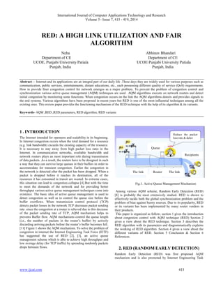International Journal of Computer Applications Technology and Research
Volume 3– Issue 7, 415 - 419, 2014
www.ijcat.com 415
RED: A HIGH LINK UTILIZATION AND FAIR
ALGORITHM
Neha Abhinav Bhandari
Department of CE Department of CE
UCOE, Punjabi University Patiala UCOE Punjabi University Patiala
Punjab, India Punjab, India
Abstract— Internet and its applications are an integral part of our daily life .These days they are widely used for various purposes such as
communication, public services, entertainments, distant educations, etc., each possessing different quality of service (QoS) requirements.
How to provide finer congestion control for network emerges as a major problem. To prevent the problem of congestion control and
synchronization various active queue management (AQM) techniques are used. AQM algorithms execute on network routers and detect
initial congestion by monitoring some functions. When congestion occurs on the link the AQM algorithms detects and provides signals to
the end systems. Various algorithms have been proposed in recent years but RED is one of the most influential techniques among all the
existing ones. This review paper provides the functioning mechanism of the RED technique with the help of its algorithm & its variants.
Keywords- AQM ,RED ,RED parameters, RED algorithm, RED variants
1 . INTRODUCTION
The Internet intended for openness and scalability in its beginning.
In Internet congestion occurs when the total demand for a resource
(e.g. link bandwidth) exceeds the existing capacity of the resource.
It is necessary to stay away from high packet loss rates in the
Internet. In communication networks, available bandwidth and
network routers plays an most important role during transmission
of data packets. As a result, the routers have to be designed in such
a way that they can survive large queues in their buffers in order to
accommodate for transient congestion. Earlier the congestion in
the network is detected after the packet has been dropped. When a
packet is dropped before it reaches its destination, all of the
resources it has consumed in transit are wasted. In extreme cases,
this situation can lead to congestion collapse [4].But with the time
to meet the demands of the network and for providing better
throughput various active queue management techniques come into
existence. The basic idea of active queue management is used to
detect congestion as well as to control the queue size before the
buffer overflows. When transmission control protocol (TCP)
detects packet losses in the network TCP decreases packet sending
rate .since the congestion at a router is relieved due to this decrease
of the packet sending rate of TCP, AQM mechanism helps to
prevents Buffer flow. AQM mechanisms control the queue length
(i.e., the number of packets in the router’s buffer) by actively
discarding arriving packets before the router’s buffer becomes full.
[11] Figure 1 shows the AQM mechanism. To solve the problem of
congestion in internet the Internet Engineering Task Force (IETF)
has suggested the use of RED [2], [3], an active queue
management scheme which is able to achieve high throughput and
low average delay (for TCP traffic) by spreading randomly packets
drops between flows.
Fig.1. Active Queue Management Mechanism
Among various AQM scheme, Random Early Detection (RED)
[8] is probably the most extensively studied. RED is shown to
effectively tackle both the global synchronization problem and the
problem of bias against bursty sources. Due to its popularity, RED
or its variants has been implemented by many router vendors in
their products.
This paper is organized as follow; section 1 gives the introduction
about congestion control with AQM technique (RED) Section 2
gives a view about the RED technique. Section 3 describes the
RED algorithm with its parameters and diagrammatically explains
the working of RED algorithm .Section 4 gives a view about the
different variants of RED. Section 5 Conclusion & Section 6
References.
2. RED (RANDOM EARLY DETECTION)
Random Early Detection (RED) was first proposed AQM
mechanism and is also promoted by Internet Engineering Task
The link The linkRouter
Queue
Reduce the packet
loss rate & delay
Recipients
 