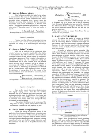 International Journal of Computer Applications Technology and Research
Volume 3– Issue 7, 427 - 433, 2014
www.ijcat.com 431
6.2 Average Delay or latency
Delay or latency would be time taken by the packets
to transverse from the source to the destination. The main
sources of delay can be further categorized into source-
processing delay, propagation delay, network delay and
destination processing delay. Equation 2 show the calculation
for Average Delay, where PacketArrivali is the time when
packet “i” reaches the destination and PacketStarti is the time
when packet “i" leaves the source. “n” is the total number of
packets.
i ii
PacketArrival PacketStart
AverageDelay
n



Equation 2: Average Delay
From the trace file, difference between the start time
of the packet and time when the packet reaches destination is
calculated. The average of all these times gives the average
delay.
6.3 Jitter or Delay Variation
Jitter can be observed as the end-to-end delay
variation between two consecutive packets. The value of jitter
is calculated from the end to end delay. Jitter reveals the
variations in latency in the network caused by congestion,
route changes, queuing, etc. Delay variation is the variation in
the delay introduced by the components along the
communication path. It is the variation in the time between
packets arriving. Jitter is commonly used as an indicator of
consistency and stability of a network. Measuring jitter is
critical element to determining the performance of network
and the QoS the network offers. Equation 3 shows the steps
for calculation of average jitter. It is the average of the
absolute difference in the time it took for successive packets
to reach the destination.
 
 
1 1
1
i i
i
i i
PacketArrival PacketStart
PacketArrival PacketStart
AverageJitter
n
  




Equation 3: Average Jitter
There are five packets that arrive at the destination
with slightly varying delays. Note that the numbers
mentioned here do not represent any of the actual data. They
are thought about to make the calculations clear. In the last
column, the absolute value of difference in successive packets
is calculated. Thus average jitter is the average of delay
difference in successive packets.
The packets should arrive at the same delay. The
delay entries in “Delay” column will be identical. This will
have the delay variation to be zero, implying no jitter.
6.4 Packet loss or corruption rate
Packet loss affects the perceived quality of the
application. Several causes of packet loss or corruption would
be bit errors in an erroneous wireless network or insufficient
buffers due to network congestion when the channel becomes
overloaded. Equation 4 shows the simple equation to calculate
packet loss. It is the sum of all the packets that do not reach
the destination over the sum of the packets that leave the
destination.
100i
j
LostPacketSize
PacketLoss
PacketSize
 


Equation 4: Packet Loss
Packet loss calculation is relatively simple. The sum
of the packet size of all packets that are sent is calculated.
Next, the sum of all packets that are received is calculated.
The difference in the two values gives the data that was lost.
The ratio of total data lost and the total data that was sent
gives the packet loss.
A php script was written to analyze the ns-3 trace files and
calculate the four parameters.
7. SIMULATION RESULTS
To analyze the quality of service in WiMAX
network, real life use case is considered. WiMAX provides
basic IP connectivity. With the availability of a larger data
pipe, viewing videos over the internet is common application
these days. So video streaming is analyzed. In this section, the
simulation results for QoS parameters, obtained for video
traffic, are presented.
A number of subscriber stations generating video
traffic are set up in this experiment. The performance of QoS
service flows in terms of the QoS parameters was analyzed.
Video streaming is Variable Bit Rate (VBR) traffic. Unlike
Constant Bit Rate (CBR) the packet size varies based on each
frame type e.g. in case of a MPEG traffic, the „I‟ and „B‟
frames are smaller in size than a „P‟ frame. Similarly for
H.263 traffic, there are „I‟ frames, „P‟ frames and „PB‟ frames.
For the analysis using the simulation, a high quality MPEG-4
data stream was used. MPEG-4 is designed as a simple and
straight forward video coding with enhanced compression
performance and to provide a network friendly video
representation. MPEG-4 video streaming is need to be
packetized for transportation over networks. The transport
protocol for MPEG-4 is Real-time Transport Protocol (RTP).
The VBR frame stream for the high quality MPEG-4 encoded
Mr. Bean movie was obtained from the following website in
[10]. Using this information, a trace file is generated. This
trace file is attached to the UDP agent as a traffic source. The
trace file is in binary format and contains information of the
time, frame number, frame type and packet size. Analysis is
done using BE, nrtPS, rtPS and UGS service flows for the
video traffic. The parameters analyzed are throughput, packet
loss, average jitter and average delay. These parameters are
observed for each service flow as the number of nodes with
the video traffic increases.
Figure 5: Overall throughput for video traffic as the
number of nodes increases
Figure 5 shows the variation of overall throughput
for video traffic as the number of nodes increases. The overall
throughput of rtPS and UGS service flow is higher than BE
and nrtPS service flow. For 10 nodes the value of throughput
for BE service flow is lowest. If the throughput using UGS
 
