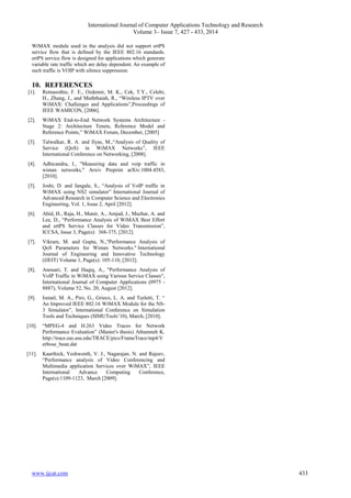 International Journal of Computer Applications Technology and Research
Volume 3– Issue 7, 427 - 433, 2014
www.ijcat.com 433
WiMAX module used in the analysis did not support ertPS
service flow that is defined by the IEEE 802.16 standards.
ertPS service flow is designed for applications which generate
variable rate traffic which are delay dependent. An example of
such traffic is VOIP with silence suppression.
10. REFERENCES
[1]. Retnasothie, F. E., Ozdemir, M. K., Cek, T.Y., Celebi,
H., Zhang, J., and Muththaiah, R., “Wireless IPTV over
WiMAX: Challenges and Applications”,Proceedings of
IEEE WAMICON, [2006].
[2]. WiMAX End-to-End Network Systems Architecture -
Stage 2: Architecture Tenets, Reference Model and
Reference Points,” WiMAX Forum, December, [2005]
[3]. Talwalkar, R. A. and Ilyas, M.,“Analysis of Quality of
Service (QoS) in WiMAX Networks”, IEEE
International Conference on Networking, [2008].
[4]. Adhicandra, I., "Measuring data and voip traffic in
wimax networks," Arxiv Preprint arXiv:1004.4583,
[2010].
[5]. Joshi, D. and Jangale, S., “Analysis of VoIP traffic in
WiMAX using NS2 simulator” International Journal of
Advanced Research in Computer Science and Electronics
Engineering, Vol. 1, Issue 2, April [2012].
[6]. Abid, H., Raja, H., Munir, A., Amjad, J., Mazhar, A. and
Lee, D., “Performance Analysis of WiMAX Best Effort
and ertPS Service Classes for Video Transmission”,
ICCSA, Issue 3, Page(s): 368-375, [2012].
[7]. Vikram, M. and Gupta, N.,"Performance Analysis of
QoS Parameters for Wimax Networks." International
Journal of Engineering and Innovative Technology
(IJEIT) Volume 1, Page(s): 105-110, [2012].
[8]. Anouari, T. and Haqiq, A., "Performance Analysis of
VoIP Traffic in WiMAX using Various Service Classes",
International Journal of Computer Applications (0975 -
8887), Volume 52, No. 20, August [2012].
[9]. Ismail, M. A., Piro, G., Grieco, L. A. and Turletti, T. “
An Improved IEEE 802.16 WiMAX Module for the NS-
3 Simulator”, International Conference on Simulation
Tools and Techniques (SIMUTools‟10), March, [2010].
[10]. “MPEG-4 and H.263 Video Traces for Network
Performance Evaluation” (Master's thesis) Athamneh K.
http://trace.eas.asu.edu/TRACE/pics/FrameTrace/mp4/V
erbose_bean.dat
[11]. Kaarthick, Yeshwenth, V. J., Nagarajan. N. and Rajeev,
“Performance analysis of Video Conferencing and
Multimedia application Services over WiMAX”, IEEE
International Advance Computing Conference,
Page(s):1109-1123, March [2009].
 