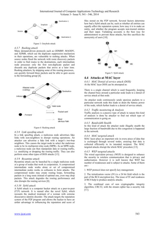 International Journal of Computer Applications Technology and Research 
Volume 3– Issue 9, 541 - 546, 2014 
Figure 3. Grayhole attack 
4.3.7 Rushing attack 
Many demand-driven protocols such as ODMRP, MAODV, 
and ADMR, which use the duplicate suppression mechanism 
in their operations, are vulnerable to rushing attacks. When 
source nodes flood the network with route discovery packets 
in order to find routes to the destinations, each intermediate 
node processes only the first non-duplicate packet and 
discards any duplicate packets that arrive at a later time. 
Rushing attackers, by skipping some of the routing processes, 
can quickly forward these packets and be able to gain access 
to the forwarding group [4]. 
Figure 4. Rushing attack 
4.3.8 Link spoofing attack 
In a link spoofing attack, a malicious node advertises fake 
links with non-neighbors to disrupt routing operations. An 
attacker can advertise a fake link with a target’s two-hop 
neighbors. This causes the target node to select the malicious 
node to be its multipoint relay node (MPR). As an MPR node, 
a malicious node can then manipulate data or routing traffic, 
i.e. modifying or dropping the routing traffic. They can also 
perform some other types of DOS attacks [13]. 
4.3.9 Byzantine attack 
Byzantine attack can be launched by a single malicious node 
or a group of nodes that work in cooperation. A compromised 
intermediate node works alone or set of compromised 
intermediate nodes works in collusion to form attacks. The 
compromised nodes may create routing loops, forwarding 
packets in a long route instead of optimal one, even may drop 
packets. This attack degrades the routing performance and 
also disrupts the routing services [8]. 
4.3.10 Sybil attack 
A Sybil attack is a computer hacker attack on a peer-to-peer 
(P2P) network. It is named after the novel Sybil, which 
recounts the medical treatment of a woman with extreme 
dissociative identity disorder. The attack targets the reputation 
system of the P2P program and allows the hacker to have an 
unfair advantage in influencing the reputation and score of 
files stored on the P2P network. Several factors determine 
how bad a Sybil attack can be, such as whether all entities can 
equally affect the reputation system, how easy it is to make an 
entity, and whether the program accepts non-trusted entities 
and their input. Validating accounts is the best way for 
administrators to prevent these attacks, but this sacrifices the 
anonymity of users [10]. 
Figure 5. Sybil attack 
4.4 Attacks at MAC layer 
4.4.1 MAC Denial of service attack (DOS) 
At the MAC layer DOS can be attempted as: 
There is a single channel which is used frequently, keeping 
the channel busy around a particular node leads to a denial of 
service attack at that node. 
An attacker node continuously sends spurious packets to a 
particular network node this leads to drain the battery power 
of the node, which further leads to a denial of service attack. 
4.4.2 Traffic monitoring & Analysis 
Traffic analysis is a passive type of attack in nature this kind 
of analysis is done by attacker to find out which type of 
communication is going on. 
4.4.3 Bandwidth Stealth 
In this kind of attack the attacker node illegally stealth the 
large fraction of bandwidth due to this congestion is happened 
in the network. 
4.4.4 MAC targeted attack 
MAC layer plays an important role in every piece of data that 
is exchanged through several nodes, ensuring that data is 
collected efficiently to its intended recipient. The MAC 
targeted attacks disrupt the whole MAC procedure [13]. 
4.4.5 WEP targeted attacks 
The wired equivalent privacy (WEP) is designed to enhance 
the security in wireless communication that is privacy and 
authorization. However it is well known that WEP has 
number of weaknesses and is subject to attacks. Some of them 
are:- 
1. WEP protocol does not specify key management. 
2. The initialization vector (IV) is a 24 bit field which is the 
part of the RC4 encryption key. The reuse of IV and weakness 
of RC4 help to produce analytic attacks. 
3. The combined cure of non cryptographic integrity 
algorithm, CRC32, with the stream cipher has a security risk 
[11]. 
www.ijcat.com 543 
 