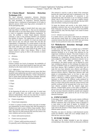International Journal of Computer Applications Technology and Research 
Volume 3– Issue 9, 541 - 546, 2014 
5.2 Cluster-Based Intrusion Detection 
Technique [13] 
We have discussed cooperative intrusion detection 
architecture for the ad hoc network in the previous part which 
has some drawbacks. In cooperative intrusion detection 
technique there is mechanism of participation of all nodes in 
detection process which cause huge power consumption for 
all the participating nodes. 
In MANET power supply is limited which may cause some 
node may behave in selfish way i.e. they are not cooperative 
with other nodes to save their battery power. So the actual aim 
is violet in cooperative intrusion detection mechanism. To 
solve this problem a cluster based intrusion detection 
technique is used. In this technique MANET can organized 
into number of clusters. The organization is done in such a 
way that every node is a member of at least one cluster and 
there will be only one node per cluster that will take the 
responsibility of monitoring. In a certain period of time this 
node is known as cluster head. A cluster contain several node 
that reside within the same radio range with each other, so 
when a node is selected as cluster head all the nodes in this 
cluster should be within 1-hop distance. When a cluster 
selection process is going on there is the necessity to ensure 
two things:- 
 aFairness. 
 Efficiency. 
5.2.1 Fairness 
Fairness contains two levels of meanings: the probability of 
every node in the cluster head should be equal and each node 
should act as the cluster node for the same amount of time. 
5.2.2 Efficiency 
Efficiency of cluster head selection process means that there 
should be some method that can select a node from the cluster 
periodically which has high efficiency. Cluster information is 
used in cluster based intrusion detection technique. Basically 
there are four states in the cluster information protocol:- 
1. Initial 
2. Clique. 
3. Done 
4. Lost. 
At the beginning all nodes are at initial state. In initial state 
node will monitor their own traffic and detects intrusion 
behavior independently. There are two steps that we need to 
finish before we get the cluster head of the network:- 
 Cluster computation. 
 Cluster head computation. 
A cluster is a group of nodes in which every pair of member 
can communicate via direct wireless link. Once the protocol is 
finished every node is aware of fellow clique member. Then a 
node will randomly select from the queue to act as the cluster 
head. There are two other protocols that assist the cluster to do 
some validation and recovery which are:- 
 Cluster valid assertion protocol. 
 Cluster recovery protocol. 
5.2.2.1 Cluster valid assertion protocol:- 
It is generally used in following two situations 
This protocol is used by a node to check if the connection 
between the cluster head and itself is maintained or not. The 
node does this task periodically. If connection is not 
maintained the node will check to see if it belong to another 
cluster, and if in this situation it also get a negative answer 
then the node draw a conclusion and will enter into the LOST 
state and initiate a routing recovering request. 
To keeps the fairness and security in the whole cluster a 
mandatory reelection time out is also needed for the cluster 
head. If the time out expires, all the nodes switch from DONE 
state to INITIAL state, thus they begin a new round of cluster 
head election. 
5.2.2.2 Cluster recovery protocol:- 
It is mainly used in a case when a node losses its connection 
with previous cluster head, for a cluster head losses all its 
connected stations than they enter into LOST state and initiate 
cluster recovery protocol to elect a new cluster head. 
5.3 Misbehavior detection through cross 
layer analysis [13] 
In some cases attacker attacks on multiple layer of MANET 
simultaneously but they keep the attack stay below the 
detection threshold so as to escape from detection by the 
single-layer misbehavior detector. This kind of attack is also 
called as cross-layer attack. So cross-layer attacks are more 
threatening to a single-layer detector because they can be 
easily skipped by the single-layer misbehavior detector. So we 
have to used some different techniques in these 
circumstances, this attack scenario can be detected by cross 
layer misbehavior detector. In this technique the inputs from 
all layer of MANET stack are combined and analyzed by the 
cross layer detector. But a problem is arisen here, how to 
make the cross layer detection more effective and efficient, 
how to cooperate between single-layer detectors to make the 
detection process effective. Single-layer detectors deal with 
attacks to corresponding layers, so we have to take some 
different viewpoints in these circumstances when a single 
attack is observed in different layers of MANET. So it is 
necessary to clubbed out the different results produced by 
different layers to make a possible solution. There is second 
thing, we need to find out how much the system resources and 
network overhead will be increased due to the use of cross 
layer detector compared with the original single layer 
detector. Limited battery power of the nodes in MANET is 
also an issue here, the system and network overhead brought 
by the cross layer detection should be consider and compared 
with the performance gain caused by the use of cross layer 
detection technique. 
6. CONCLUSION 
In this paper, we try to inspect the security attacks at different 
layers of MANET, which produces lots of trouble in the 
MANET operations. Due to the dynamic nature of MANET it 
is more prone to such kind of attacks. In MANET the 
solutions are designed corresponding to specific attacks they 
work well in the presence of these attacks but they fail under 
different attack scenario. 
Therefore, our aim is to develop a multi-functional security 
system for MANET, which will cover multiple attacks at a 
time and also some new attacks. 
7. FUTURE WORK 
This paper can be further extended to give the solutions 
corresponding to these attacks which we discussed at different 
www.ijcat.com 545 
 