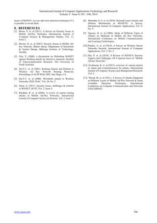 International Journal of Computer Applications Technology and Research 
Volume 3– Issue 9, 541 - 546, 2014 
layers of MANET, we can add more detection techniques if it 
is possible to invent them. 
8. REFERENCES 
[1] Boora, S. et. al (2011). A Survey on Security Issues in 
Mobile Ad-Hoc Networks, International Journal of 
Computer Science & Management Studies, Vol. 11, 
Issue 2. 
[2] Biswas, K. et. al (2007). Security threats in Mobile Ad-hoc 
Network, Master theses, Department of Interaction 
& System Design, Blekinge Institute of Technology, 
Sweden. 
[3] Gua, Y. (2008). a dissertation on Defending MANET 
against flooding attacks by detective measures, Institute 
of Telecommunication Research, The University of 
South Australia. 
[4] Hu,Y-C. et. al (2003). Rushing Attacks and Defense in 
Wireless Ad Hoc Network Routing Protocols, 
Proceedings of ACM WiSe 2003, San Diego, CA. 
[5] Hu,Y-C. et. al (2006). Wormhole attacks in Wireless 
Networks, IEEE JSAC, Vol. 24, No. 2. 
[6] Ishrat, Z. (2011). Security issues, challenges & solution 
in MANET, IJCST, Vol. 2, Issue 4. 
[7] Khokhar, R. et. al (2008). A review of current routing 
attacks in Mobile Ad-Hoc Networks, International 
Journal of Computer Science & Security, Vol. 2, Issue 3. 
[8] Mamatha, G. S. et. al (2010). Network Layer Attacks and 
Defense Mechanisms in MANETS- A Survey, 
International Journal of Computer Applications, Vol. 9, 
No. 9. 
[9] Nguyen, H. et. al (2006). Study of Different Types of 
Attacks on Multicast in Mobile Ad Hoc Networks, 
International Conference on Mobile Communications 
and Learning Technologies. 
[10] Pandey, A. et. al (2010). A Survey on Wireless Sensor 
Networks Security, International Journal of Computer 
Applications, Vol. 3, No. 2. 
[11] Rai, P. et. al (2010). A Review of MANETs Security 
Aspects and Challenges, IJCA Special Issue on “Mobile 
Ad-hoc Networks”. 
[12] Sivakumar, K. et. al (2013). overview of various attacks 
in manet and countermeasures for attacks, International 
Journal of Computer Science and Management Research, 
Vol. 2. 
[13] Wazid, M. et. al (2011). A Survey of Attacks Happened 
at Different Layers of Mobile Ad-Hoc Network & Some 
Available Detection Techniques, International 
Conference on Computer Communication and Networks 
CSI-COMNET. 
www.ijcat.com 546 
