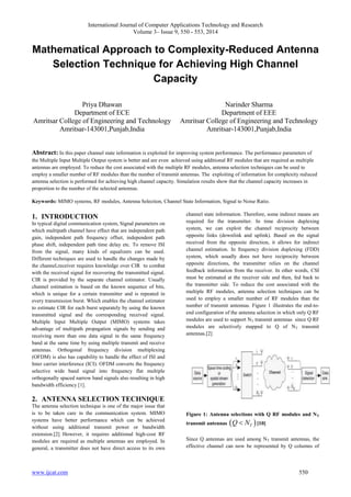 International Journal of Computer Applications Technology and Research 
Volume 3– Issue 9, 550 - 553, 2014 
Mathematical Approach to Complexity-Reduced Antenna 
Selection Technique for Achieving High Channel 
Capacity 
Priya Dhawan 
Department of ECE 
Amritsar College of Engineering and Technology 
Amritsar-143001,Punjab,India 
Narinder Sharma 
Department of EEE 
Amritsar College of Engineering and Technology 
Amritsar-143001,Punjab,India 
Abstract: In this paper channel state information is exploited for improving system performance. The performance parameters of 
the Multiple Input Multiple Output system is better and are even achieved using additional RF modules that are required as multiple 
antennas are employed. To reduce the cost associated with the multiple RF modules, antenna selection techniques can be used to 
employ a smaller number of RF modules than the number of transmit antennas. The exploiting of information for complexity reduced 
antenna selection is performed for achieving high channel capacity. Simulation results show that the channel capacity increases in 
proportion to the number of the selected antennas. 
Keywords: MIMO systems, RF modules, Antenna Selection, Channel State Information, Signal to Noise Ratio. 
1. INTRODUCTION 
In typical digital communication system, Signal parameters on 
which multipath channel have effect that are independent path 
gain, independent path frequency offset, independent path 
phase shift, independent path time delay etc. To remove ISI 
from the signal, many kinds of equalizers can be used. 
Different techniques are used to handle the changes made by 
the channel,receiver requires knowledge over CIR to combat 
with the received signal for recovering the transmitted signal. 
CIR is provided by the separate channel estimator. Usually 
channel estimation is based on the known sequence of bits, 
which is unique for a certain transmitter and is repeated in 
every transmission burst. Which enables the channel estimator 
to estimate CIR for each burst separately by using the known 
transmitted signal and the corresponding received signal. 
Multiple Input Multiple Output (MIMO) systems takes 
advantage of multipath propagation signals by sending and 
receiving more than one data signal in the same frequency 
band at the same time by using multiple transmit and receive 
antennas. Orthogonal frequency division multiplexing 
(OFDM) is also has capability to handle the effect of ISI and 
Inter carrier interference (ICI). OFDM converts the frequency 
selective wide band signal into frequency flat multiple 
orthogonally spaced narrow band signals also resulting in high 
bandwidth efficiency [1]. 
2. ANTENNA SELECTION TECHNIQUE 
The antenna selection technique is one of the major issue that 
is to be taken care in the communication system. MIMO 
systems have better performance which can be achieved 
without using additional transmit power or bandwidth 
extension.[2] However, it requires additional high-cost RF 
modules are required as multiple antennas are employed. In 
general, a transmitter does not have direct access to its own 
channel state information. Therefore, some indirect means are 
required for the transmitter. In time division duplexing 
system, we can exploit the channel reciprocity between 
opposite links (downlink and uplink). Based on the signal 
received from the opposite direction, it allows for indirect 
channel estimation. In frequency division duplexing (FDD) 
system, which usually does not have reciprocity between 
opposite directions, the transmitter relies on the channel 
feedback information from the receiver. In other words, CSI 
must be estimated at the receiver side and then, fed back to 
the transmitter side. To reduce the cost associated with the 
multiple RF modules, antenna selection techniques can be 
used to employ a smaller number of RF modules than the 
number of transmit antennas. Figure 1 illustrates the end-to-end 
configuration of the antenna selection in which only Q RF 
modules are used to support NT transmit antennas since Q RF 
modules are selectively mapped to Q of NT transmit 
antennas.[2] 
Figure 1: Antenna selections with Q RF modules and NT 
transmit antennas Q  NT  [10] 
Since Q antennas are used among NT transmit antennas, the 
effective channel can now be represented by Q columns of 
www.ijcat.com 550 
 