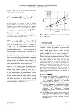 International Journal of Computer Applications Technology and Research 
Volume 3– Issue 9, 550 - 553, 2014 
antennas, 1,2, ,  l T S  N , and select the antenna that 
contributes least to the capacity, that is, 
  
E 
deleted X H 
p I H H 
 argmax log det 
   
1 2 
N S 1  p 1 S 1  p 
1 QN   
 0 
 
R 
A good literature on exploitation of CSI for channel 
estimation and the types of antenna selection techniques can 
be found in [4-15].The antenna selected from above Equation 
will be deleted from the antenna index set, and there 
remaining antenna set is updated to   2 1 1 
deleted S  S  p . 
If 2 1 T s  N  Q we choose another antenna to delete. 
This will be the one that contributes least to the capacity now 
for the current antenna index set S2, that is, 
  
E 
deleted X H 
P I H H 
 argmax log det 
   
2 2 
N S 2  p 2 S 2  p 
2 QN   
 0 
 
R 
Again, the remaining antenna index set is updated to 
  3 2 2 
deleted S  S  p . This process will continue until all 
Q antennas are selected, that is, nS  Q .The complexity of 
selection method in descending order is higher than that in 
ascending order. 
From the performance perspective, however, the selection 
method in descending order outperforms that in ascending 
order when 1 < Q <NT. This is due to the fact that the 
selection method in descending order considers all 
correlations between the column vectors of the original 
channel gain before choosing the first antenna to delete. 
When Q = 1, the selection method in descending order 
produces the same antenna index set as the optimal antenna 
selection method produces Equation (2). When Q = 1, 
however, the selection method in ascending order produces 
the same antenna index as the optimal antenna selection 
method in Equation (2) and achieves better performance than 
any other selection methods. In general, however, all these 
methods are just suboptimal, except for the above two special 
cases. Figure above shows the channel capacity with the 
selection method in descending order for various numbers of 
selected antennas with NT = 4 and NR = 4. [6] 
Figure 2: Channel capacities for antenna selection method 
in descending order. 
4. CONCLUSION 
In this paper, The Complexity-Reduced Antenna Selection 
Technique is discussed. As compared to the optimal antenna 
technique, complexity reduced antenna selection technique is 
better. Optimal antenna selection requires too much 
complexity depending on the total number of available 
transmit antennas. In order to reduce its complexity, a 
proposed a sub-optimal method is used. We adopted an 
approach in which additional antenna is selected in ascending 
order of increasing the channel capacity i.e., one antenna with 
the highest capacity is first selected we have used 
transmission techniques that can be used to exploit the CSI on 
the transmitter side. The CSI can be known completely or 
partially. Sometimes, only statistical information of the 
channel state is available. We have exploited such information 
for optimum antenna selection and hence for achieving the 
high channel capacity. Simulation results show that the 
channel capacity increases in proportion to the number of the 
selected antennas. 
5. REFERENCES 
[1] Menghui Yang, Tonghong Li, WeikangYang,Xin Su 
And Jing Wang (2009). A Channel Estimation Scheme 
for STBC-Based TDS-OFDM MIMO System. Eighth 
IEEE International Conference On Embedded 
Computing (2009). Page: 160-166. 
[2] Dinesh B. Bhoyar, Dr. C. G. Dethe, Dr. M. M. Mushrif, 
Abhishek P. Narkhede (2013). Leaky Least Mean Square 
(Llms) Algorithm for Channel Estimation in BPSK-QPSK- 
PSK MIMO-OFDM.System. International Multi- 
Conference on Automation, Computing, 
Communication, Control and Compressed Sensing, 
(2013). Page: 623. 
[3] Jun Shikida, Satoshi Suyama, Hiroshi Suzuki, and 
Kazuhiko Fukawa (2010). Iterative Receiver Employing 
Multiuser Detection and Channel Estimation for MIMO-OFDMA. 
IEEE 71st Vehicular Technology Conference 
(2010). Page: 1-5. 
www.ijcat.com 552 
 