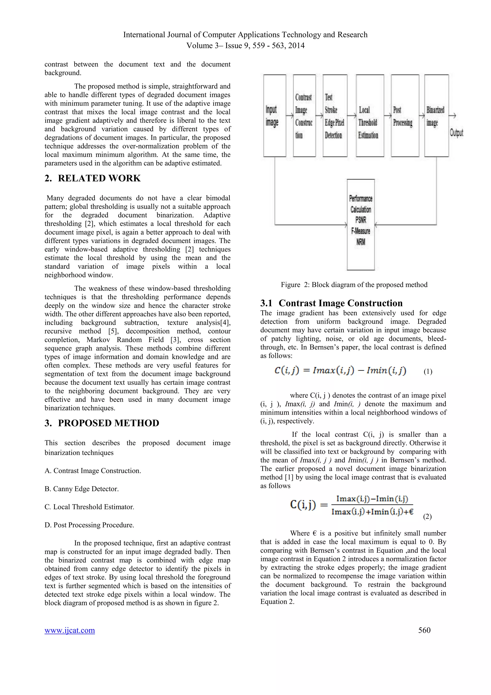 International Journal of Computer Applications Technology and Research 
Volume 3– Issue 9, 559 - 563, 2014 
contrast between the document text and the document 
background. 
The proposed method is simple, straightforward and 
able to handle different types of degraded document images 
with minimum parameter tuning. It use of the adaptive image 
contrast that mixes the local image contrast and the local 
image gradient adaptively and therefore is liberal to the text 
and background variation caused by different types of 
degradations of document images. In particular, the proposed 
technique addresses the over-normalization problem of the 
local maximum minimum algorithm. At the same time, the 
parameters used in the algorithm can be adaptive estimated. 
2. RELATED WORK 
Many degraded documents do not have a clear bimodal 
pattern; global thresholding is usually not a suitable approach 
for the degraded document binarization. Adaptive 
thresholding [2], which estimates a local threshold for each 
document image pixel, is again a better approach to deal with 
different types variations in degraded document images. The 
early window-based adaptive thresholding [2] techniques 
estimate the local threshold by using the mean and the 
standard variation of image pixels within a local 
neighborhood window. 
The weakness of these window-based thresholding 
techniques is that the thresholding performance depends 
deeply on the window size and hence the character stroke 
width. The other different approaches have also been reported, 
including background subtraction, texture analysis[4], 
recursive method [5], decomposition method, contour 
completion, Markov Random Field [3], cross section 
sequence graph analysis. These methods combine different 
types of image information and domain knowledge and are 
often complex. These methods are very useful features for 
segmentation of text from the document image background 
because the document text usually has certain image contrast 
to the neighboring document background. They are very 
effective and have been used in many document image 
binarization techniques. 
3. PROPOSED METHOD 
This section describes the proposed document image 
binarization techniques 
A. Contrast Image Construction. 
B. Canny Edge Detector. 
C. Local Threshold Estimator. 
D. Post Processing Procedure. 
In the proposed technique, first an adaptive contrast 
map is constructed for an input image degraded badly. Then 
the binarized contrast map is combined with edge map 
obtained from canny edge detector to identify the pixels in 
edges of text stroke. By using local threshold the foreground 
text is further segmented which is based on the intensities of 
detected text stroke edge pixels within a local window. The 
block diagram of proposed method is as shown in figure 2. 
Figure 2: Block diagram of the proposed method 
3.1 Contrast Image Construction 
The image gradient has been extensively used for edge 
detection from uniform background image. Degraded 
document may have certain variation in input image because 
of patchy lighting, noise, or old age documents, bleed-through, 
etc. In Bernsen’s paper, the local contrast is defined 
as follows: 
(1) 
where C(i, j ) denotes the contrast of an image pixel 
(i, j ), Imax(i, j) and Imin(i, ) denote the maximum and 
minimum intensities within a local neighborhood windows of 
(i, j), respectively. 
If the local contrast C(i, j) is smaller than a 
threshold, the pixel is set as background directly. Otherwise it 
will be classified into text or background by comparing with 
the mean of Imax(i, j ) and Imin(i, j ) in Bernsen’s method. 
The earlier proposed a novel document image binarization 
method [1] by using the local image contrast that is evaluated 
as follows 
(2) 
Where € is a positive but infinitely small number 
that is added in case the local maximum is equal to 0. By 
comparing with Bernsen’s contrast in Equation ,and the local 
image contrast in Equation 2 introduces a normalization factor 
by extracting the stroke edges properly; the image gradient 
can be normalized to recompense the image variation within 
the document background. To restrain the background 
variation the local image contrast is evaluated as described in 
Equation 2. 
www.ijcat.com 560 
 