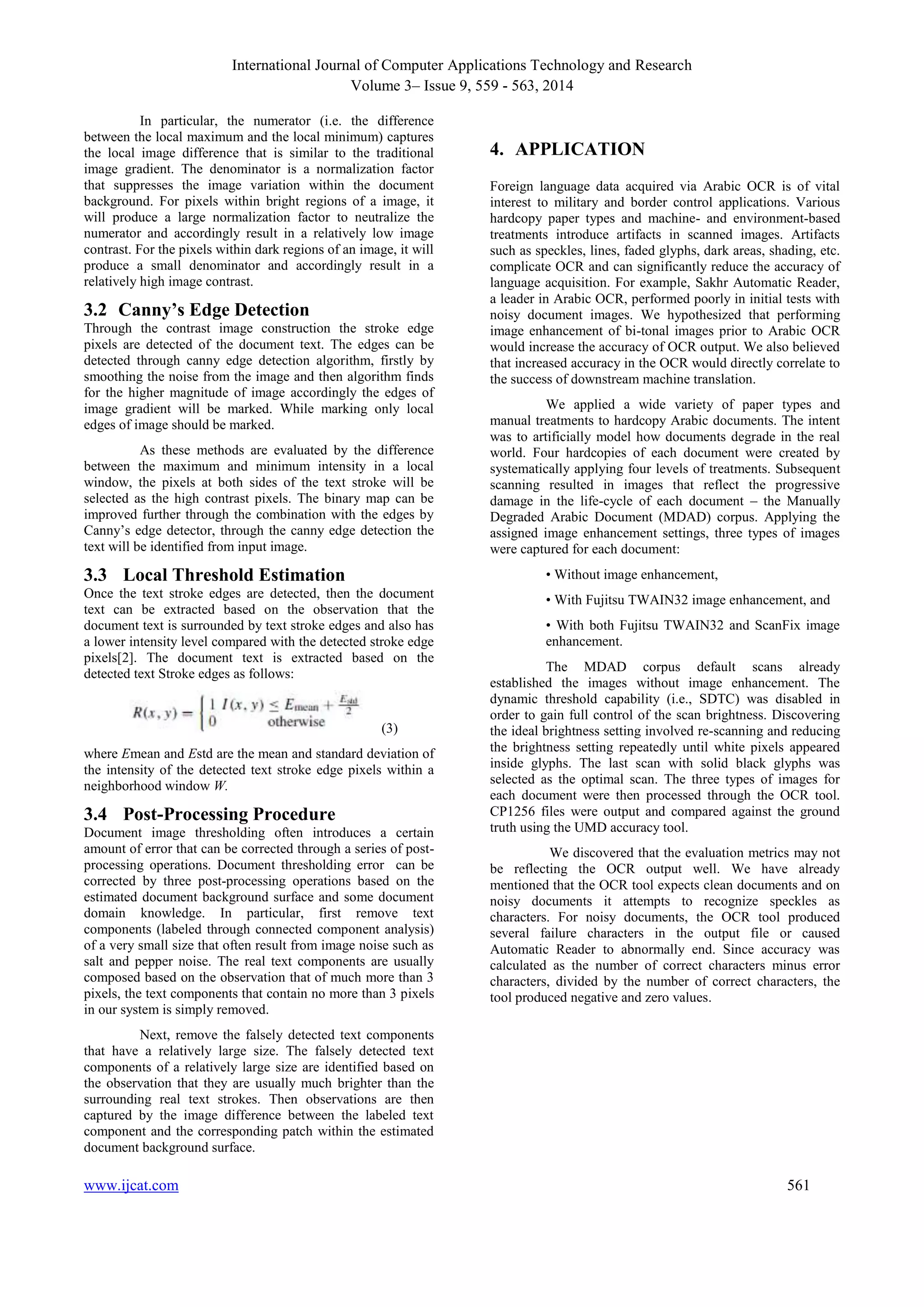 International Journal of Computer Applications Technology and Research 
Volume 3– Issue 9, 559 - 563, 2014 
In particular, the numerator (i.e. the difference 
between the local maximum and the local minimum) captures 
the local image difference that is similar to the traditional 
image gradient. The denominator is a normalization factor 
that suppresses the image variation within the document 
background. For pixels within bright regions of a image, it 
will produce a large normalization factor to neutralize the 
numerator and accordingly result in a relatively low image 
contrast. For the pixels within dark regions of an image, it will 
produce a small denominator and accordingly result in a 
relatively high image contrast. 
3.2 Canny’s Edge Detection 
Through the contrast image construction the stroke edge 
pixels are detected of the document text. The edges can be 
detected through canny edge detection algorithm, firstly by 
smoothing the noise from the image and then algorithm finds 
for the higher magnitude of image accordingly the edges of 
image gradient will be marked. While marking only local 
edges of image should be marked. 
As these methods are evaluated by the difference 
between the maximum and minimum intensity in a local 
window, the pixels at both sides of the text stroke will be 
selected as the high contrast pixels. The binary map can be 
improved further through the combination with the edges by 
Canny’s edge detector, through the canny edge detection the 
text will be identified from input image. 
3.3 Local Threshold Estimation 
Once the text stroke edges are detected, then the document 
text can be extracted based on the observation that the 
document text is surrounded by text stroke edges and also has 
a lower intensity level compared with the detected stroke edge 
pixels[2]. The document text is extracted based on the 
detected text Stroke edges as follows: 
(3) 
where Emean and Estd are the mean and standard deviation of 
the intensity of the detected text stroke edge pixels within a 
neighborhood window W. 
3.4 Post-Processing Procedure 
Document image thresholding often introduces a certain 
amount of error that can be corrected through a series of post-processing 
operations. Document thresholding error can be 
corrected by three post-processing operations based on the 
estimated document background surface and some document 
domain knowledge. In particular, first remove text 
components (labeled through connected component analysis) 
of a very small size that often result from image noise such as 
salt and pepper noise. The real text components are usually 
composed based on the observation that of much more than 3 
pixels, the text components that contain no more than 3 pixels 
in our system is simply removed. 
Next, remove the falsely detected text components 
that have a relatively large size. The falsely detected text 
components of a relatively large size are identified based on 
the observation that they are usually much brighter than the 
surrounding real text strokes. Then observations are then 
captured by the image difference between the labeled text 
component and the corresponding patch within the estimated 
document background surface. 
4. APPLICATION 
Foreign language data acquired via Arabic OCR is of vital 
interest to military and border control applications. Various 
hardcopy paper types and machine- and environment-based 
treatments introduce artifacts in scanned images. Artifacts 
such as speckles, lines, faded glyphs, dark areas, shading, etc. 
complicate OCR and can significantly reduce the accuracy of 
language acquisition. For example, Sakhr Automatic Reader, 
a leader in Arabic OCR, performed poorly in initial tests with 
noisy document images. We hypothesized that performing 
image enhancement of bi-tonal images prior to Arabic OCR 
would increase the accuracy of OCR output. We also believed 
that increased accuracy in the OCR would directly correlate to 
the success of downstream machine translation. 
We applied a wide variety of paper types and 
manual treatments to hardcopy Arabic documents. The intent 
was to artificially model how documents degrade in the real 
world. Four hardcopies of each document were created by 
systematically applying four levels of treatments. Subsequent 
scanning resulted in images that reflect the progressive 
damage in the life-cycle of each document – the Manually 
Degraded Arabic Document (MDAD) corpus. Applying the 
assigned image enhancement settings, three types of images 
were captured for each document: 
• Without image enhancement, 
• With Fujitsu TWAIN32 image enhancement, and 
• With both Fujitsu TWAIN32 and ScanFix image 
enhancement. 
The MDAD corpus default scans already 
established the images without image enhancement. The 
dynamic threshold capability (i.e., SDTC) was disabled in 
order to gain full control of the scan brightness. Discovering 
the ideal brightness setting involved re-scanning and reducing 
the brightness setting repeatedly until white pixels appeared 
inside glyphs. The last scan with solid black glyphs was 
selected as the optimal scan. The three types of images for 
each document were then processed through the OCR tool. 
CP1256 files were output and compared against the ground 
truth using the UMD accuracy tool. 
We discovered that the evaluation metrics may not 
be reflecting the OCR output well. We have already 
mentioned that the OCR tool expects clean documents and on 
noisy documents it attempts to recognize speckles as 
characters. For noisy documents, the OCR tool produced 
several failure characters in the output file or caused 
Automatic Reader to abnormally end. Since accuracy was 
calculated as the number of correct characters minus error 
characters, divided by the number of correct characters, the 
tool produced negative and zero values. 
www.ijcat.com 561 
 