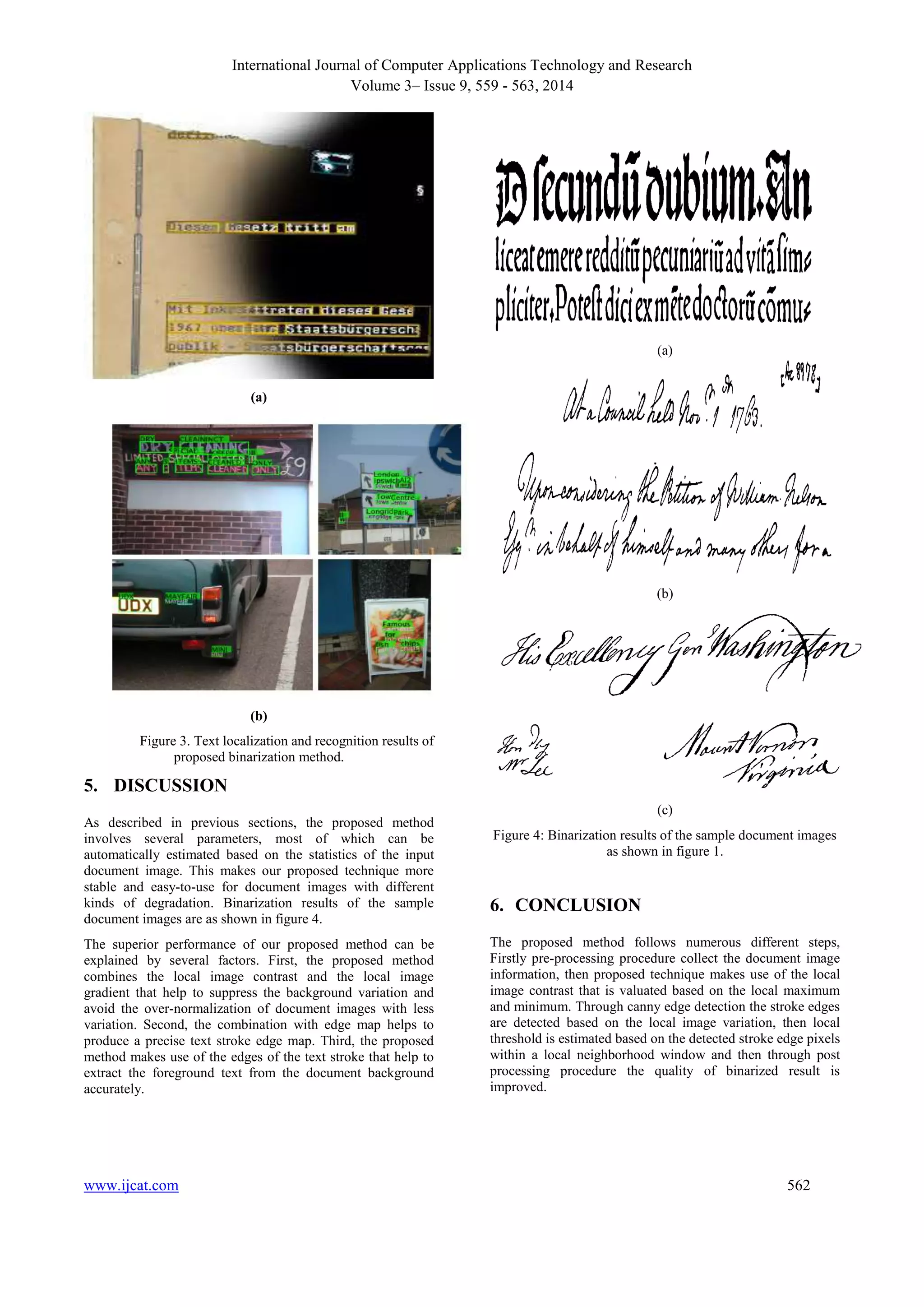 International Journal of Computer Applications Technology and Research 
Volume 3– Issue 9, 559 - 563, 2014 
(a) 
(b) 
Figure 3. Text localization and recognition results of 
proposed binarization method. 
5. DISCUSSION 
As described in previous sections, the proposed method 
involves several parameters, most of which can be 
automatically estimated based on the statistics of the input 
document image. This makes our proposed technique more 
stable and easy-to-use for document images with different 
kinds of degradation. Binarization results of the sample 
document images are as shown in figure 4. 
The superior performance of our proposed method can be 
explained by several factors. First, the proposed method 
combines the local image contrast and the local image 
gradient that help to suppress the background variation and 
avoid the over-normalization of document images with less 
variation. Second, the combination with edge map helps to 
produce a precise text stroke edge map. Third, the proposed 
method makes use of the edges of the text stroke that help to 
extract the foreground text from the document background 
accurately. 
(a) 
(b) 
(c) 
Figure 4: Binarization results of the sample document images 
as shown in figure 1. 
6. CONCLUSION 
The proposed method follows numerous different steps, 
Firstly pre-processing procedure collect the document image 
information, then proposed technique makes use of the local 
image contrast that is valuated based on the local maximum 
and minimum. Through canny edge detection the stroke edges 
are detected based on the local image variation, then local 
threshold is estimated based on the detected stroke edge pixels 
within a local neighborhood window and then through post 
processing procedure the quality of binarized result is 
improved. 
www.ijcat.com 562 
 