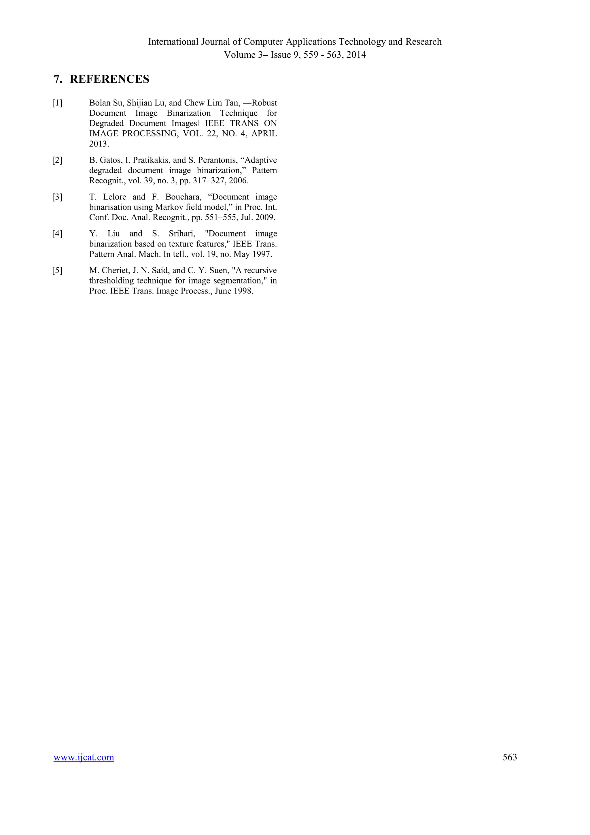 International Journal of Computer Applications Technology and Research 
Volume 3– Issue 9, 559 - 563, 2014 
7. REFERENCES 
[1] Bolan Su, Shijian Lu, and Chew Lim Tan, ―Robust 
Document Image Binarization Technique for 
Degraded Document Images‖ IEEE TRANS ON 
IMAGE PROCESSING, VOL. 22, NO. 4, APRIL 
2013. 
[2] B. Gatos, I. Pratikakis, and S. Perantonis, “Adaptive 
degraded document image binarization,” Pattern 
Recognit., vol. 39, no. 3, pp. 317–327, 2006. 
[3] T. Lelore and F. Bouchara, “Document image 
binarisation using Markov field model,” in Proc. Int. 
Conf. Doc. Anal. Recognit., pp. 551–555, Jul. 2009. 
[4] Y. Liu and S. Srihari, "Document image 
binarization based on texture features," IEEE Trans. 
Pattern Anal. Mach. In tell., vol. 19, no. May 1997. 
[5] M. Cheriet, J. N. Said, and C. Y. Suen, "A recursive 
thresholding technique for image segmentation," in 
Proc. IEEE Trans. Image Process., June 1998. 
www.ijcat.com 563 
