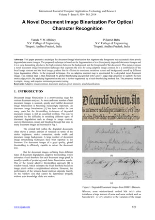 International Journal of Computer Applications Technology and Research 
Volume 3– Issue 9, 559 - 563, 2014 
A Novel Document Image Binarization For Optical 
Character Recognition 
Varada V M Abhinay 
S.V. College of Engineering 
Tirupati, Andhra Pradesh, India 
P.Suresh Babu 
S.V. College of Engineering 
Tirupati, Andhra Pradesh, India 
Abstract: This paper presents a technique for document image binarization that segments the foreground text accurately from poorly 
degraded document images. The proposed technique is based on the Segmentation of text from poorly degraded document images and 
it is a very demanding job due to the high variation between the background and the foreground of the document. This paper proposes 
a novel document image binarization technique that segments the texts by using adaptive image contrast. It is a combination of the 
local image contrast and the local image gradient that is efficient to overcome variations in text and background caused by different 
types degradation effects. In the proposed technique, first an adaptive contrast map is constructed for a degraded input document 
image. The contrast map is then binarized by global thresholding and pooled with Canny’s edge map detection to identify the text 
stroke edge pixels. By applying Segmentation the text is further segmented by a local thresholding method that. The proposed method 
is simple, strong, and requires minimum parameter tuning. 
Keywords:Adaptive image contrast, document analysis, pixel intensity, pixel classification. 
1. INTRODUCTION 
Document image binarization is a preprocessing stage for 
various document analyses. As more and more number of text 
document images is scanned, speedy and truthful document 
image binarization is becoming increasingly important. As 
document image binarization [1] has been studied for last 
many years but the thresholding techniques of degraded 
document images is still an unsettled problem. This can be 
explained by the difficulty in modeling different types of 
document degradation such as change in image contrast, 
uneven illumination, smear and bleeding-through that exist in 
many document images as illustrated in Fig. 1. 
The printed text within the degraded documents 
often shows a certain amount of variation in terms of the 
stroke brightness, stroke connection, stroke width and 
document image background. A large number of document 
image thresholding techniques have been reported in the 
literature. For document images of a good quality, global 
thresholding is efficiently capable to extract the document 
text. 
But for document images suffering from different 
types of document degradation, adaptive thresholding, which 
estimates a local threshold for each document image pixel, is 
usually capable of producing much better binarization results. 
One of the typical adaptive thresholding approach [2] is 
window based, which estimates the local threshold based on 
image pixels within a neighborhood window. However, the 
performance of the window-based methods depends heavily 
on the window size that cannot be determined properly 
without prior knowledge of the text strokes. 
(a) 
(b) 
(c) 
Figure 1: Degraded Document Images from DIBCO Datasets. 
Whereas, some window-based method Nib lack’s often 
introduces a large amount of noise and some method such as 
Sauvola’s[3] is very sensitive to the variation of the image 
www.ijcat.com 559 
 