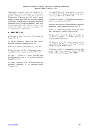 International Journal of Computer Applications Technology and Research 
Volume 3– Issue 9, 589 - 591, 2014 
Steganography, particularly pooled with cryptography is a 
commanding tool which enables people to converse without 
possible eavesdroppers even knowing there is a form of 
communication in the first place. The proposed method 
provides acceptable image quality with very little deformation 
in the image. The main benefit of this System is to provide 
high security for key information exchanging. It is also useful 
in communications for codes self error correction. It can 
embed remedial audio or image data in case corruption occurs 
due to poor connection or transmission 
6. REFERENCES 
[1]Awrangjeb M (2003) An overview of reversible data 
hiding. ICCIT 75–79 
[2]Celik MU, Sharman G, Tekalp AM & Saber E (2002) 
Reversible data hiding, Proceedings of IEEE 2002 
International Conference on Image Processing 2, 157–160 
[3]Chan CK, Cheng LM (2004) Hiding data in images by 
simple LSB substitution. Pattern Recognition 37:469–474 
[4] Chang CC, Lin MH, Hu YC (2002) A fast and secure 
image hiding scheme based on LSB substitution. Int Pattern 
Recog 16(4):399–416 
[5]GoljanM, Fredrich F & Du R (2001) Distortion-free data 
embedding, Proceedings of 4th Information Hiding 
Workshop, 27–41 
[6] Huang LC, Tseng LY, Hwang MS (2013) A reversible 
data hiding method by histogram shifting in high quality 
medical images. J Syst Software 86:716–727 
[7]Johnson NF & Jajodia S (1998) Exploring steganography: 
seeing the unseen. Comput Pract 26–34 
[8]Jung KH, Yoo KY (2009) Data hiding method using image 
interpolation. Comput Standards Interfaces 31:465–470 
[9] Artz, D., “Digital Steganography: Hiding Data within 
Data”, IEEE Internet Computing Journal, June 2001 
[10] Hameed A. Younis, Dr. Turki Y. Abdalla, Dr. 
Abdulkareem Y. Abdalla , “ A Modified Technique For 
Image Encryption “,online access 
[11] Simmons, G. J. The prisoners’ problem and the 
subliminal channel. In Advances in Cryptology: Proceedings 
of Crypto 83, pages 51–67. Plenum Press. 
[12]Westfeld, A. (2001). F5-a steganographic algorithm: High 
capacity despite better steganalysis. In Proc. 4th Int’l 
Workshop Information Hiding, pages 289–302.2001 
www.ijcat.com 591 
