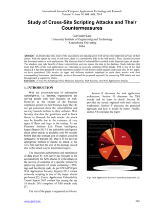 International Journal of Computer Applications Technology and Research 
Volume 3– Issue 10, 604 - 609, 2014 
Study of Cross-Site Scripting Attacks and Their 
Countermeasures 
Gurvinder Kaur 
University Institute of Engineering and Technology 
Kurukshetra University 
India 
Abstract: - In present-day time, most of the associations are making use of web services for improved services to their 
clients. With the upturn in count of web users, there is a considerable hike in the web attacks. Thus, security becomes 
the dominant matter in web applications. The disparate kind of vulnerabilities resulted in the disparate types of attacks. 
The attackers may take benefit of these vulnerabilities and can misuse the data in the database. Study indicates that 
more than 80% of the web applications are vulnerable to cross-site scripting (XSS) attacks. XSS is one of the fatal 
attacks & it has been practiced over the maximum number of well-known search engines and social sites. In this paper, 
we have considered XSS attacks, its types and different methods employed to resist these attacks with their 
corresponding limitations. Additionally, we have discussed the proposed approach for countering XSS attack and how 
this approach is superior to others. 
Keywords: - Cross-Site Scripting (XSS), Malicious Injection, Web Security, and Web Application Attacks. 
1. INTRODUCTION 
With the everywhere-ness of information 
superhighway, i.e. Internet, organizations are 
serving people with their business on web. 
However, as the owners of the business 
emphasize greater on their business logic they do 
not get concerned about the vulnerabilities and 
security hazards inclined to their websites. Web 
Security describes the guidelines used to block 
threats to diminish the web attacks. An attack 
may be feasible due to the existence of vary 
types of flaws and bugs in the coding. As per 
Ponemon Institute Life Threat Intelligence 
Impact Report 2013 if the actionable intelligence 
about cyber attacks is available only 60 seconds 
before then the average cost of exploit could be 
reduced to 40 percent [1]. That is if we have an 
appropriate method to handle an attack at the 
very first step then the cost of the damage caused 
due to that attack can be diminished largely. 
The inaccurate authorization and sanitization 
of data given by web server has brought in the 
accountability for XSS attacks. It is the attack on 
the secrecy of customer of a specific website by 
approving injection of inputs containing HTML 
tags and JavaScript code. As per OWASP (Open 
Web Application Security Project) 2013 release 
cross-site scripting is one of the major attacks 
performed [2]. Cenzic Application Vulnerability 
Trends Report 2013 confers that among the top 
10 attacks 26% comprises of XSS attacks only 
[3]. 
The rest of the paper is organized as follows: 
Section II discusses the web application 
architecture. Section III discusses the XSS 
attacks and its types in detail. Section IV 
provides the survey explored with their relative 
weaknesses .Section V discusses the proposed 
approach and how it would be better. Finally, 
section VI concludes the paper. 
Fig1: Web Application Security Vulnerability Population [3] 
www.ijcat.com 604 
 