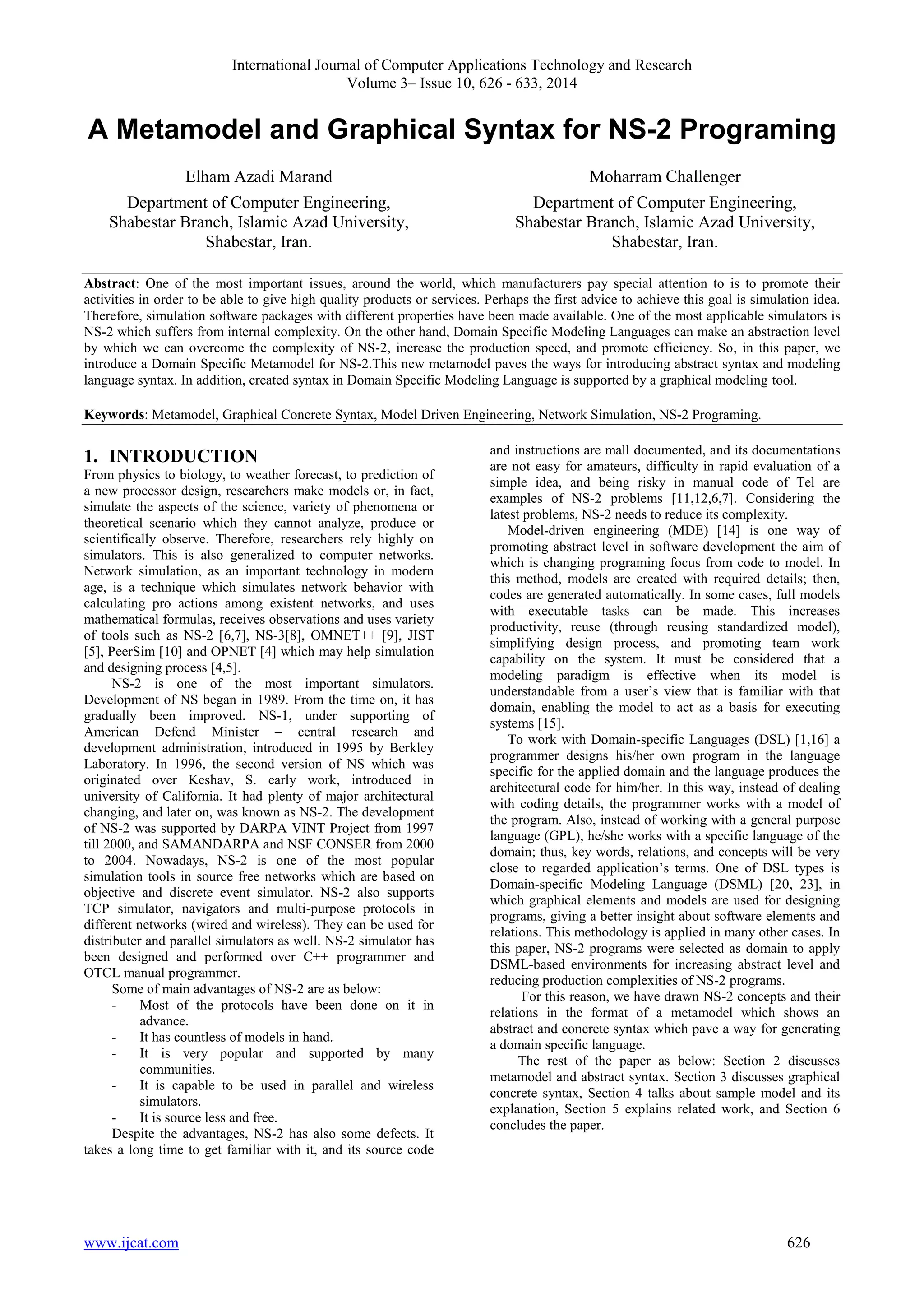 International Journal of Computer Applications Technology and Research 
Volume 3– Issue 10, 626 - 633, 2014 
A Metamodel and Graphical Syntax for NS-2 Programing 
Elham Azadi Marand 
Department of Computer Engineering, 
Shabestar Branch, Islamic Azad University, 
Shabestar, Iran. 
Moharram Challenger 
Department of Computer Engineering, 
Shabestar Branch, Islamic Azad University, 
Shabestar, Iran. 
Abstract: One of the most important issues, around the world, which manufacturers pay special attention to is to promote their 
activities in order to be able to give high quality products or services. Perhaps the first advice to achieve this goal is simulation idea. 
Therefore, simulation software packages with different properties have been made available. One of the most applicable simulators is 
NS-2 which suffers from internal complexity. On the other hand, Domain Specific Modeling Languages can make an abstraction level 
by which we can overcome the complexity of NS-2, increase the production speed, and promote efficiency. So, in this paper, we 
introduce a Domain Specific Metamodel for NS-2.This new metamodel paves the ways for introducing abstract syntax and modeling 
language syntax. In addition, created syntax in Domain Specific Modeling Language is supported by a graphical modeling tool. 
Keywords: Metamodel, Graphical Concrete Syntax, Model Driven Engineering, Network Simulation, NS-2 Programing. 
1. INTRODUCTION 
From physics to biology, to weather forecast, to prediction of 
a new processor design, researchers make models or, in fact, 
simulate the aspects of the science, variety of phenomena or 
theoretical scenario which they cannot analyze, produce or 
scientifically observe. Therefore, researchers rely highly on 
simulators. This is also generalized to computer networks. 
Network simulation, as an important technology in modern 
age, is a technique which simulates network behavior with 
calculating pro actions among existent networks, and uses 
mathematical formulas, receives observations and uses variety 
of tools such as NS-2 [6,7], NS-3[8], OMNET++ [9], JIST 
[5], PeerSim [10] and OPNET [4] which may help simulation 
and designing process [4,5]. 
NS-2 is one of the most important simulators. 
Development of NS began in 1989. From the time on, it has 
gradually been improved. NS-1, under supporting of 
American Defend Minister – central research and 
development administration, introduced in 1995 by Berkley 
Laboratory. In 1996, the second version of NS which was 
originated over Keshav, S. early work, introduced in 
university of California. It had plenty of major architectural 
changing, and later on, was known as NS-2. The development 
of NS-2 was supported by DARPA VINT Project from 1997 
till 2000, and SAMANDARPA and NSF CONSER from 2000 
to 2004. Nowadays, NS-2 is one of the most popular 
simulation tools in source free networks which are based on 
objective and discrete event simulator. NS-2 also supports 
TCP simulator, navigators and multi-purpose protocols in 
different networks (wired and wireless). They can be used for 
distributer and parallel simulators as well. NS-2 simulator has 
been designed and performed over C++ programmer and 
OTCL manual programmer. 
Some of main advantages of NS-2 are as below: 
- Most of the protocols have been done on it in 
advance. 
- It has countless of models in hand. 
- It is very popular and supported by many 
communities. 
- It is capable to be used in parallel and wireless 
simulators. 
- It is source less and free. 
Despite the advantages, NS-2 has also some defects. It 
takes a long time to get familiar with it, and its source code 
and instructions are mall documented, and its documentations 
are not easy for amateurs, difficulty in rapid evaluation of a 
simple idea, and being risky in manual code of Tel are 
examples of NS-2 problems [11,12,6,7]. Considering the 
latest problems, NS-2 needs to reduce its complexity. 
Model-driven engineering (MDE) [14] is one way of 
promoting abstract level in software development the aim of 
which is changing programing focus from code to model. In 
this method, models are created with required details; then, 
codes are generated automatically. In some cases, full models 
with executable tasks can be made. This increases 
productivity, reuse (through reusing standardized model), 
simplifying design process, and promoting team work 
capability on the system. It must be considered that a 
modeling paradigm is effective when its model is 
understandable from a user’s view that is familiar with that 
domain, enabling the model to act as a basis for executing 
systems [15]. 
To work with Domain-specific Languages (DSL) [1,16] a 
programmer designs his/her own program in the language 
specific for the applied domain and the language produces the 
architectural code for him/her. In this way, instead of dealing 
with coding details, the programmer works with a model of 
the program. Also, instead of working with a general purpose 
language (GPL), he/she works with a specific language of the 
domain; thus, key words, relations, and concepts will be very 
close to regarded application’s terms. One of DSL types is 
Domain-specific Modeling Language (DSML) [20, 23], in 
which graphical elements and models are used for designing 
programs, giving a better insight about software elements and 
relations. This methodology is applied in many other cases. In 
this paper, NS-2 programs were selected as domain to apply 
DSML-based environments for increasing abstract level and 
reducing production complexities of NS-2 programs. 
For this reason, we have drawn NS-2 concepts and their 
relations in the format of a metamodel which shows an 
abstract and concrete syntax which pave a way for generating 
a domain specific language. 
The rest of the paper as below: Section 2 discusses 
metamodel and abstract syntax. Section 3 discusses graphical 
concrete syntax, Section 4 talks about sample model and its 
explanation, Section 5 explains related work, and Section 6 
concludes the paper. 
www.ijcat.com 626 
 