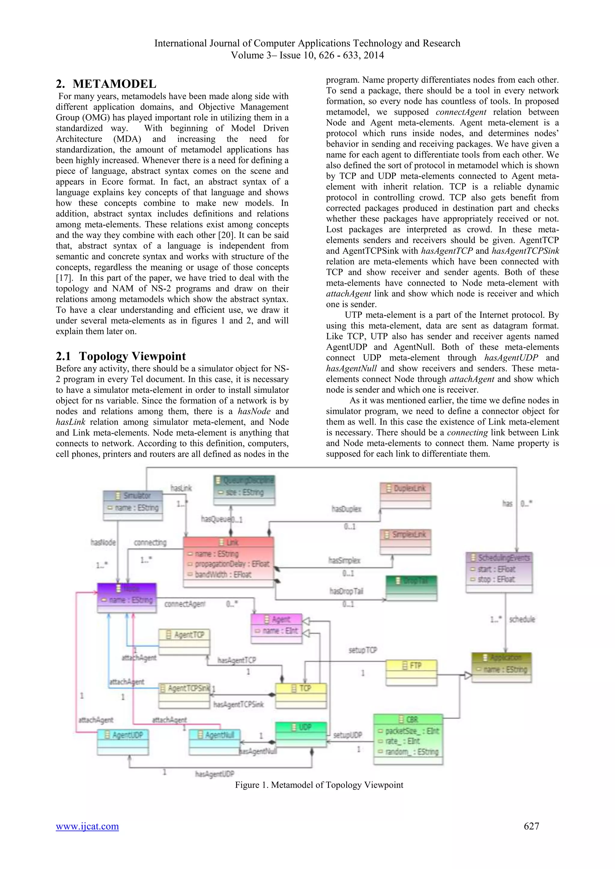 International Journal of Computer Applications Technology and Research 
Volume 3– Issue 10, 626 - 633, 2014 
2. METAMODEL 
For many years, metamodels have been made along side with 
different application domains, and Objective Management 
Group (OMG) has played important role in utilizing them in a 
standardized way. With beginning of Model Driven 
Architecture (MDA) and increasing the need for 
standardization, the amount of metamodel applications has 
been highly increased. Whenever there is a need for defining a 
piece of language, abstract syntax comes on the scene and 
appears in Ecore format. In fact, an abstract syntax of a 
language explains key concepts of that language and shows 
how these concepts combine to make new models. In 
addition, abstract syntax includes definitions and relations 
among meta-elements. These relations exist among concepts 
and the way they combine with each other [20]. It can be said 
that, abstract syntax of a language is independent from 
semantic and concrete syntax and works with structure of the 
concepts, regardless the meaning or usage of those concepts 
[17]. In this part of the paper, we have tried to deal with the 
topology and NAM of NS-2 programs and draw on their 
relations among metamodels which show the abstract syntax. 
To have a clear understanding and efficient use, we draw it 
under several meta-elements as in figures 1 and 2, and will 
explain them later on. 
2.1 Topology Viewpoint 
Before any activity, there should be a simulator object for NS- 
2 program in every Tel document. In this case, it is necessary 
to have a simulator meta-element in order to install simulator 
object for ns variable. Since the formation of a network is by 
nodes and relations among them, there is a hasNode and 
hasLink relation among simulator meta-element, and Node 
and Link meta-elements. Node meta-element is anything that 
connects to network. According to this definition, computers, 
cell phones, printers and routers are all defined as nodes in the 
program. Name property differentiates nodes from each other. 
To send a package, there should be a tool in every network 
formation, so every node has countless of tools. In proposed 
metamodel, we supposed connectAgent relation between 
Node and Agent meta-elements. Agent meta-element is a 
protocol which runs inside nodes, and determines nodes’ 
behavior in sending and receiving packages. We have given a 
name for each agent to differentiate tools from each other. We 
also defined the sort of protocol in metamodel which is shown 
by TCP and UDP meta-elements connected to Agent meta-element 
with inherit relation. TCP is a reliable dynamic 
protocol in controlling crowd. TCP also gets benefit from 
corrected packages produced in destination part and checks 
whether these packages have appropriately received or not. 
Lost packages are interpreted as crowd. In these meta-elements 
senders and receivers should be given. AgentTCP 
and AgentTCPSink with hasAgentTCP and hasAgentTCPSink 
relation are meta-elements which have been connected with 
TCP and show receiver and sender agents. Both of these 
meta-elements have connected to Node meta-element with 
attachAgent link and show which node is receiver and which 
one is sender. 
UTP meta-element is a part of the Internet protocol. By 
using this meta-element, data are sent as datagram format. 
Like TCP, UTP also has sender and receiver agents named 
AgentUDP and AgentNull. Both of these meta-elements 
connect UDP meta-element through hasAgentUDP and 
hasAgentNull and show receivers and senders. These meta-elements 
connect Node through attachAgent and show which 
node is sender and which one is receiver. 
As it was mentioned earlier, the time we define nodes in 
simulator program, we need to define a connector object for 
them as well. In this case the existence of Link meta-element 
is necessary. There should be a connecting link between Link 
and Node meta-elements to connect them. Name property is 
supposed for each link to differentiate them. 
Figure 1. Metamodel of Topology Viewpoint 
www.ijcat.com 627 
 