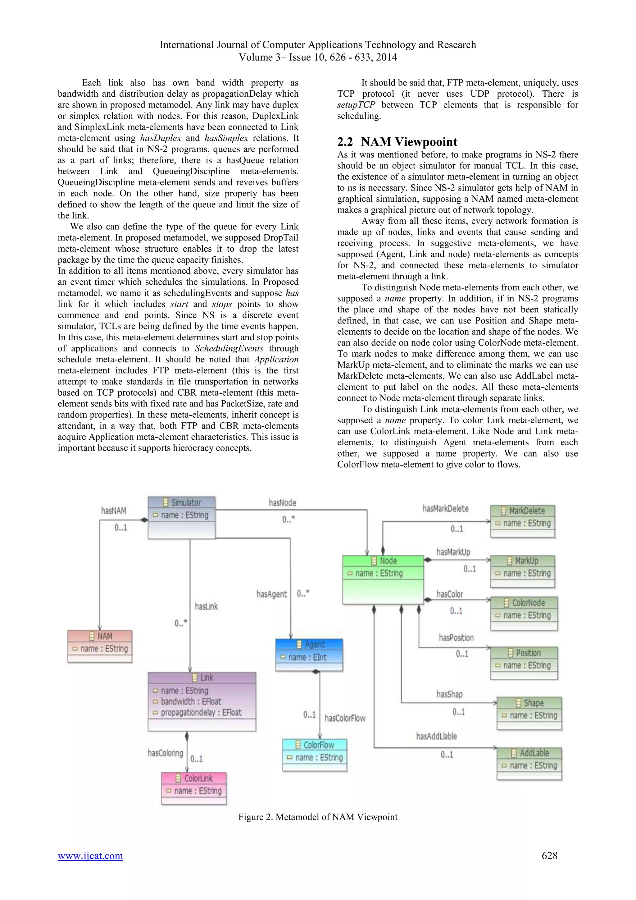 International Journal of Computer Applications Technology and Research 
Volume 3– Issue 10, 626 - 633, 2014 
Each link also has own band width property as 
bandwidth and distribution delay as propagationDelay which 
are shown in proposed metamodel. Any link may have duplex 
or simplex relation with nodes. For this reason, DuplexLink 
and SimplexLink meta-elements have been connected to Link 
meta-element using hasDuplex and hasSimplex relations. It 
should be said that in NS-2 programs, queues are performed 
as a part of links; therefore, there is a hasQueue relation 
between Link and QueueingDiscipline meta-elements. 
QueueingDiscipline meta-element sends and reveives buffers 
in each node. On the other hand, size property has been 
defined to show the length of the queue and limit the size of 
the link. 
We also can define the type of the queue for every Link 
meta-element. In proposed metamodel, we supposed DropTail 
meta-element whose structure enables it to drop the latest 
package by the time the queue capacity finishes. 
In addition to all items mentioned above, every simulator has 
an event timer which schedules the simulations. In Proposed 
metamodel, we name it as schedulingEvents and suppose has 
link for it which includes start and stops points to show 
commence and end points. Since NS is a discrete event 
simulator, TCLs are being defined by the time events happen. 
In this case, this meta-element determines start and stop points 
of applications and connects to SchedulingEvents through 
schedule meta-element. It should be noted that Application 
meta-element includes FTP meta-element (this is the first 
attempt to make standards in file transportation in networks 
based on TCP protocols) and CBR meta-element (this meta-element 
sends bits with fixed rate and has PacketSize, rate and 
random properties). In these meta-elements, inherit concept is 
attendant, in a way that, both FTP and CBR meta-elements 
acquire Application meta-element characteristics. This issue is 
important because it supports hierocracy concepts. 
It should be said that, FTP meta-element, uniquely, uses 
TCP protocol (it never uses UDP protocol). There is 
setupTCP between TCP elements that is responsible for 
scheduling. 
2.2 NAM Viewpooint 
As it was mentioned before, to make programs in NS-2 there 
should be an object simulator for manual TCL. In this case, 
the existence of a simulator meta-element in turning an object 
to ns is necessary. Since NS-2 simulator gets help of NAM in 
graphical simulation, supposing a NAM named meta-element 
makes a graphical picture out of network topology. 
Away from all these items, every network formation is 
made up of nodes, links and events that cause sending and 
receiving process. In suggestive meta-elements, we have 
supposed (Agent, Link and node) meta-elements as concepts 
for NS-2, and connected these meta-elements to simulator 
meta-element through a link. 
To distinguish Node meta-elements from each other, we 
supposed a name property. In addition, if in NS-2 programs 
the place and shape of the nodes have not been statically 
defined, in that case, we can use Position and Shape meta-elements 
to decide on the location and shape of the nodes. We 
can also decide on node color using ColorNode meta-element. 
To mark nodes to make difference among them, we can use 
MarkUp meta-element, and to eliminate the marks we can use 
MarkDelete meta-elements. We can also use AddLabel meta-element 
to put label on the nodes. All these meta-elements 
connect to Node meta-element through separate links. 
To distinguish Link meta-elements from each other, we 
supposed a name property. To color Link meta-element, we 
can use ColorLink meta-element. Like Node and Link meta-elements, 
to distinguish Agent meta-elements from each 
other, we supposed a name property. We can also use 
ColorFlow meta-element to give color to flows. 
Figure 2. Metamodel of NAM Viewpoint 
www.ijcat.com 628 
 