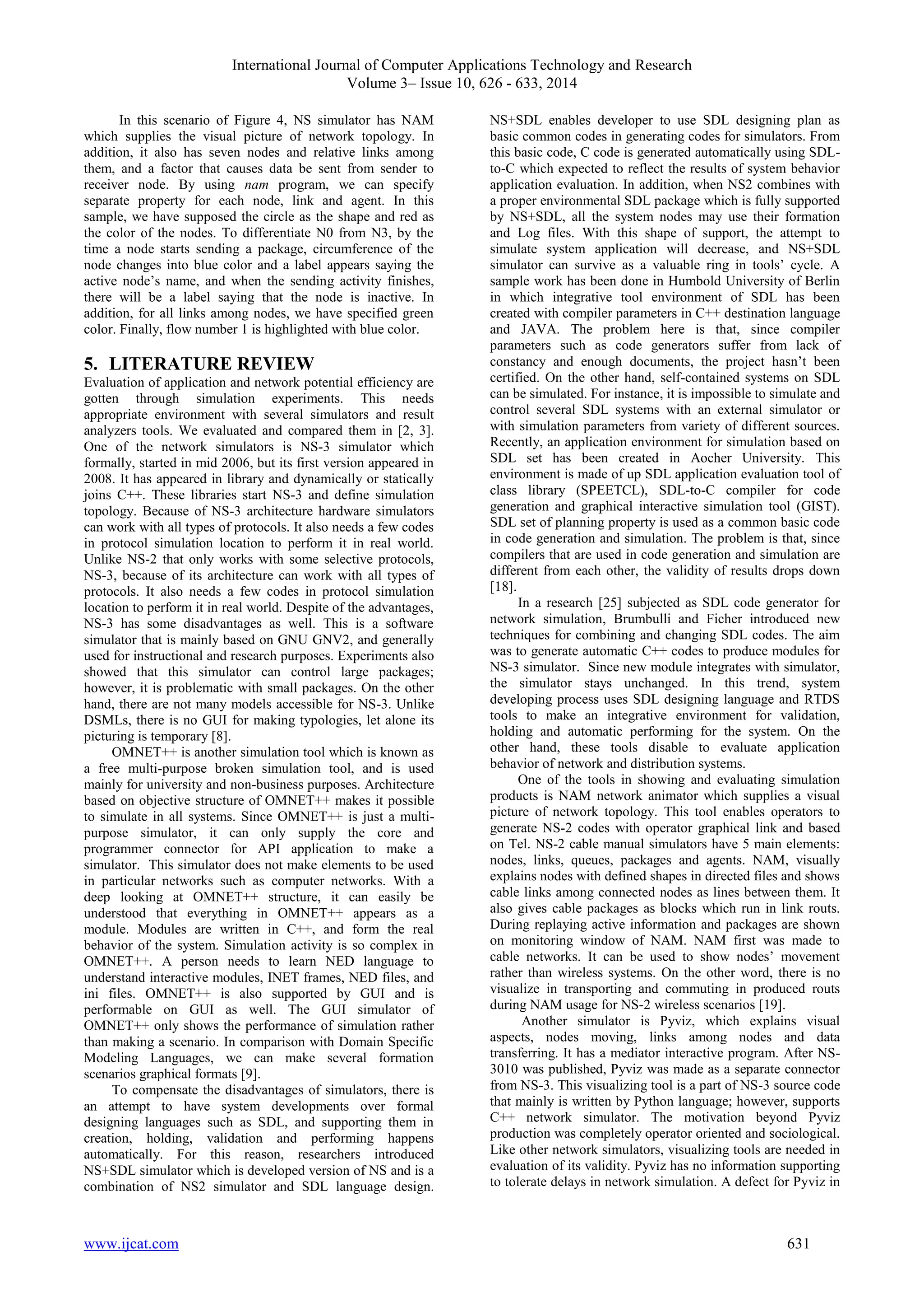 International Journal of Computer Applications Technology and Research 
Volume 3– Issue 10, 626 - 633, 2014 
In this scenario of Figure 4, NS simulator has NAM 
which supplies the visual picture of network topology. In 
addition, it also has seven nodes and relative links among 
them, and a factor that causes data be sent from sender to 
receiver node. By using nam program, we can specify 
separate property for each node, link and agent. In this 
sample, we have supposed the circle as the shape and red as 
the color of the nodes. To differentiate N0 from N3, by the 
time a node starts sending a package, circumference of the 
node changes into blue color and a label appears saying the 
active node’s name, and when the sending activity finishes, 
there will be a label saying that the node is inactive. In 
addition, for all links among nodes, we have specified green 
color. Finally, flow number 1 is highlighted with blue color. 
5. LITERATURE REVIEW 
Evaluation of application and network potential efficiency are 
gotten through simulation experiments. This needs 
appropriate environment with several simulators and result 
analyzers tools. We evaluated and compared them in [2, 3]. 
One of the network simulators is NS-3 simulator which 
formally, started in mid 2006, but its first version appeared in 
2008. It has appeared in library and dynamically or statically 
joins C++. These libraries start NS-3 and define simulation 
topology. Because of NS-3 architecture hardware simulators 
can work with all types of protocols. It also needs a few codes 
in protocol simulation location to perform it in real world. 
Unlike NS-2 that only works with some selective protocols, 
NS-3, because of its architecture can work with all types of 
protocols. It also needs a few codes in protocol simulation 
location to perform it in real world. Despite of the advantages, 
NS-3 has some disadvantages as well. This is a software 
simulator that is mainly based on GNU GNV2, and generally 
used for instructional and research purposes. Experiments also 
showed that this simulator can control large packages; 
however, it is problematic with small packages. On the other 
hand, there are not many models accessible for NS-3. Unlike 
DSMLs, there is no GUI for making typologies, let alone its 
picturing is temporary [8]. 
OMNET++ is another simulation tool which is known as 
a free multi-purpose broken simulation tool, and is used 
mainly for university and non-business purposes. Architecture 
based on objective structure of OMNET++ makes it possible 
to simulate in all systems. Since OMNET++ is just a multi-purpose 
simulator, it can only supply the core and 
programmer connector for API application to make a 
simulator. This simulator does not make elements to be used 
in particular networks such as computer networks. With a 
deep looking at OMNET++ structure, it can easily be 
understood that everything in OMNET++ appears as a 
module. Modules are written in C++, and form the real 
behavior of the system. Simulation activity is so complex in 
OMNET++. A person needs to learn NED language to 
understand interactive modules, INET frames, NED files, and 
ini files. OMNET++ is also supported by GUI and is 
performable on GUI as well. The GUI simulator of 
OMNET++ only shows the performance of simulation rather 
than making a scenario. In comparison with Domain Specific 
Modeling Languages, we can make several formation 
scenarios graphical formats [9]. 
To compensate the disadvantages of simulators, there is 
an attempt to have system developments over formal 
designing languages such as SDL, and supporting them in 
creation, holding, validation and performing happens 
automatically. For this reason, researchers introduced 
NS+SDL simulator which is developed version of NS and is a 
combination of NS2 simulator and SDL language design. 
NS+SDL enables developer to use SDL designing plan as 
basic common codes in generating codes for simulators. From 
this basic code, C code is generated automatically using SDL-to- 
C which expected to reflect the results of system behavior 
application evaluation. In addition, when NS2 combines with 
a proper environmental SDL package which is fully supported 
by NS+SDL, all the system nodes may use their formation 
and Log files. With this shape of support, the attempt to 
simulate system application will decrease, and NS+SDL 
simulator can survive as a valuable ring in tools’ cycle. A 
sample work has been done in Humbold University of Berlin 
in which integrative tool environment of SDL has been 
created with compiler parameters in C++ destination language 
and JAVA. The problem here is that, since compiler 
parameters such as code generators suffer from lack of 
constancy and enough documents, the project hasn’t been 
certified. On the other hand, self-contained systems on SDL 
can be simulated. For instance, it is impossible to simulate and 
control several SDL systems with an external simulator or 
with simulation parameters from variety of different sources. 
Recently, an application environment for simulation based on 
SDL set has been created in Aocher University. This 
environment is made of up SDL application evaluation tool of 
class library (SPEETCL), SDL-to-C compiler for code 
generation and graphical interactive simulation tool (GIST). 
SDL set of planning property is used as a common basic code 
in code generation and simulation. The problem is that, since 
compilers that are used in code generation and simulation are 
different from each other, the validity of results drops down 
[18]. 
In a research [25] subjected as SDL code generator for 
network simulation, Brumbulli and Ficher introduced new 
techniques for combining and changing SDL codes. The aim 
was to generate automatic C++ codes to produce modules for 
NS-3 simulator. Since new module integrates with simulator, 
the simulator stays unchanged. In this trend, system 
developing process uses SDL designing language and RTDS 
tools to make an integrative environment for validation, 
holding and automatic performing for the system. On the 
other hand, these tools disable to evaluate application 
behavior of network and distribution systems. 
One of the tools in showing and evaluating simulation 
products is NAM network animator which supplies a visual 
picture of network topology. This tool enables operators to 
generate NS-2 codes with operator graphical link and based 
on Tel. NS-2 cable manual simulators have 5 main elements: 
nodes, links, queues, packages and agents. NAM, visually 
explains nodes with defined shapes in directed files and shows 
cable links among connected nodes as lines between them. It 
also gives cable packages as blocks which run in link routs. 
During replaying active information and packages are shown 
on monitoring window of NAM. NAM first was made to 
cable networks. It can be used to show nodes’ movement 
rather than wireless systems. On the other word, there is no 
visualize in transporting and commuting in produced routs 
during NAM usage for NS-2 wireless scenarios [19]. 
Another simulator is Pyviz, which explains visual 
aspects, nodes moving, links among nodes and data 
transferring. It has a mediator interactive program. After NS- 
3010 was published, Pyviz was made as a separate connector 
from NS-3. This visualizing tool is a part of NS-3 source code 
that mainly is written by Python language; however, supports 
C++ network simulator. The motivation beyond Pyviz 
production was completely operator oriented and sociological. 
Like other network simulators, visualizing tools are needed in 
evaluation of its validity. Pyviz has no information supporting 
to tolerate delays in network simulation. A defect for Pyviz in 
www.ijcat.com 631 
 
