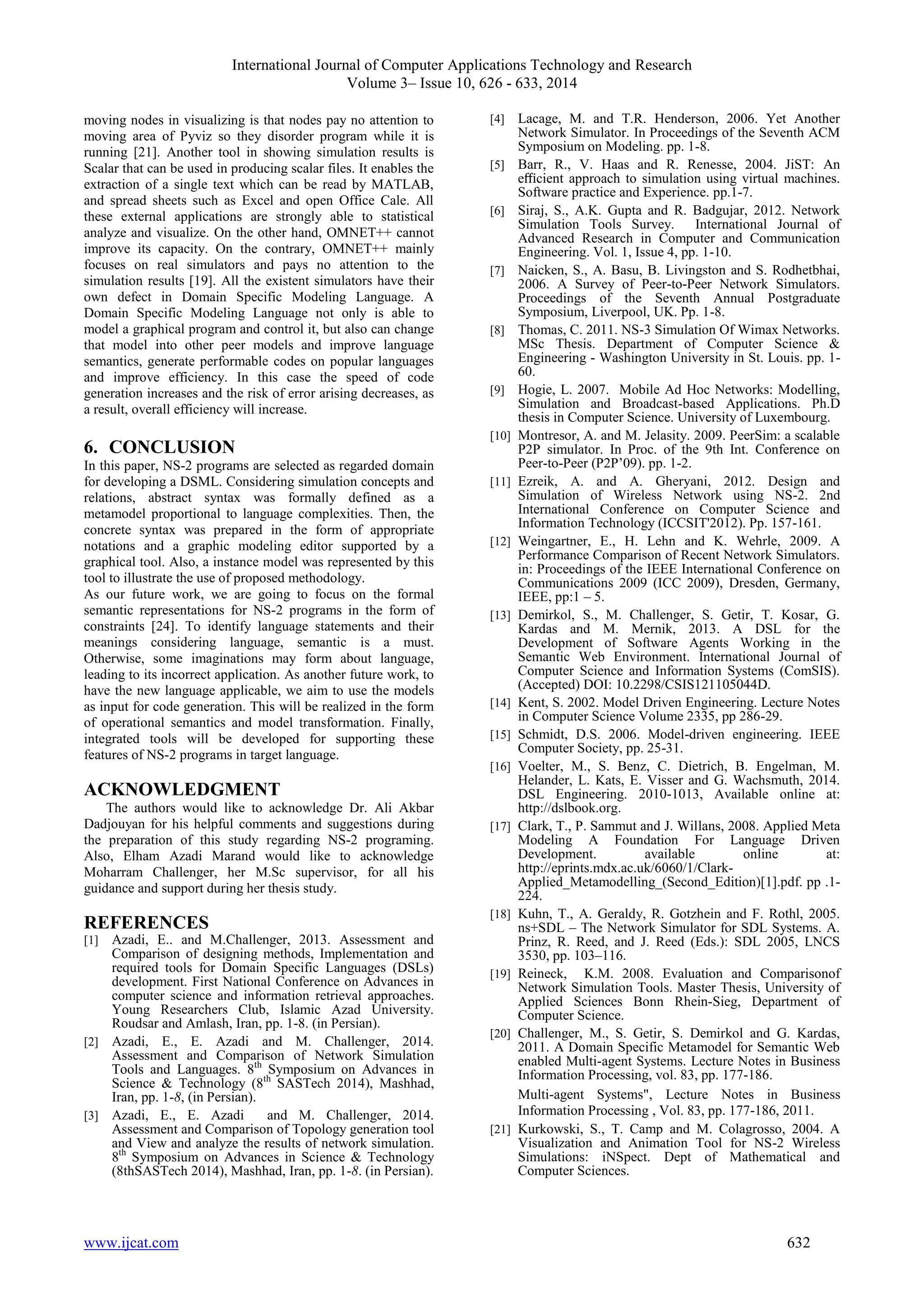 International Journal of Computer Applications Technology and Research 
Volume 3– Issue 10, 626 - 633, 2014 
moving nodes in visualizing is that nodes pay no attention to 
moving area of Pyviz so they disorder program while it is 
running [21]. Another tool in showing simulation results is 
Scalar that can be used in producing scalar files. It enables the 
extraction of a single text which can be read by MATLAB, 
and spread sheets such as Excel and open Office Cale. All 
these external applications are strongly able to statistical 
analyze and visualize. On the other hand, OMNET++ cannot 
improve its capacity. On the contrary, OMNET++ mainly 
focuses on real simulators and pays no attention to the 
simulation results [19]. All the existent simulators have their 
own defect in Domain Specific Modeling Language. A 
Domain Specific Modeling Language not only is able to 
model a graphical program and control it, but also can change 
that model into other peer models and improve language 
semantics, generate performable codes on popular languages 
and improve efficiency. In this case the speed of code 
generation increases and the risk of error arising decreases, as 
a result, overall efficiency will increase. 
6. CONCLUSION 
In this paper, NS-2 programs are selected as regarded domain 
for developing a DSML. Considering simulation concepts and 
relations, abstract syntax was formally defined as a 
metamodel proportional to language complexities. Then, the 
concrete syntax was prepared in the form of appropriate 
notations and a graphic modeling editor supported by a 
graphical tool. Also, a instance model was represented by this 
tool to illustrate the use of proposed methodology. 
As our future work, we are going to focus on the formal 
semantic representations for NS-2 programs in the form of 
constraints [24]. To identify language statements and their 
meanings considering language, semantic is a must. 
Otherwise, some imaginations may form about language, 
leading to its incorrect application. As another future work, to 
have the new language applicable, we aim to use the models 
as input for code generation. This will be realized in the form 
of operational semantics and model transformation. Finally, 
integrated tools will be developed for supporting these 
features of NS-2 programs in target language. 
ACKNOWLEDGMENT 
The authors would like to acknowledge Dr. Ali Akbar 
Dadjouyan for his helpful comments and suggestions during 
the preparation of this study regarding NS-2 programing. 
Also, Elham Azadi Marand would like to acknowledge 
Moharram Challenger, her M.Sc supervisor, for all his 
guidance and support during her thesis study. 
REFERENCES 
[1] Azadi, E.. and M.Challenger, 2013. Assessment and 
Comparison of designing methods, Implementation and 
required tools for Domain Specific Languages (DSLs) 
development. First National Conference on Advances in 
computer science and information retrieval approaches. 
Young Researchers Club, Islamic Azad University. 
Roudsar and Amlash, Iran, pp. 1-8. (in Persian). 
[2] Azadi, E., E. Azadi and M. Challenger, 2014. 
Assessment and Comparison of Network Simulation 
Tools and Languages. 8th Symposium on Advances in 
Science & Technology (8th SASTech 2014), Mashhad, 
Iran, pp. 1-8, (in Persian). 
[3] Azadi, E., E. Azadi and M. Challenger, 2014. 
Assessment and Comparison of Topology generation tool 
and View and analyze the results of network simulation. 
8th Symposium on Advances in Science & Technology 
(8thSASTech 2014), Mashhad, Iran, pp. 1-8. (in Persian). 
[4] Lacage, M. and T.R. Henderson, 2006. Yet Another 
Network Simulator. In Proceedings of the Seventh ACM 
Symposium on Modeling. pp. 1-8. 
[5] Barr, R., V. Haas and R. Renesse, 2004. JiST: An 
efficient approach to simulation using virtual machines. 
Software practice and Experience. pp.1-7. 
[6] Siraj, S., A.K. Gupta and R. Badgujar, 2012. Network 
Simulation Tools Survey. International Journal of 
Advanced Research in Computer and Communication 
Engineering. Vol. 1, Issue 4, pp. 1-10. 
[7] Naicken, S., A. Basu, B. Livingston and S. Rodhetbhai, 
2006. A Survey of Peer-to-Peer Network Simulators. 
Proceedings of the Seventh Annual Postgraduate 
Symposium, Liverpool, UK. Pp. 1-8. 
[8] Thomas, C. 2011. NS-3 Simulation Of Wimax Networks. 
MSc Thesis. Department of Computer Science & 
Engineering - Washington University in St. Louis. pp. 1- 
60. 
[9] Hogie, L. 2007. Mobile Ad Hoc Networks: Modelling, 
Simulation and Broadcast-based Applications. Ph.D 
thesis in Computer Science. University of Luxembourg. 
[10] Montresor, A. and M. Jelasity. 2009. PeerSim: a scalable 
P2P simulator. In Proc. of the 9th Int. Conference on 
Peer-to-Peer (P2P’09). pp. 1-2. 
[11] Ezreik, A. and A. Gheryani, 2012. Design and 
Simulation of Wireless Network using NS-2. 2nd 
International Conference on Computer Science and 
Information Technology (ICCSIT'2012). Pp. 157-161. 
[12] Weingartner, E., H. Lehn and K. Wehrle, 2009. A 
Performance Comparison of Recent Network Simulators. 
in: Proceedings of the IEEE International Conference on 
Communications 2009 (ICC 2009), Dresden, Germany, 
IEEE, pp:1 – 5. 
[13] Demirkol, S., M. Challenger, S. Getir, T. Kosar, G. 
Kardas and M. Mernik, 2013. A DSL for the 
Development of Software Agents Working in the 
Semantic Web Environment. International Journal of 
Computer Science and Information Systems (ComSIS). 
(Accepted) DOI: 10.2298/CSIS121105044D. 
[14] Kent, S. 2002. Model Driven Engineering. Lecture Notes 
in Computer Science Volume 2335, pp 286-29. 
[15] Schmidt, D.S. 2006. Model-driven engineering. IEEE 
Computer Society, pp. 25-31. 
[16] Voelter, M., S. Benz, C. Dietrich, B. Engelman, M. 
Helander, L. Kats, E. Visser and G. Wachsmuth, 2014. 
DSL Engineering. 2010-1013, Available online at: 
http://dslbook.org. 
[17] Clark, T., P. Sammut and J. Willans, 2008. Applied Meta 
Modeling A Foundation For Language Driven 
Development. available online at: 
http://eprints.mdx.ac.uk/6060/1/Clark- 
Applied_Metamodelling_(Second_Edition)[1].pdf. pp .1- 
224. 
[18] Kuhn, T., A. Geraldy, R. Gotzhein and F. Rothl, 2005. 
ns+SDL – The Network Simulator for SDL Systems. A. 
Prinz, R. Reed, and J. Reed (Eds.): SDL 2005, LNCS 
3530, pp. 103–116. 
[19] Reineck, K.M. 2008. Evaluation and Comparisonof 
Network Simulation Tools. Master Thesis, University of 
Applied Sciences Bonn Rhein-Sieg, Department of 
Computer Science. 
[20] Challenger, M., S. Getir, S. Demirkol and G. Kardas, 
2011. A Domain Specific Metamodel for Semantic Web 
enabled Multi-agent Systems. Lecture Notes in Business 
Information Processing, vol. 83, pp. 177-186. 
Multi-agent Systems", Lecture Notes in Business 
Information Processing , Vol. 83, pp. 177-186, 2011. 
[21] Kurkowski, S., T. Camp and M. Colagrosso, 2004. A 
Visualization and Animation Tool for NS-2 Wireless 
Simulations: iNSpect. Dept of Mathematical and 
Computer Sciences. 
www.ijcat.com 632 
 