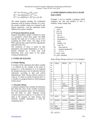 International Journal of Computer Applications Technology and Research 
Volume 3– Issue 10, 634 - 639, 2014 
(n)= 
(n) 
(n) 
={bε G|INFL(b) ∩ 
≠ ø } 
={n ε G|DEF(n) ∩ 
(j) ≠ ø}U 
The sliced program includes the conditional 
statements with an indirect influence on a slice, 
the control variables which are evaluated in the 
logical expression , and the statements which 
influence the control variables. 
2.3 Program dependence graph 
Program dependence graph is defined in terms 
of a program’s control flow graph .The PDG 
includes the same set of vertices as the CFG, 
excluding the EXIT vertex. The edges of the 
PDG represent the control and flow dependence 
induced by the CFG. 
The extraction of slices is based on data 
dependence and control dependence. A slice is 
directly obtained by a linear time walk 
backwards from some point in the graph, 
visiting all predecessors. 
3. TYPES OF SLICING 
3.1 Static Slicing 
It includes all the statements that affect variable 
v or affected by the variable at the point of 
interest (i.e., at the statement x). It is computed 
by finding consecutive sets of indirectly relevant 
statements, according to data and control 
dependencies. Static slicing criterion consists of 
a pair (n, V) where n is point of interest and V is 
a variable in a program based on which program 
will be sliced. 
3.2 Dynamic Slicing 
A dynamic program slice includes all statements 
that affect the value of the variable occurrence 
for the given program inputs, not all statements 
that did affect its value. Dynamic slicing 
criterion consist of a triple (n, V, I) where I is an 
input to the program. In static slicing, only 
statically available information is used for 
computing slices. 
4. COMPARISON USING DATA FLOW 
EQUATION 
Example 1: Let us consider a program which 
computes the sum and product of first n 
numbers, using a single loop. 
void main() 
1. {int n; 
2. cin>>n; 
3. if (n>0) 
4. int i=1; 
5. int sum=o; 
6. int product=1; 
7. int k; 
8. while(i<=n) 
9. {cin>>k; 
10. sum=sum+k; 
11. product=product*k; 
12. i=i+1;} 
13. cout<<sum; 
14. cout<<product; 
} 
Static slicing: Slicing criterion C is (14, product) 
St 
at 
e 
m 
en 
t 
USE() DEF() Ro 
c 
1 n Ø Ø 
2 n Ø Ø 
3 N Ø N 
4 i Ø i,n 
5 sum Ø i,n 
6 product Ø product,i,n 
7 k product product,i,n 
8 i,n product product,i,n 
9 k product product,i,n 
, 
10 sum,k sum product, 
k 
product,i,n 
,k 
11 product, 
i 
product product, 
k 
product,i,n 
,k 
12 I i product product,i,n 
13 Sum product Product 
14 Product product Product 
= {6,9,11} 
www.ijcat.com 636 
 