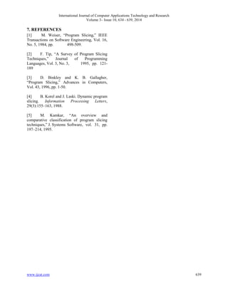 International Journal of Computer Applications Technology and Research 
Volume 3– Issue 10, 634 - 639, 2014 
7. REFERENCES 
[1] M. Weiser, “Program Slicing,” IEEE 
Transactions on Software Engineering, Vol. 16, 
No. 5, 1984, pp. 498-509. 
[2] F. Tip, “A Survey of Program Slicing 
Techniques,” Journal of Programming 
Languages, Vol. 3, No. 3, 1995, pp. 121- 
189 
[3] D. Binkley and K. B. Gallagher, 
“Program Slicing,” Advances in Computers, 
Vol. 43, 1996, pp. 1-50. 
[4] B. Korel and J. Laski. Dynamic program 
slicing. Information Processing Letters, 
29(3):155–163, 1988. 
[5] M. Kamkar, “An overview and 
comparative classification of program slicing 
techniques,” J. Systems Software, vol. 31, pp. 
197–214, 1995. 
www.ijcat.com 639 
