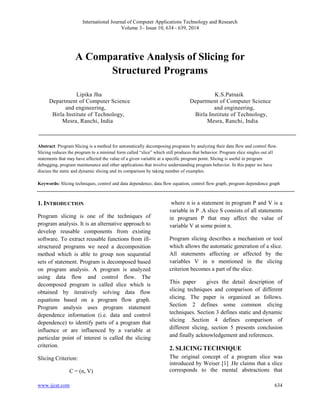 International Journal of Computer Applications Technology and Research 
Volume 3– Issue 10, 634 - 639, 2014 
A Comparative Analysis of Slicing for 
Structured Programs 
Lipika Jha K.S.Patnaik 
Department of Computer Science Department of Computer Science 
and engineering, and engineering, 
Birla Institute of Technology, Birla Institute of Technology, 
Mesra, Ranchi, India Mesra, Ranchi, India 
Abstract: Program Slicing is a method for automatically decomposing programs by analyzing their data flow and control flow. 
Slicing reduces the program to a minimal form called “slice” which still produces that behavior. Program slice singles out all 
statements that may have affected the value of a given variable at a specific program point. Slicing is useful in program 
debugging, program maintenance and other applications that involve understanding program behavior. In this paper we have 
discuss the static and dynamic slicing and its comparison by taking number of examples. 
Keywords: Slicing techniques, control and data dependence, data flow equation, control flow graph, program dependence graph 
1. INTRODUCTION 
Program slicing is one of the techniques of 
program analysis. It is an alternative approach to 
develop reusable components from existing 
software. To extract reusable functions from ill-structured 
programs we need a decomposition 
method which is able to group non sequential 
sets of statement. Program is decomposed based 
on program analysis. A program is analyzed 
using data flow and control flow. The 
decomposed program is called slice which is 
obtained by iteratively solving data flow 
equations based on a program flow graph. 
Program analysis uses program statement 
dependence information (i.e. data and control 
dependence) to identify parts of a program that 
influence or are influenced by a variable at 
particular point of interest is called the slicing 
criterion. 
Slicing Criterion: 
C = (n, V) 
where n is a statement in program P and V is a 
variable in P .A slice S consists of all statements 
in program P that may affect the value of 
variable V at some point n. 
Program slicing describes a mechanism or tool 
which allows the automatic generation of a slice. 
All statements affecting or affected by the 
variables V in n mentioned in the slicing 
criterion becomes a part of the slice. 
This paper gives the detail description of 
slicing techniques and comparison of different 
slicing. The paper is organized as follows. 
Section 2 defines some common slicing 
techniques. Section 3 defines static and dynamic 
slicing .Section 4 defines comparison of 
different slicing, section 5 presents conclusion 
and finally acknowledgement and references. 
2. SLICING TECHNIQUE 
The original concept of a program slice was 
introduced by Weiser [1] .He claims that a slice 
corresponds to the mental abstractions that 
www.ijcat.com 634 
 