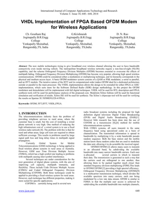 International Journal of Computer Applications Technology and Research 
Volume 3– Issue 10, 640 - 644, 2014 
VHDL Implementation of FPGA Based OFDM Modem 
for Wireless Applications 
Ch. Goutham Raj 
Joginapally.B.R.Engg 
College 
Yenkapally Moinabad, 
Rangareddy,TS, India 
G.Krishnaiah 
Joginapally.B.R.Engg 
College 
Yenkapally, Moinabad, 
Rangareddy, TS,India 
D. N. Rao 
Joginapally.B.R.Engg 
College 
Yenkapally, Moinabad, 
Rangareddy, TS,India 
Abstract: The new mobile technologies trying to give broadband over wireless channel allowing the user to have bandwidth 
connectivity even inside moving vehicle. The metropolitan broadband wireless networks require a non-line-of-sight (NLOS) 
capability, and the scheme Orthogonal Frequency Division Multiplex (OFDM) becomes essential to overcome the effects of 
multipath fading. Orthogonal Frequency Division Multiplexing (OFDM) has become very popular, allowing high speed wireless 
communications. OFDM could be considered either a modulation or multiplexing technique, and its hierarchy corresponds to the 
physical and medium access layer. A basic OFDM modulator system consists of a QAM or PSK modulator, a serial to parallel, 
and an IFFT module. The iterative nature of the IFFT and its computational order makes OFDM ideal for a dedicated architecture 
outside or parallel to the main processor. The VHDL implementation allows the design to be extended for either FPGA or ASIC 
implementation, which suits more for the Software Defined Radio (SDR) design methodology. In this project the OFDM 
modulator and demodulator will be implemented with full digital techniques. VHDL will be used for RTL description and FPGA 
synthesis tools will be used for performance analysis of the proposed core. Modelsim Xilinx Edition will be used for functional 
simulation and verification of results. Xilinx ISE will be used for synthesis. The Xilinx’s chipscope tool will be used for verifying 
the results on Spartan 3E 3S500EFG320-4 FPGA. 
Keywords: OFDM, FFT,IFFT, VHDL,FPGA. 
1. INTRODUCTION 
The telecommunications industry faces the problem of 
providing telephone services to rural areas, where the 
customer base is small, but the cost of installing a wired 
phone network is very high. One method of reducing the 
high infrastructure cost of a wired system is to use a fixed 
wireless radio network [8]. The problem with this is that for 
rural and urban areas, large cell sizes are required to obtain 
sufficient coverage. This results in problems cased by large 
signal path loss and long delay times in multipath signal 
propagation. 
Currently Global System for Mobile 
Telecommunications (GSM) technology is being applied to 
fixed wireless phone systems in rural areas or Australia. 
However, GSM uses Time Division Multiple Access 
(TDMA), which has a high symbol rate leading to problems 
with multipath causing inter-symbol interference. 
Several techniques are under consideration for the 
next generation of digital phone systems, with the aim of 
improving cell capacity, multipath immunity, and 
flexibility. These include Code Division Multiple Access 
(CDMA) and Coded Orthogonal Frequency Division 
Multiplexing (COFDM). Both these techniques could be 
applied to providing a fixed wireless system for rural areas. 
However, each technique has different properties, making it 
more suited for specific applications. 
COFDM is currently being used in several new 
radio broadcast systems including the proposal for high 
definition digital television Digital Video Broadcasting 
(DVB) and Digital Audio Broadcasting (DAB)[1]. 
However little research has been done into the use of 
COFDM as a transmission [8],[6] method for mobile 
telecommunications systems. 
With CDMA systems, all users transmit in the same 
frequency band using specialized codes as a basis of 
channelization. The transmitted information is spread in 
bandwidth by multiplying it by a wide bandwidth pseudo 
random sequence. Both the base station and the mobile 
station know these random codes that are used to modulate 
the data sent, allowing it to de-scramble the received signal. 
OFDM/COFDM [2] allows many users to transmit 
in an allocated band, by subdividing the available 
bandwidth into many narrow bandwidth carriers. Each user 
is allocated several carriers in which to transmit 
their data. The transmission is generated in such a way that 
the carriers used are orthogonal to one another, thus 
allowing them to be packed together much closer than 
standard frequency division multiplexing (FDM).This leads 
to OFDM/COFDM [2] providing a high spectral efficiency. 
Orthogonal Frequency Division Multiplexing (OFDM)[9] 
is a multicarrier transmission technique, which divides the 
available spectrum into many carriers, each one being 
modulated by a low rate data stream. OFDM is similar to 
FDMA in that the multiple user access is achieved by 
subdividing the available bandwidth into multiple channels, 
www.ijcat.com 640 
 