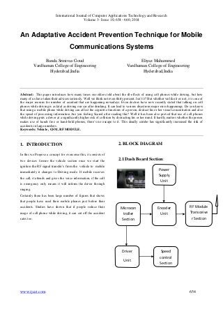 International Journal of Computer Applications Technology and Research 
Volume 3– Issue 10, 654 - 660, 2014 
An Adaptative Accident Prevention Technique for Mobile 
Communications Systems 
Banda Srinivas Goud 
Vardhaman College of Engineering 
Hyderabad,India 
Eliyaz Mahammed 
Vardhaman College of Engineering 
Hyderabad,India 
Abstract: This paper introduces how many times our elders told about the ill-effects of using cell phones while driving, but how 
many of us have taken their advices seriously. Well we think not even thirty percent. Isn’t it? But whether we like it or not, it is one of 
the major reasons for number of accident that are happening nowadays. Even doctors have now recently stated that talking on cell 
phones while driving is as fatal as driving our car after drinking. It can lead to various disastrous major miss-happenings. Do you know 
that using a mobile phone while driving can affect the cognitive functions of a person, distract his or her visual concentration and also 
the speed of processing information Are you feeling Scared after reading this? Well it has been also proved that use of cell phones 
while driving puts a driver at a significantly higher risk of collision by distracting his or her mind. It hardly matters whether the person 
makes use of hands free or hand-held phones, there’s no escape to it. This deadly combo has significantly increased the risk of 
accidents in large numbers. 
Keywords: Vehicle , GSM, RF MODULE. 
1. INTRODUCTION 
In this we Propose a concept for overcome this, it consists of 
two devices former the vehicle section once we start the 
ignition the RF signal transfer’s from the vehicle to mobile 
immediately it changes to Driving mode. If mobile receives 
the call, it attends and gives the voice information, if the call 
is emergency only means it will inform the driver through 
ringing. 
Certainly there has been large number of figures that shows 
that people have used their mobile phones just before their 
accidents. Studies have shown that if people reduce their 
usage of cell phone while driving, it can cut off the accident 
rates too. 
2. BLOCK DIAGRAM 
2.1 Dash Board Section: 
Power 
Supply 
Unit 
Encoder 
Unit 
Microcon 
troller 
Section 
RF Module 
Transceive 
r Section 
Speed 
control 
Section 
Driver 
Unit 
www.ijcat.com 654 
 