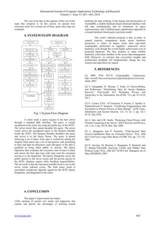International Journal of Computer Applications Technology and Research 
Volume 3– Issue 11, 661 - 663, 2014 
The cost of an idea is the separate of the cost of the 
steps that comprise it. In this section we present how 
execution times for a certain set of basic query idea steps are 
evaluated. 
4. SYSTEM FLOW DIAGRAM 
Fig: 1 System Flow Diagram 
A client sends a query request to the host server 
through a standard SQL interface. The query is clearly 
enciphered at the client site using the public key of the SCPU. 
The server owner thus cannot decipher the query. The server 
owner serves the enciphered query to the Request Handler 
inside the SCPU. The Request Handler deciphers the query 
and serves it to the Query Parser. The query is parsed 
achieving a set of ideas. Each idea is worked by editing the 
original client query into a set of sub-queries, and, presenting 
to their end data set allocation, each sub-query in the idea is 
qualified as being either public or private. The Query 
Optimizer then evaluates the execution costs of each of ideas 
and selects the best idea (one with least cost) for execution 
serving it to the dispatcher. The Query Dispatcher serves the 
public queries to the server owner and the private queries to 
the SCPU database engine while handling responsibilities. 
The net result is that the maximum possible work is run on the 
server owner reduced cycles. The final query result is 
assembled, enciphered, digitally signed by the SCPU Query 
Dispatcher, and dispatched to the client. 
4. CONCLUSION 
This paper’s improvement are triples: 
1)The opening of current cost setups and judgments that 
explain and specify the advantages of utilizing trusted 
hardware for data working, 2) the design and advancement of 
TrustedDB, a reliable hardware based relational database with 
full data confidentiality and no limitations on query 
expressiveness, and 3) defined query optimization approach in 
a trusted hardware-based query execution model. 
This work’s inherent proposal is that, at order, in 
expand contexts, computation inside secure hardware 
processors is orders of degree lower than equivalent 
cryptography performed on suppliers’ unsecured server 
hardware, even though the overall higher achievement cost of 
protected hardware. We thus propose to make reliable 
hardware a first-class member in the secure data management 
field. Moreover, we promise that cost-centric insights and 
architectural standards will fundamentally change the way 
systems and algorithms are signed. 
5. REFERENCES 
[1] IBM 4764 PCI-X Cryptographic Coprocessor, 
http://www03.ibm.com/security/cryptocards/pcixcc/overview. 
shtml, 2007. 
[2] V. Ganapathy, D. Thomas, T. Feder, H. Garcia-Molina, 
and R.Motwani, “Distributing Data for Secure Database 
Services,” Proc.Fourth Int’l Workshop Privacy and 
Anonymity in the Information Soc.(PAIS ’11), pp. 8:1-8:10, 
2011. 
[3] V. Ciriani, S.D.C. di Vimercati, S. Foresti, S. Jajodia, S. 
Paraboschi,and P. Samarati, “Combining Fragmentation and 
Encryption to Protect Privacy in Data Storage,” ACM Trans. 
Information and System Security, vol. 13, no. 3, pp. 22:1- 
22:33, July 2010. 
[4] A. Iliev and S.W. Smith, “Protecting Client Privacy with 
Trusted Computing at the Server,” IEEE Security and Privacy, 
vol. 3, no. 2, pp. 20-28, Mar./Apr. 2005. 
[5] L. Bouganim and P. Pucheral, “Chip-Secured Data 
Access:Confidential Data on Untrusted Server,” Proc. 28th 
Int’l Conf.Very Large Data Bases (VLDB ’02), pp. 131-141, 
2002. 
[6] N. Anciaux, M. Benzine, L. Bouganim, P. Pucheral, and 
D. Shasha,“GhostDB: Querying Visible and Hidden Data 
Without Leaks,”Proc. 26th Int’l ACM Conf. Managem ent of 
Data (SIGMOD), 2007. 
www.ijcat.com 663 
