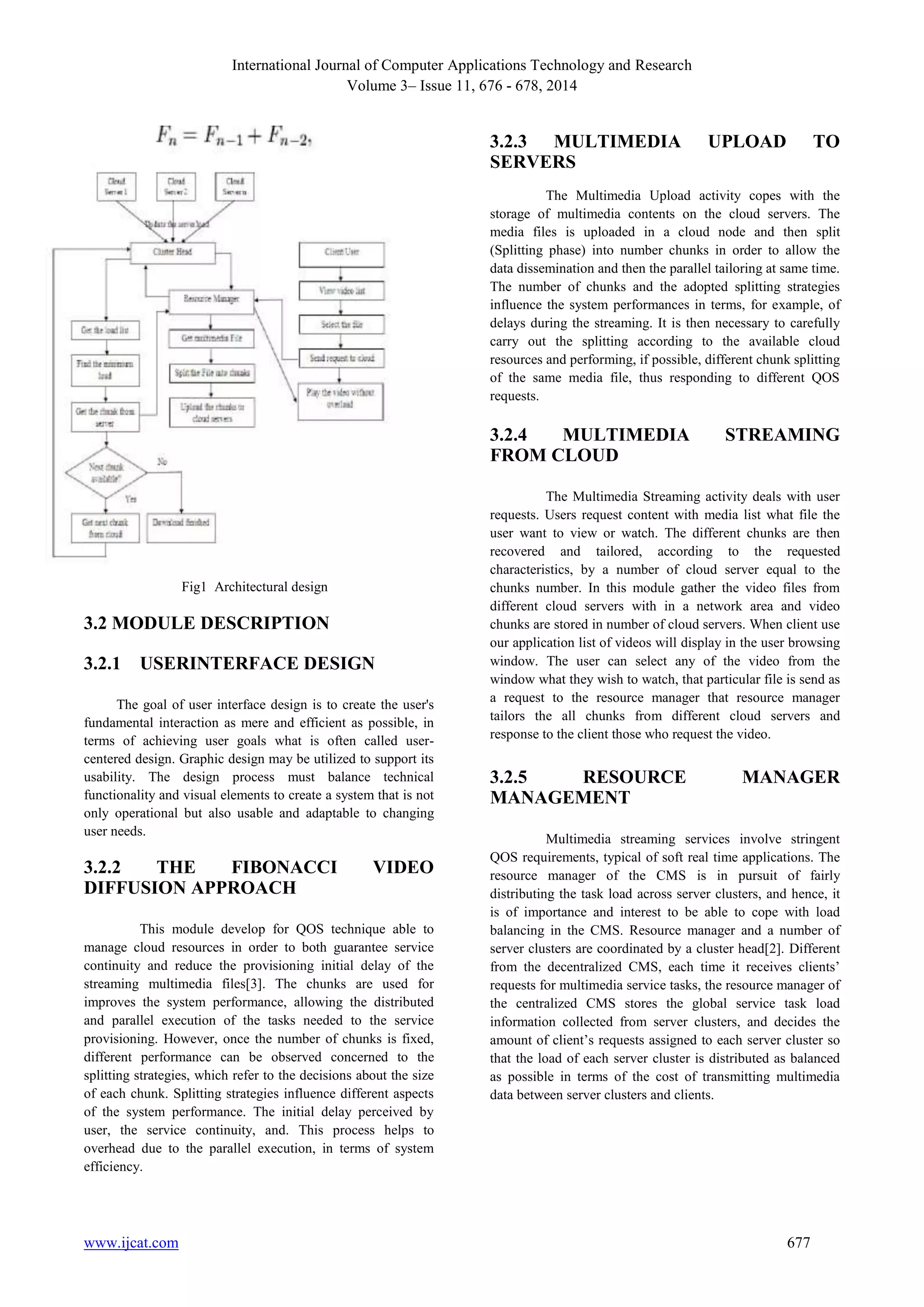 International Journal of Computer Applications Technology and Research 
Volume 3– Issue 11, 676 - 678, 2014 
Fig1 Architectural design 
3.2 MODULE DESCRIPTION 
3.2.1 USERINTERFACE DESIGN 
The goal of user interface design is to create the user's 
fundamental interaction as mere and efficient as possible, in 
terms of achieving user goals what is often called user-centered 
design. Graphic design may be utilized to support its 
usability. The design process must balance technical 
functionality and visual elements to create a system that is not 
only operational but also usable and adaptable to changing 
user needs. 
3.2.2 THE FIBONACCI VIDEO 
DIFFUSION APPROACH 
This module develop for QOS technique able to 
manage cloud resources in order to both guarantee service 
continuity and reduce the provisioning initial delay of the 
streaming multimedia files[3]. The chunks are used for 
improves the system performance, allowing the distributed 
and parallel execution of the tasks needed to the service 
provisioning. However, once the number of chunks is fixed, 
different performance can be observed concerned to the 
splitting strategies, which refer to the decisions about the size 
of each chunk. Splitting strategies influence different aspects 
of the system performance. The initial delay perceived by 
user, the service continuity, and. This process helps to 
overhead due to the parallel execution, in terms of system 
efficiency. 
3.2.3 MULTIMEDIA UPLOAD TO 
SERVERS 
The Multimedia Upload activity copes with the 
storage of multimedia contents on the cloud servers. The 
media files is uploaded in a cloud node and then split 
(Splitting phase) into number chunks in order to allow the 
data dissemination and then the parallel tailoring at same time. 
The number of chunks and the adopted splitting strategies 
influence the system performances in terms, for example, of 
delays during the streaming. It is then necessary to carefully 
carry out the splitting according to the available cloud 
resources and performing, if possible, different chunk splitting 
of the same media file, thus responding to different QOS 
requests. 
3.2.4 MULTIMEDIA STREAMING 
FROM CLOUD 
The Multimedia Streaming activity deals with user 
requests. Users request content with media list what file the 
user want to view or watch. The different chunks are then 
recovered and tailored, according to the requested 
characteristics, by a number of cloud server equal to the 
chunks number. In this module gather the video files from 
different cloud servers with in a network area and video 
chunks are stored in number of cloud servers. When client use 
our application list of videos will display in the user browsing 
window. The user can select any of the video from the 
window what they wish to watch, that particular file is send as 
a request to the resource manager that resource manager 
tailors the all chunks from different cloud servers and 
response to the client those who request the video. 
3.2.5 RESOURCE MANAGER 
MANAGEMENT 
Multimedia streaming services involve stringent 
QOS requirements, typical of soft real time applications. The 
resource manager of the CMS is in pursuit of fairly 
distributing the task load across server clusters, and hence, it 
is of importance and interest to be able to cope with load 
balancing in the CMS. Resource manager and a number of 
server clusters are coordinated by a cluster head[2]. Different 
from the decentralized CMS, each time it receives clients’ 
requests for multimedia service tasks, the resource manager of 
the centralized CMS stores the global service task load 
information collected from server clusters, and decides the 
amount of client’s requests assigned to each server cluster so 
that the load of each server cluster is distributed as balanced 
as possible in terms of the cost of transmitting multimedia 
data between server clusters and clients. 
www.ijcat.com 677 
 