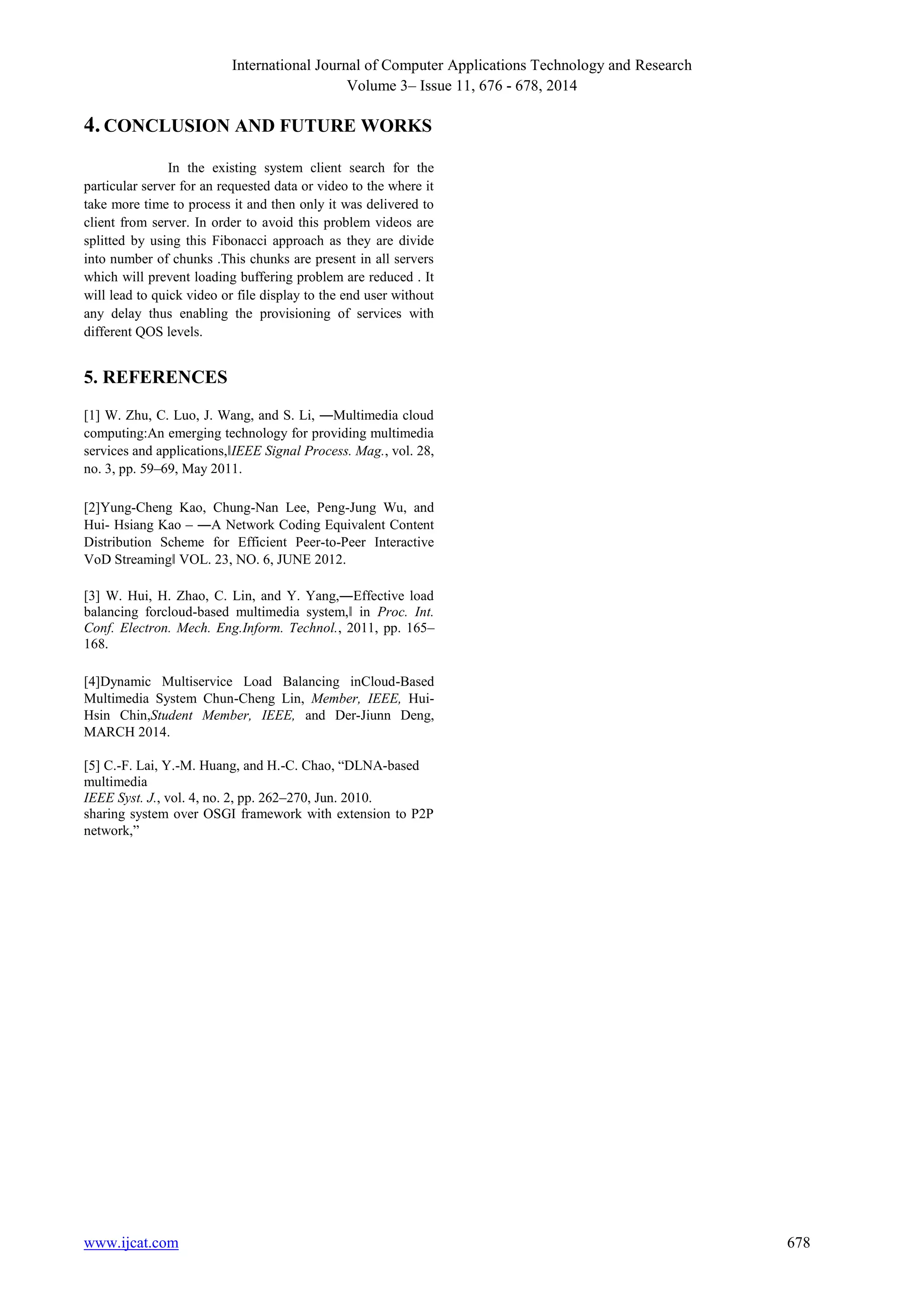 International Journal of Computer Applications Technology and Research 
Volume 3– Issue 11, 676 - 678, 2014 
4. CONCLUSION AND FUTURE WORKS 
In the existing system client search for the 
particular server for an requested data or video to the where it 
take more time to process it and then only it was delivered to 
client from server. In order to avoid this problem videos are 
splitted by using this Fibonacci approach as they are divide 
into number of chunks .This chunks are present in all servers 
which will prevent loading buffering problem are reduced . It 
will lead to quick video or file display to the end user without 
any delay thus enabling the provisioning of services with 
different QOS levels. 
5. REFERENCES 
[1] W. Zhu, C. Luo, J. Wang, and S. Li, ―Multimedia cloud 
computing:An emerging technology for providing multimedia 
services and applications,‖IEEE Signal Process. Mag., vol. 28, 
no. 3, pp. 59–69, May 2011. 
[2]Yung-Cheng Kao, Chung-Nan Lee, Peng-Jung Wu, and 
Hui- Hsiang Kao – ―A Network Coding Equivalent Content 
Distribution Scheme for Efficient Peer-to-Peer Interactive 
VoD Streaming‖ VOL. 23, NO. 6, JUNE 2012. 
[3] W. Hui, H. Zhao, C. Lin, and Y. Yang,―Effective load 
balancing forcloud-based multimedia system,‖ in Proc. Int. 
Conf. Electron. Mech. Eng.Inform. Technol., 2011, pp. 165– 
168. 
[4]Dynamic Multiservice Load Balancing inCloud-Based 
Multimedia System Chun-Cheng Lin, Member, IEEE, Hui- 
Hsin Chin,Student Member, IEEE, and Der-Jiunn Deng, 
MARCH 2014. 
[5] C.-F. Lai, Y.-M. Huang, and H.-C. Chao, “DLNA-based 
multimedia 
IEEE Syst. J., vol. 4, no. 2, pp. 262–270, Jun. 2010. 
sharing system over OSGI framework with extension to P2P 
network,” 
www.ijcat.com 678 
