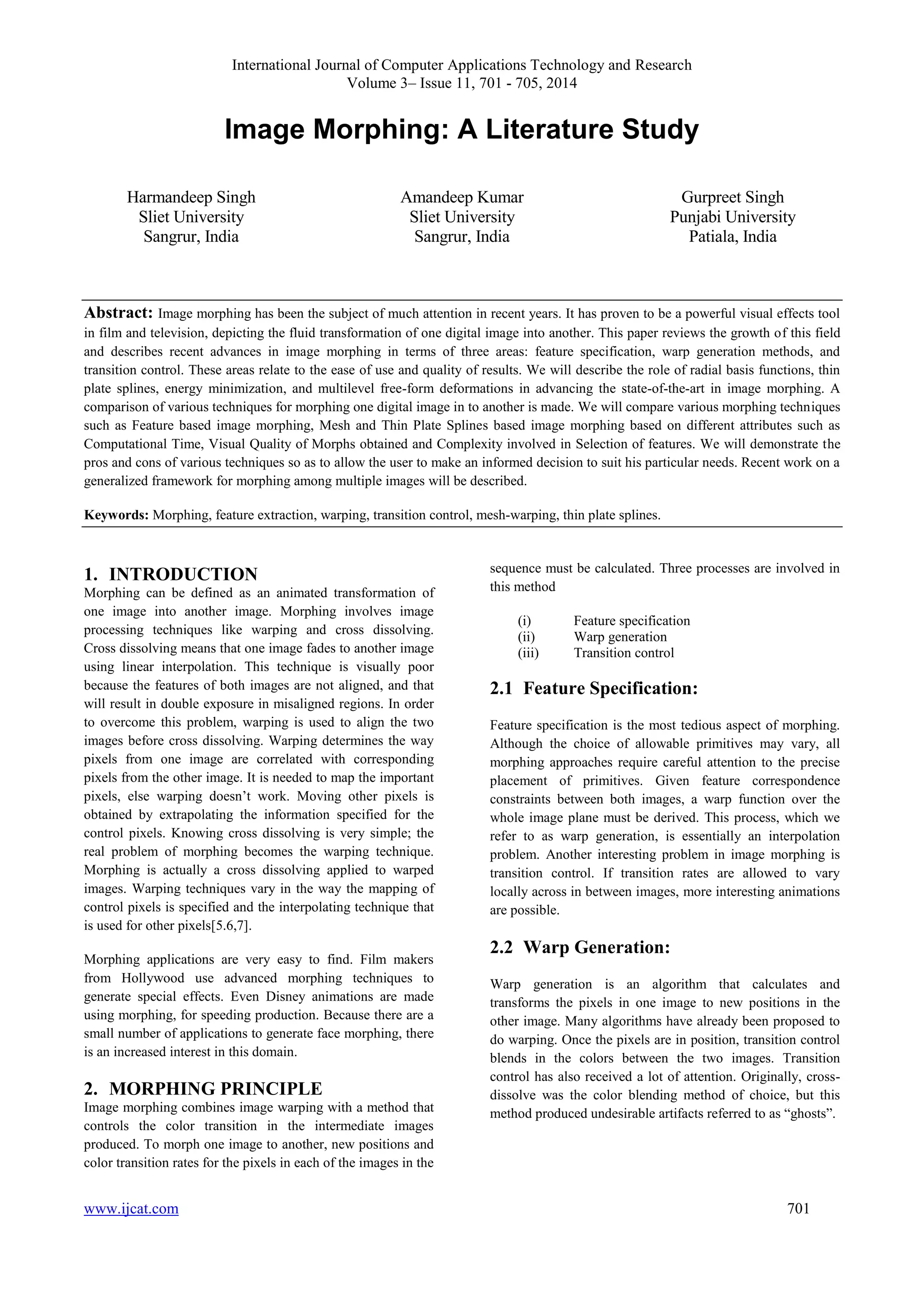 International Journal of Computer Applications Technology and Research 
Volume 3– Issue 11, 701 - 705, 2014 
Image Morphing: A Literature Study 
Harmandeep Singh 
Sliet University 
Sangrur, India 
Amandeep Kumar 
Sliet University 
Sangrur, India 
Gurpreet Singh 
Punjabi University 
Patiala, India 
Abstract: Image morphing has been the subject of much attention in recent years. It has proven to be a powerful visual effects tool 
in film and television, depicting the fluid transformation of one digital image into another. This paper reviews the growth of this field 
and describes recent advances in image morphing in terms of three areas: feature specification, warp generation methods, and 
transition control. These areas relate to the ease of use and quality of results. We will describe the role of radial basis functions, thin 
plate splines, energy minimization, and multilevel free-form deformations in advancing the state-of-the-art in image morphing. A 
comparison of various techniques for morphing one digital image in to another is made. We will compare various morphing techniques 
such as Feature based image morphing, Mesh and Thin Plate Splines based image morphing based on different attributes such as 
Computational Time, Visual Quality of Morphs obtained and Complexity involved in Selection of features. We will demonstrate the 
pros and cons of various techniques so as to allow the user to make an informed decision to suit his particular needs. Recent work on a 
generalized framework for morphing among multiple images will be described. 
Keywords: Morphing, feature extraction, warping, transition control, mesh-warping, thin plate splines. 
1. INTRODUCTION 
Morphing can be defined as an animated transformation of 
one image into another image. Morphing involves image 
processing techniques like warping and cross dissolving. 
Cross dissolving means that one image fades to another image 
using linear interpolation. This technique is visually poor 
because the features of both images are not aligned, and that 
will result in double exposure in misaligned regions. In order 
to overcome this problem, warping is used to align the two 
images before cross dissolving. Warping determines the way 
pixels from one image are correlated with corresponding 
pixels from the other image. It is needed to map the important 
pixels, else warping doesn‟t work. Moving other pixels is 
obtained by extrapolating the information specified for the 
control pixels. Knowing cross dissolving is very simple; the 
real problem of morphing becomes the warping technique. 
Morphing is actually a cross dissolving applied to warped 
images. Warping techniques vary in the way the mapping of 
control pixels is specified and the interpolating technique that 
is used for other pixels[5.6,7]. 
Morphing applications are very easy to find. Film makers 
from Hollywood use advanced morphing techniques to 
generate special effects. Even Disney animations are made 
using morphing, for speeding production. Because there are a 
small number of applications to generate face morphing, there 
is an increased interest in this domain. 
2. MORPHING PRINCIPLE 
Image morphing combines image warping with a method that 
controls the color transition in the intermediate images 
produced. To morph one image to another, new positions and 
color transition rates for the pixels in each of the images in the 
sequence must be calculated. Three processes are involved in 
this method 
(i) Feature specification 
(ii) Warp generation 
(iii) Transition control 
2.1 Feature Specification: 
Feature specification is the most tedious aspect of morphing. 
Although the choice of allowable primitives may vary, all 
morphing approaches require careful attention to the precise 
placement of primitives. Given feature correspondence 
constraints between both images, a warp function over the 
whole image plane must be derived. This process, which we 
refer to as warp generation, is essentially an interpolation 
problem. Another interesting problem in image morphing is 
transition control. If transition rates are allowed to vary 
locally across in between images, more interesting animations 
are possible. 
2.2 Warp Generation: 
Warp generation is an algorithm that calculates and 
transforms the pixels in one image to new positions in the 
other image. Many algorithms have already been proposed to 
do warping. Once the pixels are in position, transition control 
blends in the colors between the two images. Transition 
control has also received a lot of attention. Originally, cross-dissolve 
was the color blending method of choice, but this 
method produced undesirable artifacts referred to as “ghosts”. 
www.ijcat.com 701 
 