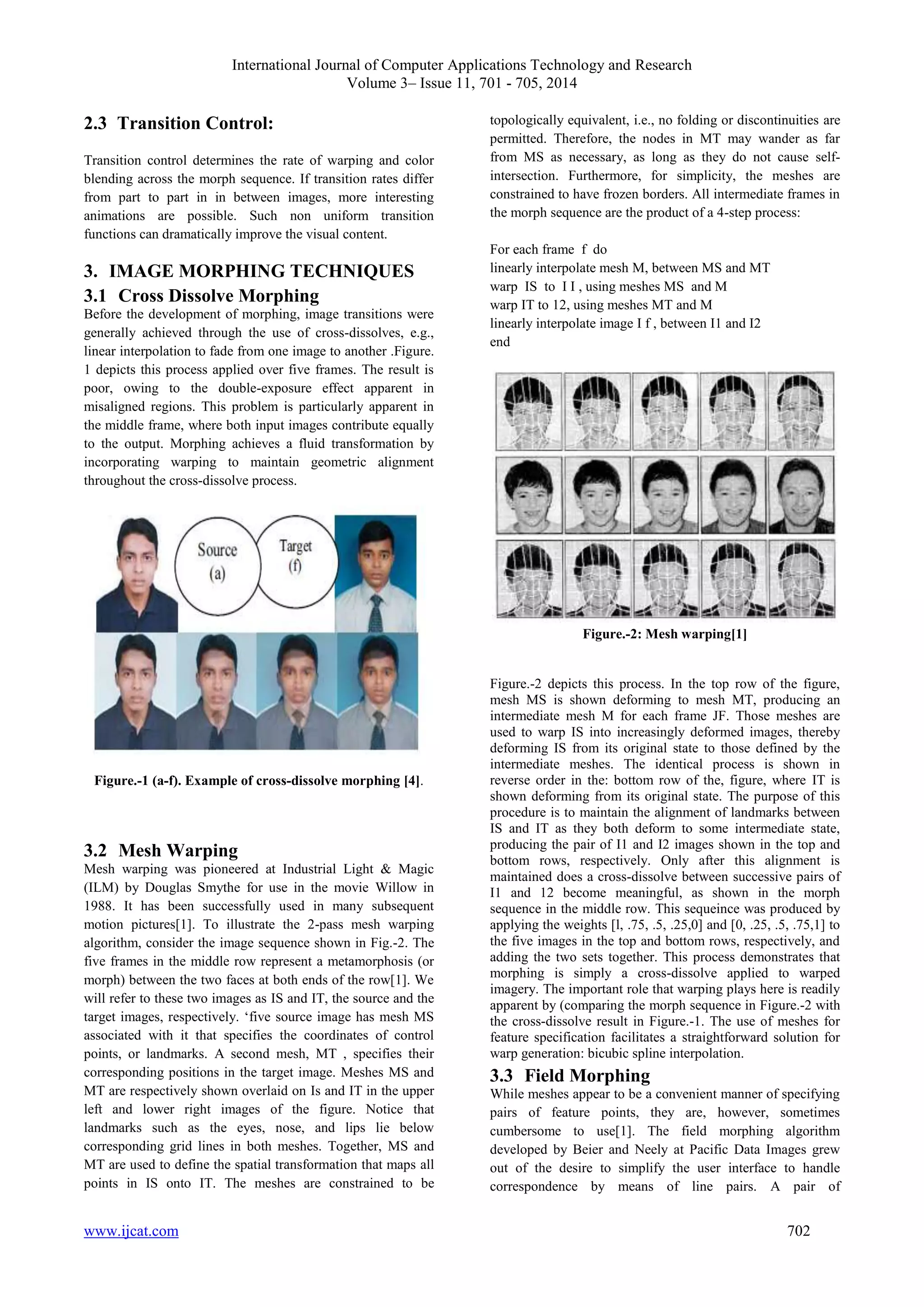 International Journal of Computer Applications Technology and Research 
Volume 3– Issue 11, 701 - 705, 2014 
2.3 Transition Control: 
Transition control determines the rate of warping and color 
blending across the morph sequence. If transition rates differ 
from part to part in in between images, more interesting 
animations are possible. Such non uniform transition 
functions can dramatically improve the visual content. 
3. IMAGE MORPHING TECHNIQUES 
3.1 Cross Dissolve Morphing 
Before the development of morphing, image transitions were 
generally achieved through the use of cross-dissolves, e.g., 
linear interpolation to fade from one image to another .Figure. 
1 depicts this process applied over five frames. The result is 
poor, owing to the double-exposure effect apparent in 
misaligned regions. This problem is particularly apparent in 
the middle frame, where both input images contribute equally 
to the output. Morphing achieves a fluid transformation by 
incorporating warping to maintain geometric alignment 
throughout the cross-dissolve process. 
Figure.-1 (a-f). Example of cross-dissolve morphing [4]. 
3.2 Mesh Warping 
Mesh warping was pioneered at Industrial Light & Magic 
(ILM) by Douglas Smythe for use in the movie Willow in 
1988. It has been successfully used in many subsequent 
motion pictures[1]. To illustrate the 2-pass mesh warping 
algorithm, consider the image sequence shown in Fig.-2. The 
five frames in the middle row represent a metamorphosis (or 
morph) between the two faces at both ends of the row[1]. We 
will refer to these two images as IS and IT, the source and the 
target images, respectively. „five source image has mesh MS 
associated with it that specifies the coordinates of control 
points, or landmarks. A second mesh, MT , specifies their 
corresponding positions in the target image. Meshes MS and 
MT are respectively shown overlaid on Is and IT in the upper 
left and lower right images of the figure. Notice that 
landmarks such as the eyes, nose, and lips lie below 
corresponding grid lines in both meshes. Together, MS and 
MT are used to define the spatial transformation that maps all 
points in IS onto IT. The meshes are constrained to be 
topologically equivalent, i.e., no folding or discontinuities are 
permitted. Therefore, the nodes in MT may wander as far 
from MS as necessary, as long as they do not cause self-intersection. 
Furthermore, for simplicity, the meshes are 
constrained to have frozen borders. All intermediate frames in 
the morph sequence are the product of a 4-step process: 
For each frame f do 
linearly interpolate mesh M, between MS and MT 
warp IS to I I , using meshes MS and M 
warp IT to 12, using meshes MT and M 
linearly interpolate image I f , between I1 and I2 
end 
Figure.-2: Mesh warping[1] 
Figure.-2 depicts this process. In the top row of the figure, 
mesh MS is shown deforming to mesh MT, producing an 
intermediate mesh M for each frame JF. Those meshes are 
used to warp IS into increasingly deformed images, thereby 
deforming IS from its original state to those defined by the 
intermediate meshes. The identical process is shown in 
reverse order in the: bottom row of the, figure, where IT is 
shown deforming from its original state. The purpose of this 
procedure is to maintain the alignment of landmarks between 
IS and IT as they both deform to some intermediate state, 
producing the pair of I1 and I2 images shown in the top and 
bottom rows, respectively. Only after this alignment is 
maintained does a cross-dissolve between successive pairs of 
I1 and 12 become meaningful, as shown in the morph 
sequence in the middle row. This sequeince was produced by 
applying the weights [l, .75, .5, .25,0] and [0, .25, .5, .75,1] to 
the five images in the top and bottom rows, respectively, and 
adding the two sets together. This process demonstrates that 
morphing is simply a cross-dissolve applied to warped 
imagery. The important role that warping plays here is readily 
apparent by (comparing the morph sequence in Figure.-2 with 
the cross-dissolve result in Figure.-1. The use of meshes for 
feature specification facilitates a straightforward solution for 
warp generation: bicubic spline interpolation. 
3.3 Field Morphing 
While meshes appear to be a convenient manner of specifying 
pairs of feature points, they are, however, sometimes 
cumbersome to use[1]. The field morphing algorithm 
developed by Beier and Neely at Pacific Data Images grew 
out of the desire to simplify the user interface to handle 
correspondence by means of line pairs. A pair of 
www.ijcat.com 702 
 