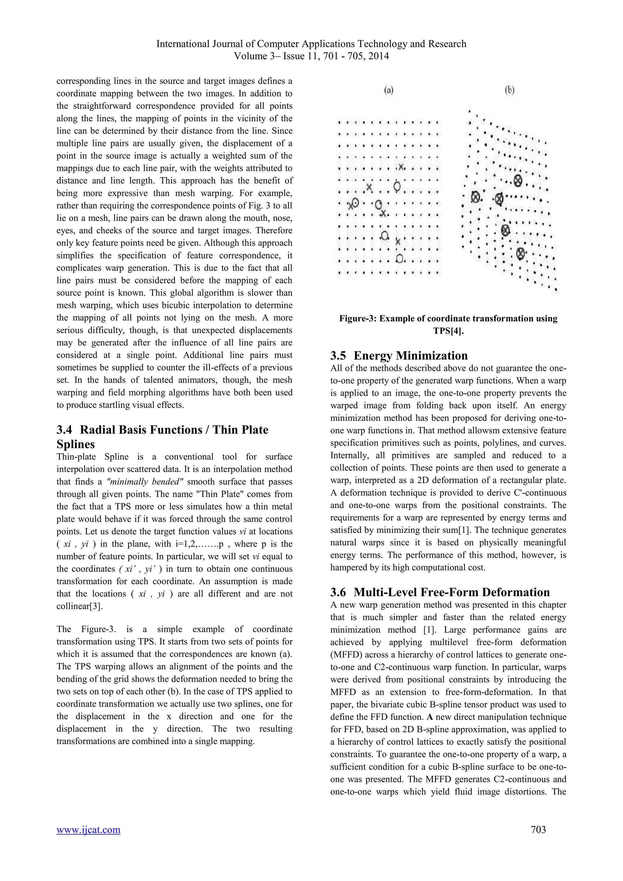 International Journal of Computer Applications Technology and Research 
Volume 3– Issue 11, 701 - 705, 2014 
corresponding lines in the source and target images defines a 
coordinate mapping between the two images. In addition to 
the straightforward correspondence provided for all points 
along the lines, the mapping of points in the vicinity of the 
line can be determined by their distance from the line. Since 
multiple line pairs are usually given, the displacement of a 
point in the source image is actually a weighted sum of the 
mappings due to each line pair, with the weights attributed to 
distance and line length. This approach has the benefit of 
being more expressive than mesh warping. For example, 
rather than requiring the correspondence points of Fig. 3 to all 
lie on a mesh, line pairs can be drawn along the mouth, nose, 
eyes, and cheeks of the source and target images. Therefore 
only key feature points need be given. Although this approach 
simplifies the specification of feature correspondence, it 
complicates warp generation. This is due to the fact that all 
line pairs must be considered before the mapping of each 
source point is known. This global algorithm is slower than 
mesh warping, which uses bicubic interpolation to determine 
the mapping of all points not lying on the mesh. A more 
serious difficulty, though, is that unexpected displacements 
may be generated after the influence of all line pairs are 
considered at a single point. Additional line pairs must 
sometimes be supplied to counter the ill-effects of a previous 
set. In the hands of talented animators, though, the mesh 
warping and field morphing algorithms have both been used 
to produce startling visual effects. 
3.4 Radial Basis Functions / Thin Plate 
Splines 
Thin-plate Spline is a conventional tool for surface 
interpolation over scattered data. It is an interpolation method 
that finds a "minimally bended" smooth surface that passes 
through all given points. The name "Thin Plate" comes from 
the fact that a TPS more or less simulates how a thin metal 
plate would behave if it was forced through the same control 
points. Let us denote the target function values vi at locations 
( xi , yi ) in the plane, with i=1,2,…….p , where p is the 
number of feature points. In particular, we will set vi equal to 
the coordinates ( xi’ , yi’ ) in turn to obtain one continuous 
transformation for each coordinate. An assumption is made 
that the locations ( xi , yi ) are all different and are not 
collinear[3]. 
The Figure-3. is a simple example of coordinate 
transformation using TPS. It starts from two sets of points for 
which it is assumed that the correspondences are known (a). 
The TPS warping allows an alignment of the points and the 
bending of the grid shows the deformation needed to bring the 
two sets on top of each other (b). In the case of TPS applied to 
coordinate transformation we actually use two splines, one for 
the displacement in the x direction and one for the 
displacement in the y direction. The two resulting 
transformations are combined into a single mapping. 
Figure-3: Example of coordinate transformation using 
TPS[4]. 
3.5 Energy Minimization 
All of the methods described above do not guarantee the one-to- 
one property of the generated warp functions. When a warp 
is applied to an image, the one-to-one property prevents the 
warped image from folding back upon itself. An energy 
minimization method has been proposed for deriving one-to-one 
warp functions in. That method allowsm extensive feature 
specification primitives such as points, polylines, and curves. 
Internally, all primitives are sampled and reduced to a 
collection of points. These points are then used to generate a 
warp, interpreted as a 2D deformation of a rectangular plate. 
A deformation technique is provided to derive C'-continuous 
and one-to-one warps from the positional constraints. The 
requirements for a warp are represented by energy terms and 
satisfied by minimizing their sum[1]. The technique generates 
natural warps since it is based on physically meaningful 
energy terms. The performance of this method, however, is 
hampered by its high computational cost. 
3.6 Multi-Level Free-Form Deformation 
A new warp generation method was presented in this chapter 
that is much simpler and faster than the related energy 
minimization method [1]. Large performance gains are 
achieved by applying multilevel free-form deformation 
(MFFD) across a hierarchy of control lattices to generate one-to- 
one and C2-continuous warp function. In particular, warps 
were derived from positional constraints by introducing the 
MFFD as an extension to free-form-deformation. In that 
paper, the bivariate cubic B-spline tensor product was used to 
define the FFD function. A new direct manipulation technique 
for FFD, based on 2D B-spline approximation, was applied to 
a hierarchy of control lattices to exactly satisfy the positional 
constraints. To guarantee the one-to-one property of a warp, a 
sufficient condition for a cubic B-spline surface to be one-to-one 
was presented. The MFFD generates C2-continuous and 
one-to-one warps which yield fluid image distortions. The 
www.ijcat.com 703 
 