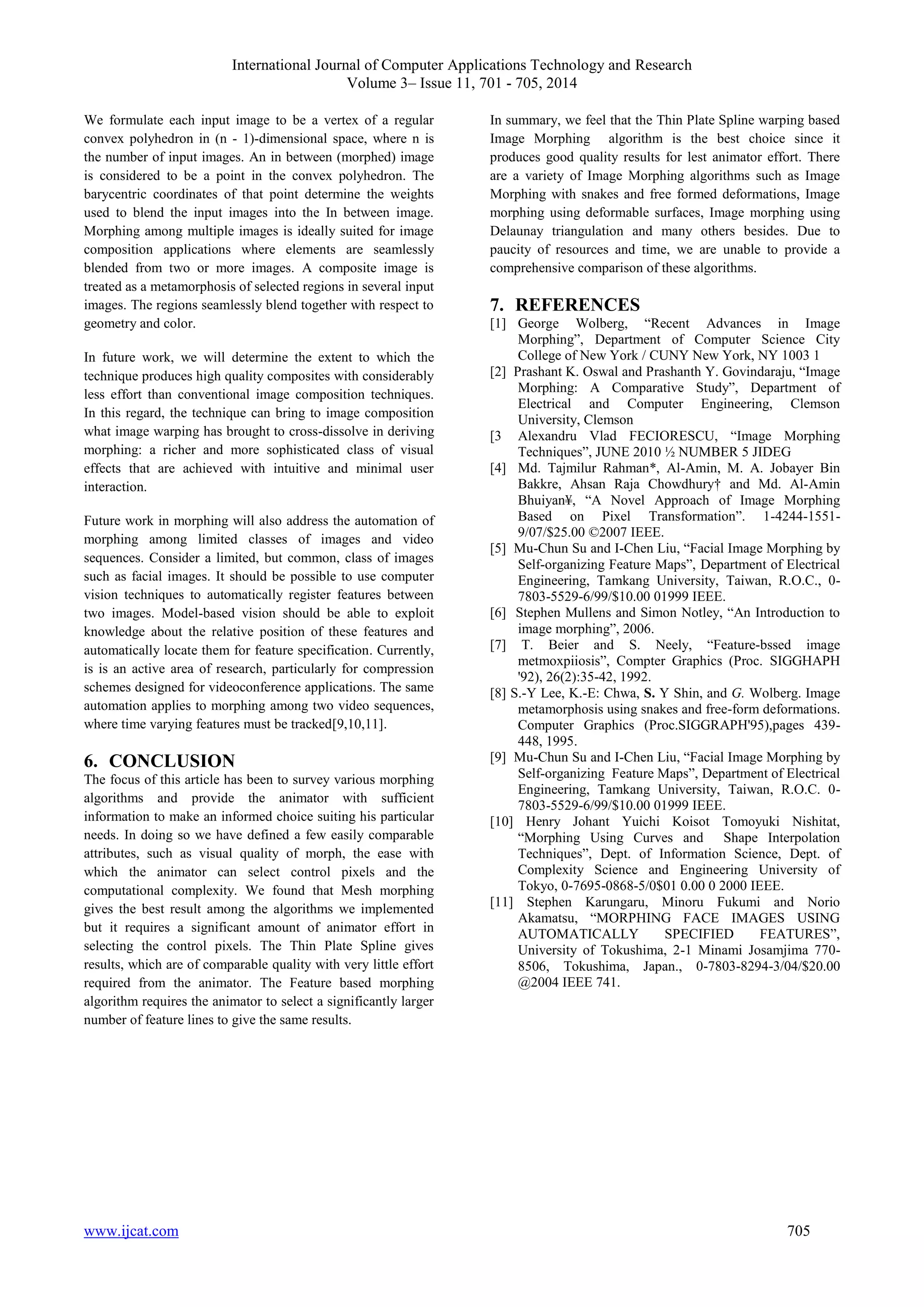 International Journal of Computer Applications Technology and Research 
Volume 3– Issue 11, 701 - 705, 2014 
We formulate each input image to be a vertex of a regular 
convex polyhedron in (n - 1)-dimensional space, where n is 
the number of input images. An in between (morphed) image 
is considered to be a point in the convex polyhedron. The 
barycentric coordinates of that point determine the weights 
used to blend the input images into the In between image. 
Morphing among multiple images is ideally suited for image 
composition applications where elements are seamlessly 
blended from two or more images. A composite image is 
treated as a metamorphosis of selected regions in several input 
images. The regions seamlessly blend together with respect to 
geometry and color. 
In future work, we will determine the extent to which the 
technique produces high quality composites with considerably 
less effort than conventional image composition techniques. 
In this regard, the technique can bring to image composition 
what image warping has brought to cross-dissolve in deriving 
morphing: a richer and more sophisticated class of visual 
effects that are achieved with intuitive and minimal user 
interaction. 
Future work in morphing will also address the automation of 
morphing among limited classes of images and video 
sequences. Consider a limited, but common, class of images 
such as facial images. It should be possible to use computer 
vision techniques to automatically register features between 
two images. Model-based vision should be able to exploit 
knowledge about the relative position of these features and 
automatically locate them for feature specification. Currently, 
is is an active area of research, particularly for compression 
schemes designed for videoconference applications. The same 
automation applies to morphing among two video sequences, 
where time varying features must be tracked[9,10,11]. 
6. CONCLUSION 
The focus of this article has been to survey various morphing 
algorithms and provide the animator with sufficient 
information to make an informed choice suiting his particular 
needs. In doing so we have defined a few easily comparable 
attributes, such as visual quality of morph, the ease with 
which the animator can select control pixels and the 
computational complexity. We found that Mesh morphing 
gives the best result among the algorithms we implemented 
but it requires a significant amount of animator effort in 
selecting the control pixels. The Thin Plate Spline gives 
results, which are of comparable quality with very little effort 
required from the animator. The Feature based morphing 
algorithm requires the animator to select a significantly larger 
number of feature lines to give the same results. 
In summary, we feel that the Thin Plate Spline warping based 
Image Morphing algorithm is the best choice since it 
produces good quality results for lest animator effort. There 
are a variety of Image Morphing algorithms such as Image 
Morphing with snakes and free formed deformations, Image 
morphing using deformable surfaces, Image morphing using 
Delaunay triangulation and many others besides. Due to 
paucity of resources and time, we are unable to provide a 
comprehensive comparison of these algorithms. 
7. REFERENCES 
[1] George Wolberg, “Recent Advances in Image 
Morphing”, Department of Computer Science City 
College of New York / CUNY New York, NY 1003 1 
[2] Prashant K. Oswal and Prashanth Y. Govindaraju, “Image 
Morphing: A Comparative Study”, Department of 
Electrical and Computer Engineering, Clemson 
University, Clemson 
[3 Alexandru Vlad FECIORESCU, “Image Morphing 
Techniques”, JUNE 2010 ½ NUMBER 5 JIDEG 
[4] Md. Tajmilur Rahman*, Al-Amin, M. A. Jobayer Bin 
Bakkre, Ahsan Raja Chowdhury† and Md. Al-Amin 
Bhuiyan¥, “A Novel Approach of Image Morphing 
Based on Pixel Transformation”. 1-4244-1551- 
9/07/$25.00 ©2007 IEEE. 
[5] Mu-Chun Su and I-Chen Liu, “Facial Image Morphing by 
Self-organizing Feature Maps”, Department of Electrical 
Engineering, Tamkang University, Taiwan, R.O.C., 0- 
7803-5529-6/99/$10.00 01999 IEEE. 
[6] Stephen Mullens and Simon Notley, “An Introduction to 
image morphing”, 2006. 
[7] T. Beier and S. Neely, “Feature-bssed image 
metmoxpiiosis”, Compter Graphics (Proc. SIGGHAPH 
'92), 26(2):35-42, 1992. 
[8] S.-Y Lee, K.-E: Chwa, S. Y Shin, and G. Wolberg. Image 
metamorphosis using snakes and free-form deformations. 
Computer Graphics (Proc.SIGGRAPH'95),pages 439- 
448, 1995. 
[9] Mu-Chun Su and I-Chen Liu, “Facial Image Morphing by 
Self-organizing Feature Maps”, Department of Electrical 
Engineering, Tamkang University, Taiwan, R.O.C. 0- 
7803-5529-6/99/$10.00 01999 IEEE. 
[10] Henry Johant Yuichi Koisot Tomoyuki Nishitat, 
“Morphing Using Curves and Shape Interpolation 
Techniques”, Dept. of Information Science, Dept. of 
Complexity Science and Engineering University of 
Tokyo, 0-7695-0868-5/0$01 0.00 0 2000 IEEE. 
[11] Stephen Karungaru, Minoru Fukumi and Norio 
Akamatsu, “MORPHING FACE IMAGES USING 
AUTOMATICALLY SPECIFIED FEATURES”, 
University of Tokushima, 2-1 Minami Josamjima 770- 
8506, Tokushima, Japan., 0-7803-8294-3/04/$20.00 
@2004 IEEE 741. 
www.ijcat.com 705 
