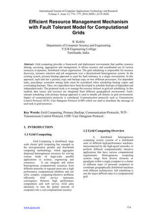 International Journal of Computer Applications Technology and Research
Volume 3– Issue 12, 774 - 777, 2014, ISSN:- 2319–8656
www.ijcat.com 774
Efficient Resource Management Mechanism
with Fault Tolerant Model for Computational
Grids
R. Kohila
Department of Computer Science and Engineering
V.S.B Engineering College
Tamilnadu, India.
Abstract- Grid computing provides a framework and deployment environment that enables resource
sharing, accessing, aggregation and management. It allows resource and coordinated use of various
resources in dynamic, distributed virtual organization. The grid scheduling is responsible for resource
discovery, resource selection and job assignment over a decentralized heterogeneous system. In the
existing system, primary-backup approach is used for fault tolerance in a single environment. In this
approach, each task has a primary copy and backup copy on two different processors. For dependent
tasks, precedence constraint among tasks must be considered when scheduling backup copies and
overloading backups. Then, two algorithms have been developed to schedule backups of dependent and
independent tasks. The proposed work is to manage the resource failures in grid job scheduling. In this
method, data source and resource are integrated from different geographical environment. Fault-
tolerant scheduling with primary backup approach is used to handle job failures in grid environment.
Impact of communication protocols is considered. Communication protocols such as Transmission
Control Protocol (TCP), User Datagram Protocol (UDP) which are used to distribute the message of
each task to grid resources.
Key Words: Grid Computing, Primary Backup, Communication Protocols, TCP-
Transmission Control Protocol, UDP- User Datagram Protocol.
1. INTRODUCTION
1.1 Grid Computing
Grid Computing is distributed; large
scale cluster grid computing has emerged as
the next-generation parallel and distributed
computing methodology, which aggregates
dispersed heterogeneous resources for solving
various kinds of large-scale parallel
applications in science, engineering and
commerce. It can integrate and utilize
heterogeneous computational resources from
different networks or regional areas into a high
performance computational platform and can
solve complex computing-intensive problems
efficiently. Grid service represents
convergence between high performance
computation and web service. Grid aims
ultimately to turn the global network of
computers into a vast computational resource.
1.2 Grid Computing Overview
A distributed heterogeneous
computing system consists of a distributed
suite of different high-performance machines,
interconnected by the high-speed networks, to
perform different computationally intensive
applications that have various computational
requirements. Heterogeneous computing
systems range from diverse elements or
paradigms within a single computer to a cluster
of different types of personal computers to
coordinate geographically distributed machines
with different architectures. Job scheduling is
one the major difficult tasks in a computational
grid.
 