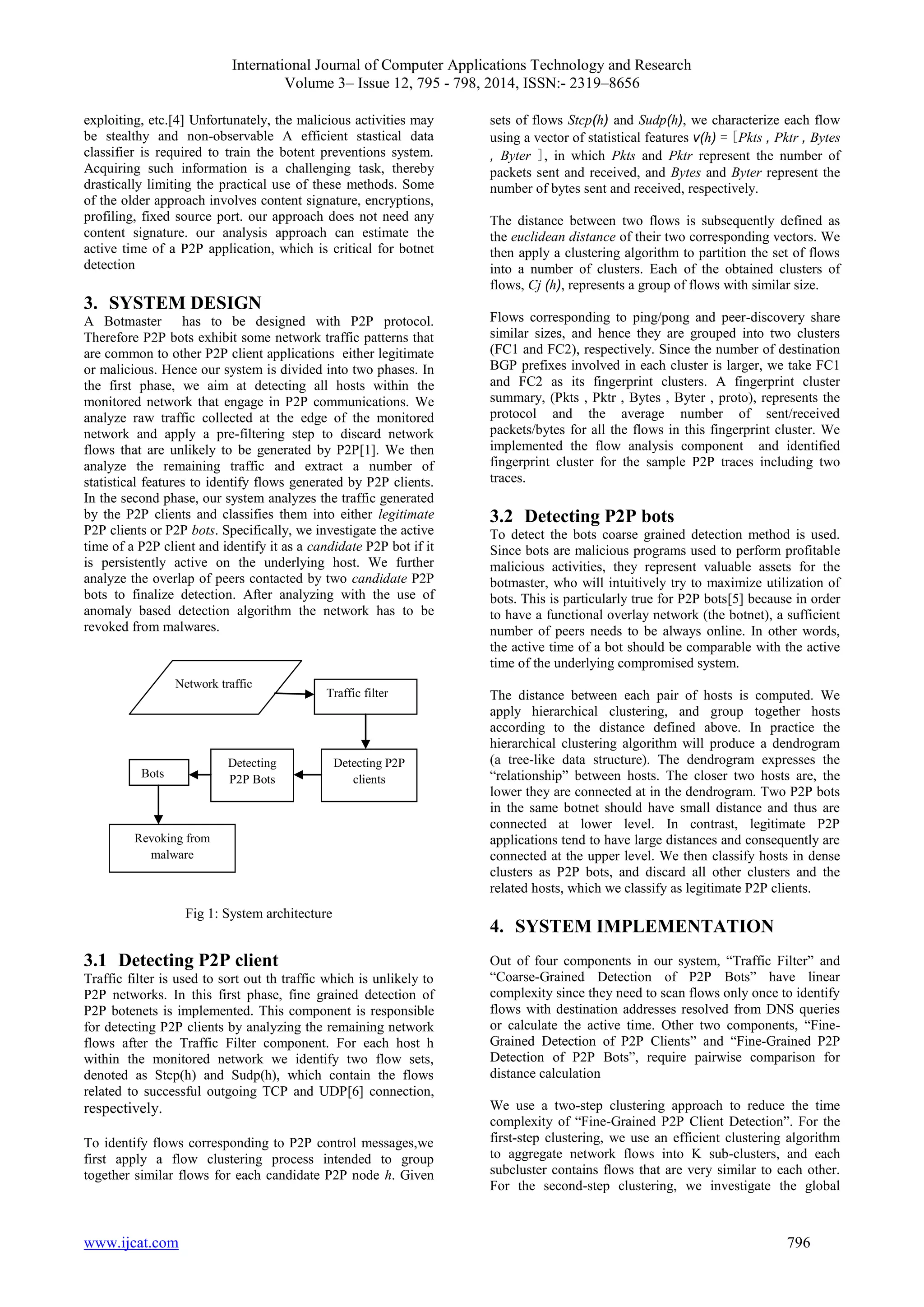 International Journal of Computer Applications Technology and Research
Volume 3– Issue 12, 795 - 798, 2014, ISSN:- 2319–8656
www.ijcat.com 796
exploiting, etc.[4] Unfortunately, the malicious activities may
be stealthy and non-observable A efficient stastical data
classifier is required to train the botent preventions system.
Acquiring such information is a challenging task, thereby
drastically limiting the practical use of these methods. Some
of the older approach involves content signature, encryptions,
profiling, fixed source port. our approach does not need any
content signature. our analysis approach can estimate the
active time of a P2P application, which is critical for botnet
detection
3. SYSTEM DESIGN
A Botmaster has to be designed with P2P protocol.
Therefore P2P bots exhibit some network traffic patterns that
are common to other P2P client applications either legitimate
or malicious. Hence our system is divided into two phases. In
the first phase, we aim at detecting all hosts within the
monitored network that engage in P2P communications. We
analyze raw traffic collected at the edge of the monitored
network and apply a pre-filtering step to discard network
flows that are unlikely to be generated by P2P[1]. We then
analyze the remaining traffic and extract a number of
statistical features to identify flows generated by P2P clients.
In the second phase, our system analyzes the traffic generated
by the P2P clients and classifies them into either legitimate
P2P clients or P2P bots. Specifically, we investigate the active
time of a P2P client and identify it as a candidate P2P bot if it
is persistently active on the underlying host. We further
analyze the overlap of peers contacted by two candidate P2P
bots to finalize detection. After analyzing with the use of
anomaly based detection algorithm the network has to be
revoked from malwares.
Fig 1: System architecture
3.1 Detecting P2P client
Traffic filter is used to sort out th traffic which is unlikely to
P2P networks. In this first phase, fine grained detection of
P2P botenets is implemented. This component is responsible
for detecting P2P clients by analyzing the remaining network
flows after the Traffic Filter component. For each host h
within the monitored network we identify two flow sets,
denoted as Stcp(h) and Sudp(h), which contain the flows
related to successful outgoing TCP and UDP[6] connection,
respectively.
To identify flows corresponding to P2P control messages,we
first apply a flow clustering process intended to group
together similar flows for each candidate P2P node h. Given
sets of flows Stcp(h) and Sudp(h), we characterize each flow
using a vector of statistical features v(h) = [Pkts , Pktr , Bytes
, Byter ], in which Pkts and Pktr represent the number of
packets sent and received, and Bytes and Byter represent the
number of bytes sent and received, respectively.
The distance between two flows is subsequently defined as
the euclidean distance of their two corresponding vectors. We
then apply a clustering algorithm to partition the set of flows
into a number of clusters. Each of the obtained clusters of
flows, Cj (h), represents a group of flows with similar size.
Flows corresponding to ping/pong and peer-discovery share
similar sizes, and hence they are grouped into two clusters
(FC1 and FC2), respectively. Since the number of destination
BGP prefixes involved in each cluster is larger, we take FC1
and FC2 as its fingerprint clusters. A fingerprint cluster
summary, (Pkts , Pktr , Bytes , Byter , proto), represents the
protocol and the average number of sent/received
packets/bytes for all the flows in this fingerprint cluster. We
implemented the flow analysis component and identified
fingerprint cluster for the sample P2P traces including two
traces.
3.2 Detecting P2P bots
To detect the bots coarse grained detection method is used.
Since bots are malicious programs used to perform profitable
malicious activities, they represent valuable assets for the
botmaster, who will intuitively try to maximize utilization of
bots. This is particularly true for P2P bots[5] because in order
to have a functional overlay network (the botnet), a sufficient
number of peers needs to be always online. In other words,
the active time of a bot should be comparable with the active
time of the underlying compromised system.
The distance between each pair of hosts is computed. We
apply hierarchical clustering, and group together hosts
according to the distance defined above. In practice the
hierarchical clustering algorithm will produce a dendrogram
(a tree-like data structure). The dendrogram expresses the
“relationship” between hosts. The closer two hosts are, the
lower they are connected at in the dendrogram. Two P2P bots
in the same botnet should have small distance and thus are
connected at lower level. In contrast, legitimate P2P
applications tend to have large distances and consequently are
connected at the upper level. We then classify hosts in dense
clusters as P2P bots, and discard all other clusters and the
related hosts, which we classify as legitimate P2P clients.
4. SYSTEM IMPLEMENTATION
Out of four components in our system, “Traffic Filter” and
“Coarse-Grained Detection of P2P Bots” have linear
complexity since they need to scan flows only once to identify
flows with destination addresses resolved from DNS queries
or calculate the active time. Other two components, “Fine-
Grained Detection of P2P Clients” and “Fine-Grained P2P
Detection of P2P Bots”, require pairwise comparison for
distance calculation
We use a two-step clustering approach to reduce the time
complexity of “Fine-Grained P2P Client Detection”. For the
first-step clustering, we use an efficient clustering algorithm
to aggregate network flows into K sub-clusters, and each
subcluster contains flows that are very similar to each other.
For the second-step clustering, we investigate the global
Detecting P2P
clients
Detecting
P2P BotsBots
Traffic filter
Network traffic
Revoking from
malware
 