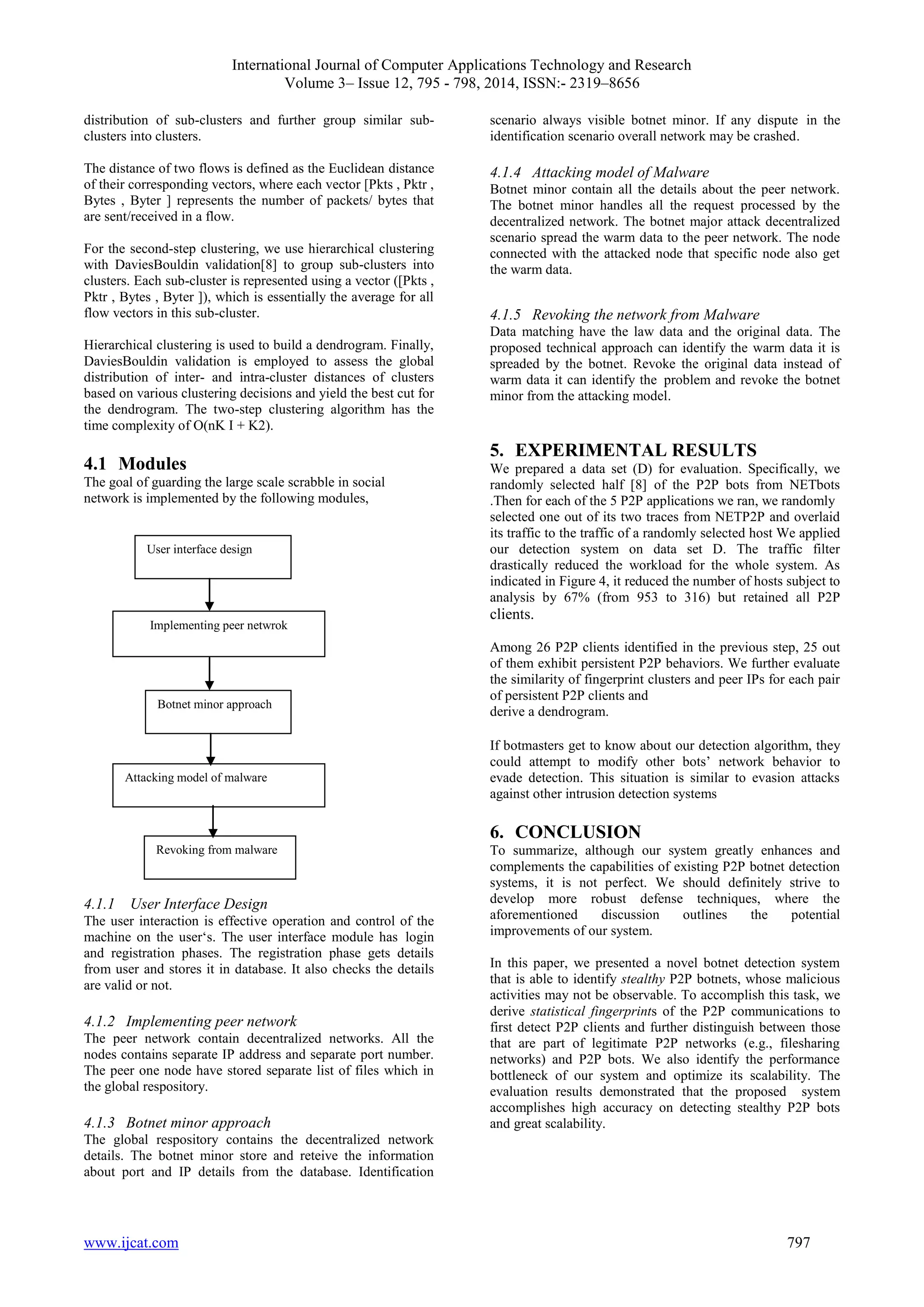 International Journal of Computer Applications Technology and Research
Volume 3– Issue 12, 795 - 798, 2014, ISSN:- 2319–8656
www.ijcat.com 797
distribution of sub-clusters and further group similar sub-
clusters into clusters.
The distance of two flows is defined as the Euclidean distance
of their corresponding vectors, where each vector [Pkts , Pktr ,
Bytes , Byter ] represents the number of packets/ bytes that
are sent/received in a flow.
For the second-step clustering, we use hierarchical clustering
with DaviesBouldin validation[8] to group sub-clusters into
clusters. Each sub-cluster is represented using a vector ([Pkts ,
Pktr , Bytes , Byter ]), which is essentially the average for all
flow vectors in this sub-cluster.
Hierarchical clustering is used to build a dendrogram. Finally,
DaviesBouldin validation is employed to assess the global
distribution of inter- and intra-cluster distances of clusters
based on various clustering decisions and yield the best cut for
the dendrogram. The two-step clustering algorithm has the
time complexity of O(nK I + K2).
4.1 Modules
The goal of guarding the large scale scrabble in social
network is implemented by the following modules,
4.1.1 User Interface Design
The user interaction is effective operation and control of the
machine on the user„s. The user interface module has login
and registration phases. The registration phase gets details
from user and stores it in database. It also checks the details
are valid or not.
4.1.2 Implementing peer network
The peer network contain decentralized networks. All the
nodes contains separate IP address and separate port number.
The peer one node have stored separate list of files which in
the global respository.
4.1.3 Botnet minor approach
The global respository contains the decentralized network
details. The botnet minor store and reteive the information
about port and IP details from the database. Identification
scenario always visible botnet minor. If any dispute in the
identification scenario overall network may be crashed.
4.1.4 Attacking model of Malware
Botnet minor contain all the details about the peer network.
The botnet minor handles all the request processed by the
decentralized network. The botnet major attack decentralized
scenario spread the warm data to the peer network. The node
connected with the attacked node that specific node also get
the warm data.
4.1.5 Revoking the network from Malware
Data matching have the law data and the original data. The
proposed technical approach can identify the warm data it is
spreaded by the botnet. Revoke the original data instead of
warm data it can identify the problem and revoke the botnet
minor from the attacking model.
5. EXPERIMENTAL RESULTS
We prepared a data set (D) for evaluation. Specifically, we
randomly selected half [8] of the P2P bots from NETbots
.Then for each of the 5 P2P applications we ran, we randomly
selected one out of its two traces from NETP2P and overlaid
its traffic to the traffic of a randomly selected host We applied
our detection system on data set D. The traffic filter
drastically reduced the workload for the whole system. As
indicated in Figure 4, it reduced the number of hosts subject to
analysis by 67% (from 953 to 316) but retained all P2P
clients.
Among 26 P2P clients identified in the previous step, 25 out
of them exhibit persistent P2P behaviors. We further evaluate
the similarity of fingerprint clusters and peer IPs for each pair
of persistent P2P clients and
derive a dendrogram.
If botmasters get to know about our detection algorithm, they
could attempt to modify other bots‟ network behavior to
evade detection. This situation is similar to evasion attacks
against other intrusion detection systems
6. CONCLUSION
To summarize, although our system greatly enhances and
complements the capabilities of existing P2P botnet detection
systems, it is not perfect. We should definitely strive to
develop more robust defense techniques, where the
aforementioned discussion outlines the potential
improvements of our system.
In this paper, we presented a novel botnet detection system
that is able to identify stealthy P2P botnets, whose malicious
activities may not be observable. To accomplish this task, we
derive statistical fingerprints of the P2P communications to
first detect P2P clients and further distinguish between those
that are part of legitimate P2P networks (e.g., filesharing
networks) and P2P bots. We also identify the performance
bottleneck of our system and optimize its scalability. The
evaluation results demonstrated that the proposed system
accomplishes high accuracy on detecting stealthy P2P bots
and great scalability.
User interface design
Implementing peer netwrok
Botnet minor approach
Attacking model of malware
Revoking from malware
 