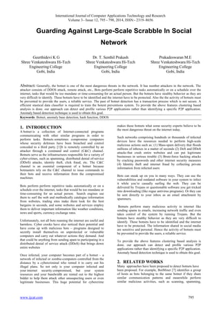 International Journal of Computer Applications Technology and Research
Volume 3– Issue 12, 795 - 798, 2014, ISSN:- 2319–8656
www.ijcat.com 795
Guarding Against Large-Scale Scrabble In Social
Network
Geerthidevi K G
Shree Venkateshwara Hi-Tech
Engineering College
Gobi, India
Dr. T. Senthil Prakash
Shree Venkateshwara Hi-Tech
Engineering College
Gobi, India
Prakadeswaran M.E
Shree Venkateshwara Hi-Tech
Engineering College
Gobi, India
Abstract: Generally, the botnet is one of the most dangerous threats in the network. It has number attackers in the network. The
attacker consists of DDOS attack, remote attack, etc., Bots perform perform repetitive tasks automatically or on a schedule over the
internet, tasks that would be too mundane or time-consuming for an actual person. But the botnets have stealthy behavior as they are
very difficult to identify. These botnets have to be identified and the internet have to be protected. Also the the activity of botnets must
be prevented to provide the users, a reliable service. The past of botnet detection has a transaction process which is not secure. A
efficient stastical data classifier is required to train the botent preventions system. To provide the above features clustering based
analysis is done. our approach can detect and profile various P2P applications rather than identifying a specific P2P application.
Anomaly based detection technique is used to obtain this goal.
Keywords: Botnet, anomaly base detection, hash function, DDOS
1. INTRODUCTION
A botnet is a collection of Internet-connected programs
communicating with other similar programs in order to
perform tasks. Botnets sometimes compromise computers
whose security defenses have been breached and control
conceded to a third party. [1]It is remotely controlled by an
attacker through a command and control (C&C) channel.
Botnets serve as the infrastructures responsible for a variety of
cyber-crimes, such as spamming, distributed denial of-service
(DDoS) attacks, identity theft, click fraud, etc. The C&C
channel is an essential component of a botnet because
botmasters rely on the C&C channel to issue commands to
their bots and receive information from the compromised
machines.
Bots perform perform repetitive tasks automatically or on a
schedule over the internet, tasks that would be too mundane or
time-consuming for an actual person. Search engines use
them to surf the web and methodically catalogue information
from websites, trading sites make them look for the best
bargains in seconds, and some websites and services employ
them to deliver important information like weather conditions,
news and sports, currency exchange rates.
Unfortunately, not all bots roaming the internet are useful and
harmless. Cyber crooks have also noticed their potential and
have come up with malicious bots – programs designed to
secretly install themselves on unprotected or vulnerable
computers and carry out whatever actions they demand. And
that could be anything from sending spam to participating in a
distributed denial of service attack (DDoS) that brings down
entire websites
Once infected, your computer becomes part of a botnet – a
network of infected or zombie-computers controlled from the
distance by a cybercriminal who rented it to carry out his
illegal plans. So not only is your computer infected and
your internet security compromised, but your system
resources and your bandwidth are rented out to the highest
bidder to help them attack other unsuspecting users or even
legitimate businesses. This huge potential for cybercrime
makes these botnets what some security experts believe to be
the most dangerous threat on the internet today.
Such networks comprising hundreds or thousands of infected
devices have the resources needed to perform high-scale
malicious actions such as: (1) Mass-spam delivery that floods
millions of inboxes in a matter of seconds (2) DoS and DDoS
attacks that crash entire websites and can put legitimate
businesses in serious trouble (3) Brute-force hacking attacks
by cracking passwords and other internet security measures
(4) Identity theft and internet fraud by collecting private
information from infected users
Bots can sneak up on you in many ways. They can use the
vulnerabilities and outdated software in your system to infect
it while you‟re casually surfing the web. They can be
delivered by Trojans or questionable software you get tricked
into downloading (like rogue antivirus programs). Or they can
be sent directly to your inbox as an email attachment by
spammers.
Botnets perform many malicious activity in internet like
sending spams to emails, increasing network traffic and even
takes control of the system by running Trojans. But the
botnets have stealthy behavior as they are very difficult to
identify. These botnets have to be identified and the internet
have to be protected. The information shared in social media
are sensitive and personal. Hence the activity of botnets must
be prevented to provide the users, a reliable service.
To provide the above features clustering based analysis is
done. our approach can detect and profile various P2P
applications rather than identifying a specific P2P application.
Anomaly based detection technique is used to obtain this goal.
2. RELATED WORKS
Many approaches have been proposed to detect botnets have
been proposed. For example, BotMiner [7] identifies a group
of hosts as bots belonging to the same botnet if they share
similar communication patterns and meanwhile perform
similar malicious activities, such as scanning, spamming,
 